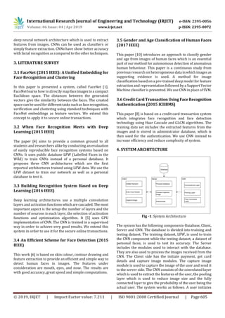 International Research Journal of Engineering and Technology (IRJET) e-ISSN: 2395-0056
Volume: 06 Issue: 04 | Apr 2019 www.irjet.net p-ISSN: 2395-0072
© 2019, IRJET | Impact Factor value: 7.211 | ISO 9001:2008 Certified Journal | Page 605
deep neural network architecture which is used to extract
features from images. CNNs can be used as classifiers or
simply feature extraction. CNNs have show better accuracy
with facial recognition as compared to the other techniques.
3. LITERATURE SURVEY
3.1 FaceNet (2015 IEEE): A Uniﬁed Embedding for
Face Recognition and Clustering
In this paper is presented a system, called FaceNet [1].
FaceNet learns how to directly map faceimagestoa compact
Euclidean space. The distances between the generated
vectors give the similarity between the faces. The created
space can be used for differenttaskssuchasfacerecognition,
veriﬁcation and clustering using standard techniques with
FaceNet embeddings as feature vectors. We extend this
concept to apply it to secure online transactions.
3.2 When Face Recognition Meets with Deep
Learning (2015 IEEE)
The paper [4] aims to provide a common ground to all
students and researchers alike by conducting an evaluation
of easily reproducible face recognition systems based on
CNNs. It uses public database LFW (Labelled Faces in the
Wild) to train CNNs instead of a personal database. It
proposes three CNN architectures which are the ﬁrst
reported architectures trained using LFW data. We use the
LFW dataset to train our network as well as a personal
database to test it.
3.3 Building Recognition System Based on Deep
Learning (2016 IEEE)
Deep learning architectures use a multiple convolution
layers and activationfunctionswhicharecascaded.Themost
important aspect is the setup-the number of layers and the
number of neurons in each layer, the selection of activation
functions and optimization algorithm. It [5] uses GPU
implementation of CNN. The CNN is trained in a supervised
way in order to achieve very good results. We extend this
system in order to use it for the secure online transactions.
3.4 An Efficient Scheme for Face Detection (2015
IEEE)
This work [6] is based on skin colour, contour drawing and
feature extraction to provide an efficient and simple way to
detect human faces in images. The features under
consideration are mouth, eyes, and nose. The results are
with good accuracy, great speed and simple computations.
3.5 Gender and Age Classification of Human Faces
(2017 IEEE)
This paper [10] introduces an approach to classify gender
and age from images of human faces which is an essential
part of our method for autonomous detection of anomalous
human behaviour. This paper is a continuous study from
previous research on heterogeneousdata inwhichimagesas
supporting evidence is used. A method for image
classification based on a pre-trained deep model for feature
extraction and representation followed by a Support Vector
Machine classifier is presented. We use CNN in place ofSVM.
3.6 Credit CardTransactionUsingFaceRecognition
Authentication (2015 ICIIBMS)
This paper [8] is based on a credit card transaction system
which integrates face recognition and face detection
technology using Haar Cascade and GLCM algorithms. The
training data set includes the extracted features from the
images and is stored in administrator database, which is
then used for the authentication. We use CNN instead to
increase efficiency and reduce complexity of system.
4. SYSTEM ARCHITECTURE
Fig -1: System Architecture
The system has the following components-Database, Client,
Server and CNN. The database is divided into training and
testing dataset. The training dataset, LFW, is used to train
the CNN component while the testing dataset, a dataset of
personal faces, is used to test its accuracy. The Server
includes the modules used to interact with the database.
They are also used to process the images received from the
CNN. The Client side has the initiate payment, get card
details and capture image modules. The capture image
module is used to capture the image of the user and send it
to the server side. The CNN consists of the convoluted layer
which is used to extract the features of the user, the pooling
layer which is used to reduce image size and the fully
connected layer to give the probability of the user being the
actual user. The system works as follows. A user initiates
 