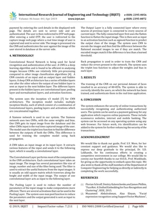 International Research Journal of Engineering and Technology (IRJET) e-ISSN: 2395-0056
Volume: 06 Issue: 04 | Apr 2019 www.irjet.net p-ISSN: 2395-0072
© 2019, IRJET | Impact Factor value: 7.211 | ISO 9001:2008 Certified Journal | Page 606
payment by entering the card details in the displayed web
page. The details are sent to server side and are
authenticated. The user is then redirected to OTP web page.
After entering a valid OTP, the user is redirected to the
capture image web page where a real time image of user is
captured and sent to server side. The image is processed via
the CNN and authenticates the user against the image of the
user stored in database at the server side.
4. METHODOLOGY
Convolutional Neural Network is being used for facial
recognition and authentication of the user. A CNN is a deep
learning algorithm and is found to be efficient in analysing
images because CNNs use relatively little pre-processing
compared to other image classification algorithms [4]. A
CNN consists of an input and an output layer and hidden
layers. A deep CNN architecture has a series of hiddenlayers
one after the other where the output of one hidden layer is
sent as input to the next hidden layer. The different layers
present in the hidden layers are convolutional layer,pooling
layer and normalization layers, and activation functions.
The system uses the inception v3 model [7] for CNN
architecture. The inception model includes multiple
inception blocks, each of which consist of a combination of
Convolutional layers, pooling layers and activations which
are concatenated together.
A Siamese network is used in our system. The Siamese
network uses two CNNs, with the same weights and bias.
One CNN gets its input image from the database and the
other CNNs input is the real time captured image of theuser.
The model uses the triplet loss function toﬁndthedifference
between the outputs of both the CNNs. This difference is
used for training the complete model using back
propagation.
A CNN takes an input image at its input layer. It extracts
various features of the input and sends it to the following
layer, which is usually a convolutional layer.
The Convolutional Layer performs mostofthecomputations
in the CNN architecture. Each convolutional layer takes an
input image. The image has several parameters like size of
image, number and size of the ﬁlter being used. The ﬁlter is
used to extract the useful features from the input images. It
is usually an odd square matrix which traverses along the
height and width of the input image. The output of one
convolutional layer acts as input to the following layer.
The Pooling Layer is used to reduce the number of
parameters of the input image to make computations more
efficient. There are several activationsthatcanbeusedinthe
Pooling Layer. The system uses max pool function to reduce
the parameters and the output generated is sent as input to
the next layer.
The Output Layer is a fully connected layer where every
neuron of previous layer is connected to every neuron of
current layer. The fully connected layer ﬁrst uses the flatten
function to flatten the input image. This is then sent as input
to an activation function such as sigmoid function to predict
the output class of the image. The system uses CNN to
encode the images and then ﬁnd the difference between the
flattened encoded images to see if they are match. The
encoded images match if the difference is less than a learned
threshold.
Back propagation is used in order to train the CNN and
reduce the errors present in the network. The system uses
the triplet loss function to adjust the weights and bias in
each layer.
5. RESULTS
The training of the CNN on our personal dataset of faces
resulted in an accuracy of 80-85%. The system is able to
correctly identify the users, on which the network has been
trained, and authenticate them in the real time application.
6. CONCLUSION
The system enhances the security of online transactions by
successfully recognizing and authenticating authorized
users. The system can be used as a payment gateway for any
application which requires online payments. These include
ecommerce websites, internet and mobile banking. The
system can be accessed on any operating system using any
web browser. For future work, iris identification can be
added to the system for further enhancing thesecurityofthe
transactions.
ACKNOWLEDGEMENT
We would like to thank our guide, Prof. S.V. More, for her
constant support and guidance. We would also like to
express our deep gratitude to the principal, Dr. S.D.
Lokhande, for his continuous efforts in creating a
competitive environment in our college. We would like to
convey our heartfelt thanks to our H.O.D., Prof. Wankhade,
for giving us the opportunity to embark upon this topic. We
also wish to thank all the staff membersoftheDepartmentof
Computer Engineering for helping us directlyorindirectlyin
completing the work successfully.
REFERENCES
[1] Florian Schroff, Dmitry Kalenichenko,andJamesPhilbin,
“FaceNet: A UniﬁedEmbeddingforFaceRecognitionand
Clustering”, IEEE, 2015.
[2] Muzammil Abdulrahman, Alaa Eleyan, “Facial
expression recognition using SupportVectorMachines”,
 