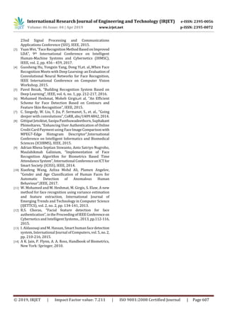 International Research Journal of Engineering and Technology (IRJET) e-ISSN: 2395-0056
Volume: 06 Issue: 04 | Apr 2019 www.irjet.net p-ISSN: 2395-0072
© 2019, IRJET | Impact Factor value: 7.211 | ISO 9001:2008 Certified Journal | Page 607
23nd Signal Processing and Communications
Applications Conference (SIU), IEEE, 2015.
[3] Yuan Wei, “FaceRecognition MethodBasedonImproved
LDA”, 9th International Conference on Intelligent
Human-Machine Systems and Cybernetics (IHMSC),
IEEE, vol. 2, pp. 456 - 459, 2017.
[4] Guosheng Hu, Yongxin Yang, Dong Yi,et. al.,When Face
Recognition Meets with Deep Learning:anEvaluationof
Convolutional Neural Networks for Face Recognition,
IEEE International Conference on Computer Vision
Workshop, 2015.
[5] Pavol Bezak, “Building Recognition System Based on
Deep Learning”, IEEE, vol. 6, no. 1, pp. 212-217, 2016.
[6] Mohamed Heshmat, Moheb Girgis,et al, “An Efﬁcient
Scheme for Face Detection Based on Contours and
Feature Skin Recognition”, IEEE, 2015.
[7] C. Szegedy, W. Liu, Y. Jia, P. Sermanet, S., et. al., “Going
deeper with convolutions”,CoRR,abs/1409.4842,2014.
[8] Gittipat Jetsiktat, Sasipa Panthuwadeethorn, Suphakant
Phimoltares, “Enhancing User Authentication of Online
Credit Card Payment using FaceImageComparisonwith
MPEG7-Edge Histogram Descriptor”,International
Conference on Intelligent Informatics and Biomedical
Sciences (ICIIBMS), IEEE, 2015.
[9] Adrian Rhesa Septian Siswanto, Anto Satriyo Nugroho,
Maulahikmah Galinium, “Implementation of Face
Recognition Algorithm for Biometrics Based Time
Attendance System”,International ConferenceonICTfor
Smart Society (ICISS), IEEE, 2014.
[10] Xiaofeng Wang, Azliza Mohd Ali, Plamen Angelov,
“Gender and Age Classiﬁcation of Human Faces for
Automatic Detection of Anomalous Human
Behaviour”,IEEE, 2017.
[11] W. Mohamed and M. Heshmat, M. Girgis, S. Elaw, A new
method for face recognition using variance estimation
and feature extraction, International Journal of
Emerging Trends and Technology in Computer Science
(IJETTCS), vol. 2, no. 2, pp. 134-141, 2013.
[12] R.S. Choras, “Facial feature detection for face
authentication”,intheProceedingofIEEEConferenceon
Cybernetics and Intelligent Systems., 2013, pp.112-116,
2015.
[13] I. Aldasouqi and M. Hassan, Smart human face detection
system, International Journal of Computers, vol. 5, no.2,
pp. 210-216, 2015.
[14] A K. Jain, P. Flynn, A. A. Ross, Handbook of Biometrics,
New York: Springer, 2010.
 