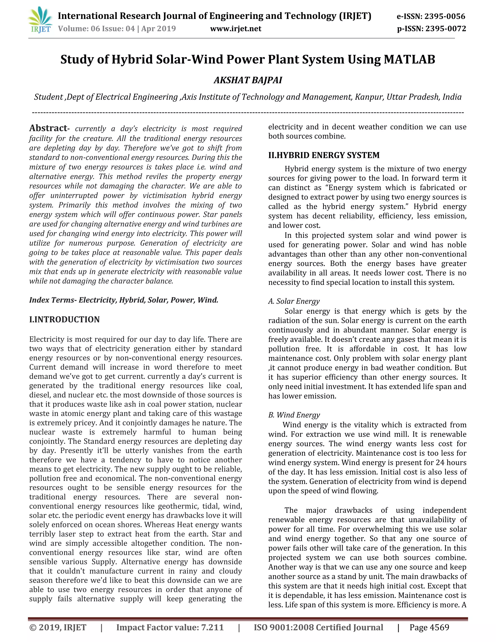 International Research Journal of Engineering and Technology (IRJET) e-ISSN: 2395-0056
Volume: 06 Issue: 04 | Apr 2019 www.irjet.net p-ISSN: 2395-0072
© 2019, IRJET | Impact Factor value: 7.211 | ISO 9001:2008 Certified Journal | Page 4569
Study of Hybrid Solar-Wind Power Plant System Using MATLAB
AKSHAT BAJPAI
Student ,Dept of Electrical Engineering ,Axis Institute of Technology and Management, Kanpur, Uttar Pradesh, India
---------------------------------------------------------------------------------------------------------------------------------------------------------
Abstract- currently a day’s electricity is most required
facility for the creature. All the traditional energy resources
are depleting day by day. Therefore we've got to shift from
standard to non-conventional energy resources. During this the
mixture of two energy resources is takes place i.e. wind and
alternative energy. This method reviles the property energy
resources while not damaging the character. We are able to
offer uninterrupted power by victimisation hybrid energy
system. Primarily this method involves the mixing of two
energy system which will offer continuous power. Star panels
are used for changing alternative energy and wind turbines are
used for changing wind energy into electricity. This power will
utilize for numerous purpose. Generation of electricity are
going to be takes place at reasonable value. This paper deals
with the generation of electricity by victimisation two sources
mix that ends up in generate electricity with reasonable value
while not damaging the character balance.
Index Terms- Electricity, Hybrid, Solar, Power, Wind.
I.INTRODUCTION
Electricity is most required for our day to day life. There are
two ways that of electricity generation either by standard
energy resources or by non-conventional energy resources.
Current demand will increase in word therefore to meet
demand we've got to get current. currently a day’s current is
generated by the traditional energy resources like coal,
diesel, and nuclear etc. the most downside of those sources is
that it produces waste like ash in coal power station, nuclear
waste in atomic energy plant and taking care of this wastage
is extremely pricey. And it conjointly damages he nature. The
nuclear waste is extremely harmful to human being
conjointly. The Standard energy resources are depleting day
by day. Presently it'll be utterly vanishes from the earth
therefore we have a tendency to have to notice another
means to get electricity. The new supply ought to be reliable,
pollution free and economical. The non-conventional energy
resources ought to be sensible energy resources for the
traditional energy resources. There are several non-
conventional energy resources like geothermic, tidal, wind,
solar etc. the periodic event energy has drawbacks love it will
solely enforced on ocean shores. Whereas Heat energy wants
terribly laser step to extract heat from the earth. Star and
wind are simply accessible altogether condition. The non-
conventional energy resources like star, wind are often
sensible various Supply. Alternative energy has downside
that it couldn't manufacture current in rainy and cloudy
season therefore we'd like to beat this downside can we are
able to use two energy resources in order that anyone of
supply fails alternative supply will keep generating the
electricity and in decent weather condition we can use
both sources combine.
II.HYBRID ENERGY SYSTEM
Hybrid energy system is the mixture of two energy
sources for giving power to the load. In forward term it
can distinct as “Energy system which is fabricated or
designed to extract power by using two energy sources is
called as the hybrid energy system.” Hybrid energy
system has decent reliability, efficiency, less emission,
and lower cost.
In this projected system solar and wind power is
used for generating power. Solar and wind has noble
advantages than other than any other non-conventional
energy sources. Both the energy bases have greater
availability in all areas. It needs lower cost. There is no
necessity to find special location to install this system.
A. Solar Energy
Solar energy is that energy which is gets by the
radiation of the sun. Solar energy is current on the earth
continuously and in abundant manner. Solar energy is
freely available. It doesn’t create any gases that mean it is
pollution free. It is affordable in cost. It has low
maintenance cost. Only problem with solar energy plant
,it cannot produce energy in bad weather condition. But
it has superior efficiency than other energy sources. It
only need initial investment. It has extended life span and
has lower emission.
B. Wind Energy
Wind energy is the vitality which is extracted from
wind. For extraction we use wind mill. It is renewable
energy sources. The wind energy wants less cost for
generation of electricity. Maintenance cost is too less for
wind energy system. Wind energy is present for 24 hours
of the day. It has less emission. Initial cost is also less of
the system. Generation of electricity from wind is depend
upon the speed of wind flowing.
The major drawbacks of using independent
renewable energy resources are that unavailability of
power for all time. For overwhelming this we use solar
and wind energy together. So that any one source of
power fails other will take care of the generation. In this
projected system we can use both sources combine.
Another way is that we can use any one source and keep
another source as a stand by unit. The main drawbacks of
this system are that it needs high initial cost. Except that
it is dependable, it has less emission. Maintenance cost is
less. Life span of this system is more. Efficiency is more. A
 
