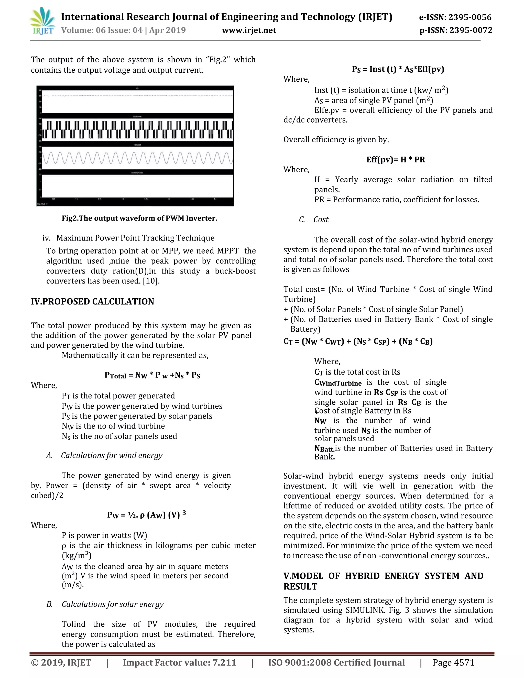 International Research Journal of Engineering and Technology (IRJET) e-ISSN: 2395-0056
Volume: 06 Issue: 04 | Apr 2019 www.irjet.net p-ISSN: 2395-0072
© 2019, IRJET | Impact Factor value: 7.211 | ISO 9001:2008 Certified Journal | Page 4571
The output of the above system is shown in “Fig.2” which
contains the output voltage and output current.
Fig2.The output waveform of PWM Inverter.
iv. Maximum Power Point Tracking Technique
To bring operation point at or MPP, we need MPPT the
algorithm used ,mine the peak power by controlling
converters duty ration(D),in this study a buck-boost
converters has been used. [10].
IV.PROPOSED CALCULATION
The total power produced by this system may be given as
the addition of the power generated by the solar PV panel
and power generated by the wind turbine.
Mathematically it can be represented as,
PTotal = NW * P w +Ns * PS
Where,
PT is the total power generated
PW is the power generated by wind turbines
PS is the power generated by solar panels
NW is the no of wind turbine
Ns is the no of solar panels used
A. Calculations for wind energy
The power generated by wind energy is given
by, Power = (density of air * swept area * velocity
cubed)/2
PW = ½. ρ (AW) (V) 3
Where,
P is power in watts (W)
ρ is the air thickness in kilograms per cubic meter
(kg/m³)
AW is the cleaned area by air in square meters
(m²) V is the wind speed in meters per second
(m/s).
B. Calculations for solar energy
Tofind the size of PV modules, the required
energy consumption must be estimated. Therefore,
the power is calculated as
PS = Inst (t) * AS*Eff(pv)
Where,
Inst (t) = isolation at time t (kw/ m2)
AS = area of single PV panel (m2)
Effe.pv = overall efficiency of the PV panels and
dc/dc converters.
Overall efficiency is given by,
Eff(pv)= H * PR
Where,
H = Yearly average solar radiation on tilted
panels.
PR = Performance ratio, coefficient for losses.
C. Cost
The overall cost of the solar-wind hybrid energy
system is depend upon the total no of wind turbines used
and total no of solar panels used. Therefore the total cost
is given as follows
Total cost= (No. of Wind Turbine * Cost of single Wind
Turbine)
+ (No. of Solar Panels * Cost of single Solar Panel)
+ (No. of Batteries used in Battery Bank * Cost of single
Battery)
CT = (NW * CWT) + (NS * CSP) + (NB * CB)
Where,
CT is the total cost in Rs
CWindTurbine is the cost of single
wind turbine in Rs CSP is the cost of
single solar panel in Rs CB is the
Cost of single Battery in Rs+
NW is the number of wind
turbine used NS is the number of
solar panels used
NBatt.is the number of Batteries used in Battery
Bank.
Solar-wind hybrid energy systems needs only initial
investment. It will vie well in generation with the
conventional energy sources. When determined for a
lifetime of reduced or avoided utility costs. The price of
the system depends on the system chosen, wind resource
on the site, electric costs in the area, and the battery bank
required. price of the Wind-Solar Hybrid system is to be
minimized. For minimize the price of the system we need
to increase the use of non -conventional energy sources..
V.MODEL OF HYBRID ENERGY SYSTEM AND
RESULT
The complete system strategy of hybrid energy system is
simulated using SIMULINK. Fig. 3 shows the simulation
diagram for a hybrid system with solar and wind
systems.
 