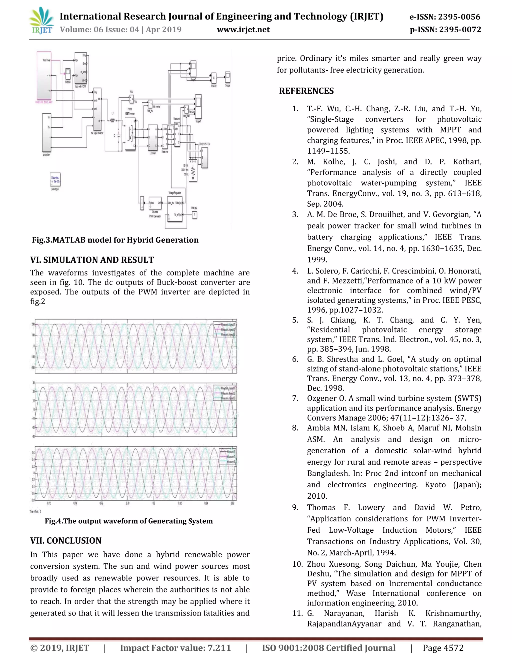 International Research Journal of Engineering and Technology (IRJET) e-ISSN: 2395-0056
Volume: 06 Issue: 04 | Apr 2019 www.irjet.net p-ISSN: 2395-0072
© 2019, IRJET | Impact Factor value: 7.211 | ISO 9001:2008 Certified Journal | Page 4572
Fig.3.MATLAB model for Hybrid Generation
VI. SIMULATION AND RESULT
The waveforms investigates of the complete machine are
seen in fig. 10. The dc outputs of Buck-boost converter are
exposed. The outputs of the PWM inverter are depicted in
fig.2
Fig.4.The output waveform of Generating System
VII. CONCLUSION
In This paper we have done a hybrid renewable power
conversion system. The sun and wind power sources most
broadly used as renewable power resources. It is able to
provide to foreign places wherein the authorities is not able
to reach. In order that the strength may be applied where it
generated so that it will lessen the transmission fatalities and
price. Ordinary it's miles smarter and really green way
for pollutants- free electricity generation.
REFERENCES
1. T.-F. Wu, C.-H. Chang, Z.-R. Liu, and T.-H. Yu,
“Single-Stage converters for photovoltaic
powered lighting systems with MPPT and
charging features,” in Proc. IEEE APEC, 1998, pp.
1149–1155.
2. M. Kolhe, J. C. Joshi, and D. P. Kothari,
“Performance analysis of a directly coupled
photovoltaic water-pumping system,” IEEE
Trans. EnergyConv., vol. 19, no. 3, pp. 613–618,
Sep. 2004.
3. A. M. De Broe, S. Drouilhet, and V. Gevorgian, “A
peak power tracker for small wind turbines in
battery charging applications,” IEEE Trans.
Energy Conv., vol. 14, no. 4, pp. 1630–1635, Dec.
1999.
4. L. Solero, F. Caricchi, F. Crescimbini, O. Honorati,
and F. Mezzetti,“Performance of a 10 kW power
electronic interface for combined wind/PV
isolated generating systems,” in Proc. IEEE PESC,
1996, pp.1027–1032.
5. S. J. Chiang, K. T. Chang, and C. Y. Yen,
“Residential photovoltaic energy storage
system,” IEEE Trans. Ind. Electron., vol. 45, no. 3,
pp. 385–394, Jun. 1998.
6. G. B. Shrestha and L. Goel, “A study on optimal
sizing of stand-alone photovoltaic stations,” IEEE
Trans. Energy Conv., vol. 13, no. 4, pp. 373–378,
Dec. 1998.
7. Ozgener O. A small wind turbine system (SWTS)
application and its performance analysis. Energy
Convers Manage 2006; 47(11–12):1326– 37.
8. Ambia MN, Islam K, Shoeb A, Maruf NI, Mohsin
ASM. An analysis and design on micro-
generation of a domestic solar-wind hybrid
energy for rural and remote areas – perspective
Bangladesh. In: Proc 2nd intconf on mechanical
and electronics engineering. Kyoto (Japan);
2010.
9. Thomas F. Lowery and David W. Petro,
“Application considerations for PWM Inverter-
Fed Low-Voltage Induction Motors,” IEEE
Transactions on Industry Applications, Vol. 30,
No. 2, March-April, 1994.
10. Zhou Xuesong, Song Daichun, Ma Youjie, Chen
Deshu, “The simulation and design for MPPT of
PV system based on Incremental conductance
method,” Wase International conference on
information engineering, 2010.
11. G. Narayanan, Harish K. Krishnamurthy,
RajapandianAyyanar and V. T. Ranganathan,
 