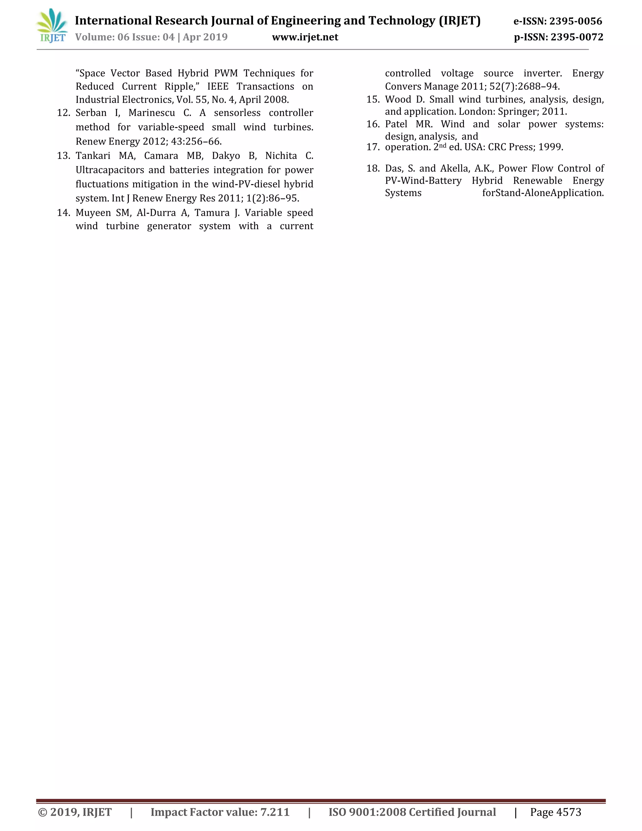 International Research Journal of Engineering and Technology (IRJET) e-ISSN: 2395-0056
Volume: 06 Issue: 04 | Apr 2019 www.irjet.net p-ISSN: 2395-0072
© 2019, IRJET | Impact Factor value: 7.211 | ISO 9001:2008 Certified Journal | Page 4573
“Space Vector Based Hybrid PWM Techniques for
Reduced Current Ripple,” IEEE Transactions on
Industrial Electronics, Vol. 55, No. 4, April 2008.
12. Serban I, Marinescu C. A sensorless controller
method for variable-speed small wind turbines.
Renew Energy 2012; 43:256–66.
13. Tankari MA, Camara MB, Dakyo B, Nichita C.
Ultracapacitors and batteries integration for power
fluctuations mitigation in the wind-PV-diesel hybrid
system. Int J Renew Energy Res 2011; 1(2):86–95.
14. Muyeen SM, Al-Durra A, Tamura J. Variable speed
wind turbine generator system with a current
controlled voltage source inverter. Energy
Convers Manage 2011; 52(7):2688–94.
15. Wood D. Small wind turbines, analysis, design,
and application. London: Springer; 2011.
16. Patel MR. Wind and solar power systems:
design, analysis, and
17. operation. 2nd ed. USA: CRC Press; 1999.
18. Das, S. and Akella, A.K., Power Flow Control of
PV-Wind-Battery Hybrid Renewable Energy
Systems forStand-AloneApplication.
 