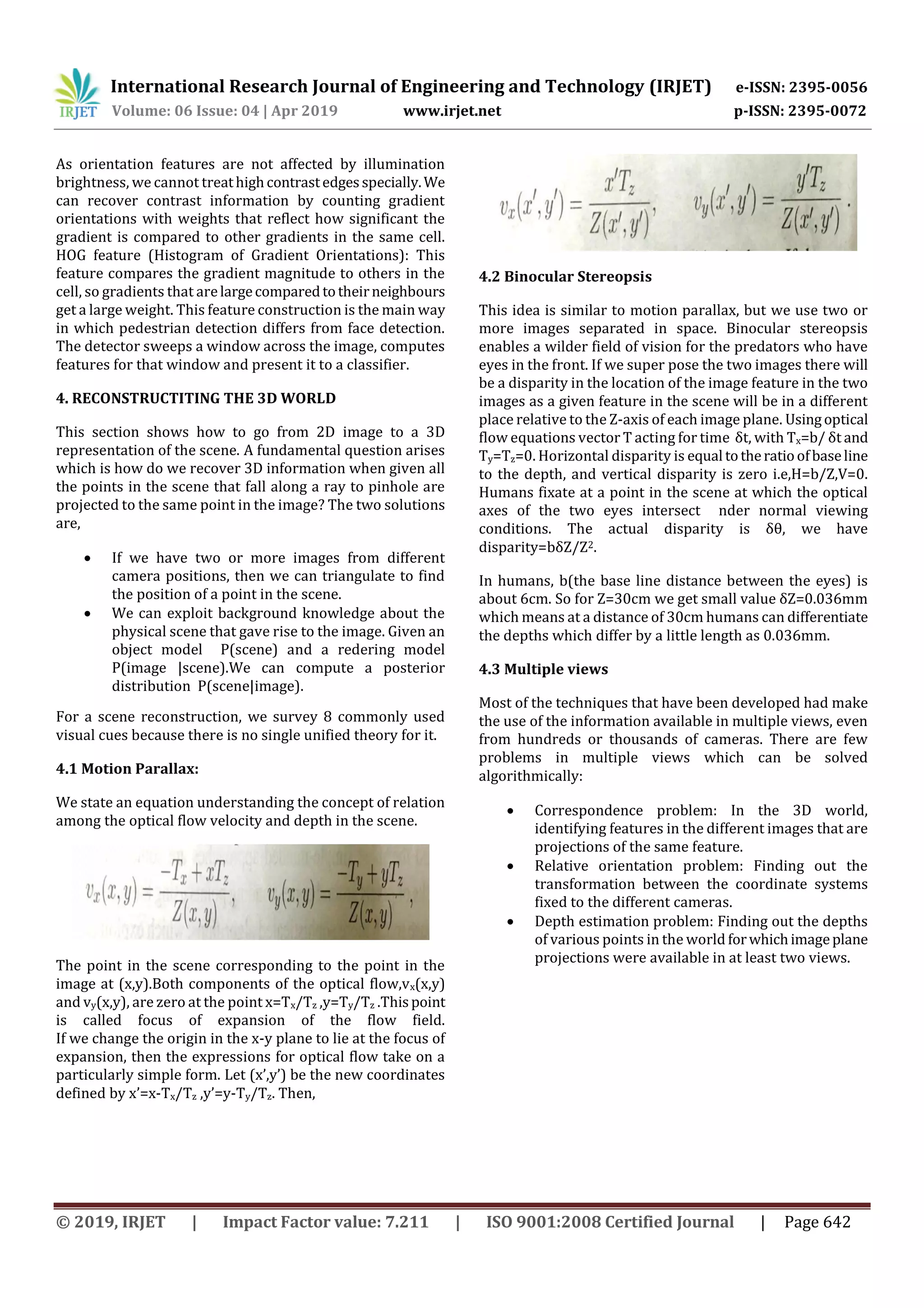International Research Journal of Engineering and Technology (IRJET) e-ISSN: 2395-0056 Volume: 06 Issue: 04 | Apr 2019 www.irjet.net p-ISSN: 2395-0072 © 2019, IRJET | Impact Factor value: 7.211 | ISO 9001:2008 Certified Journal | Page 642 As orientation features are not affected by illumination brightness, we cannot treathighcontrastedgesspecially.We can recover contrast information by counting gradient orientations with weights that reflect how significant the gradient is compared to other gradients in the same cell. HOG feature (Histogram of Gradient Orientations): This feature compares the gradient magnitude to others in the cell, so gradients that arelargecomparedtotheirneighbours get a large weight. This feature construction is the main way in which pedestrian detection differs from face detection. The detector sweeps a window across the image, computes features for that window and present it to a classifier. 4. RECONSTRUCTITING THE 3D WORLD This section shows how to go from 2D image to a 3D representation of the scene. A fundamental question arises which is how do we recover 3D information when given all the points in the scene that fall along a ray to pinhole are projected to the same point in the image? The two solutions are,  If we have two or more images from different camera positions, then we can triangulate to find the position of a point in the scene.  We can exploit background knowledge about the physical scene that gave rise to the image. Given an object model P(scene) and a redering model P(image |scene).We can compute a posterior distribution P(scene|image). For a scene reconstruction, we survey 8 commonly used visual cues because there is no single unified theory for it. 4.1 Motion Parallax: We state an equation understanding the concept of relation among the optical flow velocity and depth in the scene. The point in the scene corresponding to the point in the image at (x,y).Both components of the optical flow,vx(x,y) and vy(x,y), are zero at the point x=Tx/Tz ,y=Ty/Tz .Thispoint is called focus of expansion of the flow field. If we change the origin in the x-y plane to lie at the focus of expansion, then the expressions for optical flow take on a particularly simple form. Let (x’,y’) be the new coordinates defined by x’=x-Tx/Tz ,y’=y-Ty/Tz. Then, 4.2 Binocular Stereopsis This idea is similar to motion parallax, but we use two or more images separated in space. Binocular stereopsis enables a wilder field of vision for the predators who have eyes in the front. If we super pose the two images there will be a disparity in the location of the image feature in the two images as a given feature in the scene will be in a different place relative to the Z-axis of each image plane. Usingoptical flow equations vector T acting for time δt, with Tx=b/ δt and Ty=Tz=0. Horizontal disparity is equal totheratioofbaseline to the depth, and vertical disparity is zero i.e,H=b/Z,V=0. Humans fixate at a point in the scene at which the optical axes of the two eyes intersect nder normal viewing conditions. The actual disparity is δθ, we have disparity=bδZ/Z2. In humans, b(the base line distance between the eyes) is about 6cm. So for Z=30cm we get small value δZ=0.036mm which means at a distance of 30cm humans can differentiate the depths which differ by a little length as 0.036mm. 4.3 Multiple views Most of the techniques that have been developed had make the use of the information available in multiple views, even from hundreds or thousands of cameras. There are few problems in multiple views which can be solved algorithmically:  Correspondence problem: In the 3D world, identifying features in the different images that are projections of the same feature.  Relative orientation problem: Finding out the transformation between the coordinate systems fixed to the different cameras.  Depth estimation problem: Finding out the depths of various points in the world forwhichimageplane projections were available in at least two views. 