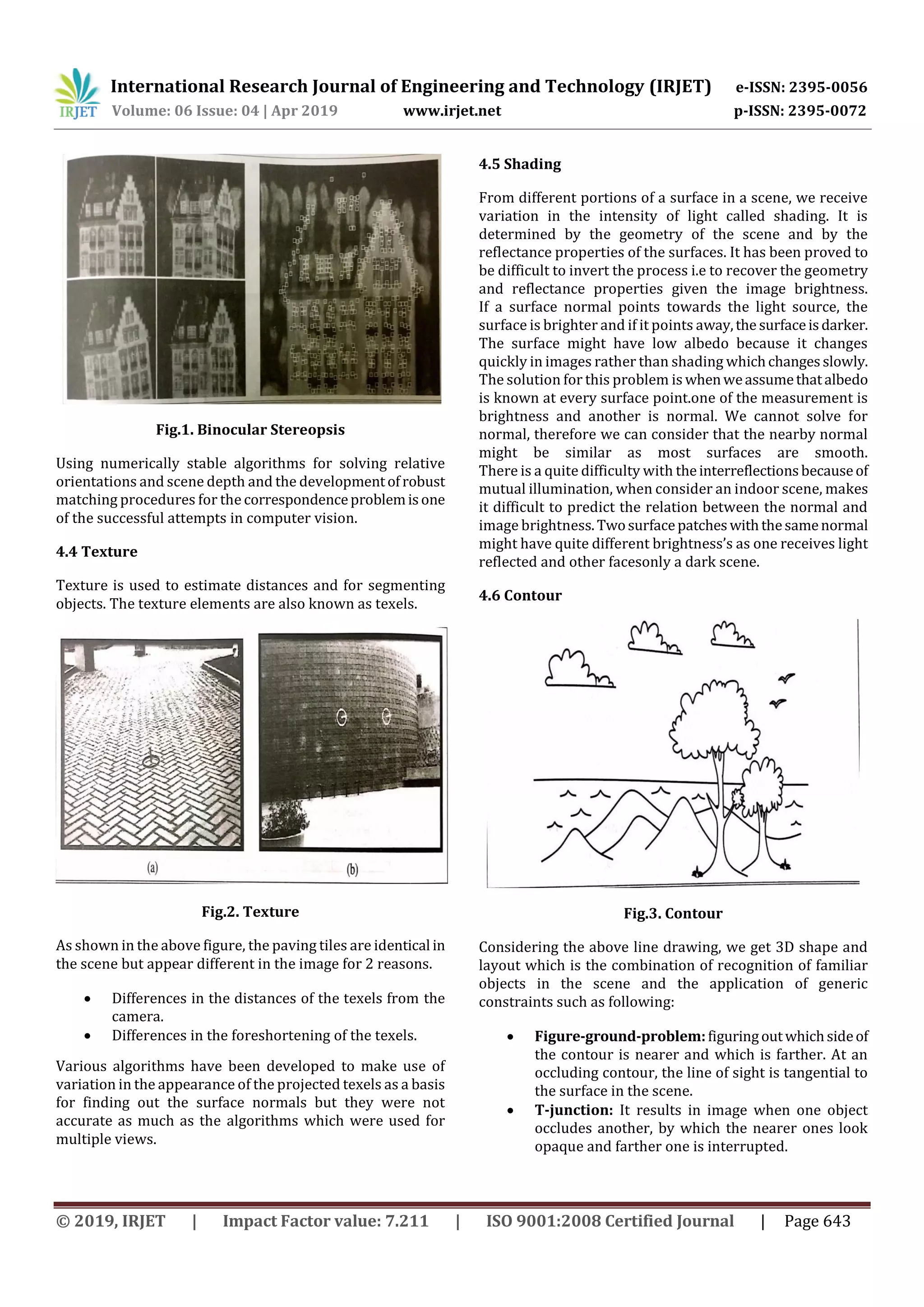 International Research Journal of Engineering and Technology (IRJET) e-ISSN: 2395-0056 Volume: 06 Issue: 04 | Apr 2019 www.irjet.net p-ISSN: 2395-0072 © 2019, IRJET | Impact Factor value: 7.211 | ISO 9001:2008 Certified Journal | Page 643 Fig.1. Binocular Stereopsis Using numerically stable algorithms for solving relative orientations and scene depth and the developmentofrobust matching procedures for the correspondenceproblemisone of the successful attempts in computer vision. 4.4 Texture Texture is used to estimate distances and for segmenting objects. The texture elements are also known as texels. Fig.2. Texture As shown in the above figure, the paving tiles are identical in the scene but appear different in the image for 2 reasons.  Differences in the distances of the texels from the camera.  Differences in the foreshortening of the texels. Various algorithms have been developed to make use of variation in the appearance of the projected texels as a basis for finding out the surface normals but they were not accurate as much as the algorithms which were used for multiple views. 4.5 Shading From different portions of a surface in a scene, we receive variation in the intensity of light called shading. It is determined by the geometry of the scene and by the reflectance properties of the surfaces. It has been proved to be difficult to invert the process i.e to recover the geometry and reflectance properties given the image brightness. If a surface normal points towards the light source, the surface is brighter and if it points away,thesurfaceisdarker. The surface might have low albedo because it changes quickly in images rather than shading whichchangesslowly. The solution for this problem is whenweassumethatalbedo is known at every surface point.one of the measurement is brightness and another is normal. We cannot solve for normal, therefore we can consider that the nearby normal might be similar as most surfaces are smooth. There is a quite difficulty with theinterreflectionsbecauseof mutual illumination, when consider an indoor scene, makes it difficult to predict the relation between the normal and image brightness.Twosurfacepatcheswiththesamenormal might have quite different brightness’s as one receives light reflected and other facesonly a dark scene. 4.6 Contour Fig.3. Contour Considering the above line drawing, we get 3D shape and layout which is the combination of recognition of familiar objects in the scene and the application of generic constraints such as following:  Figure-ground-problem:figuringoutwhichsideof the contour is nearer and which is farther. At an occluding contour, the line of sight is tangential to the surface in the scene.  T-junction: It results in image when one object occludes another, by which the nearer ones look opaque and farther one is interrupted. 