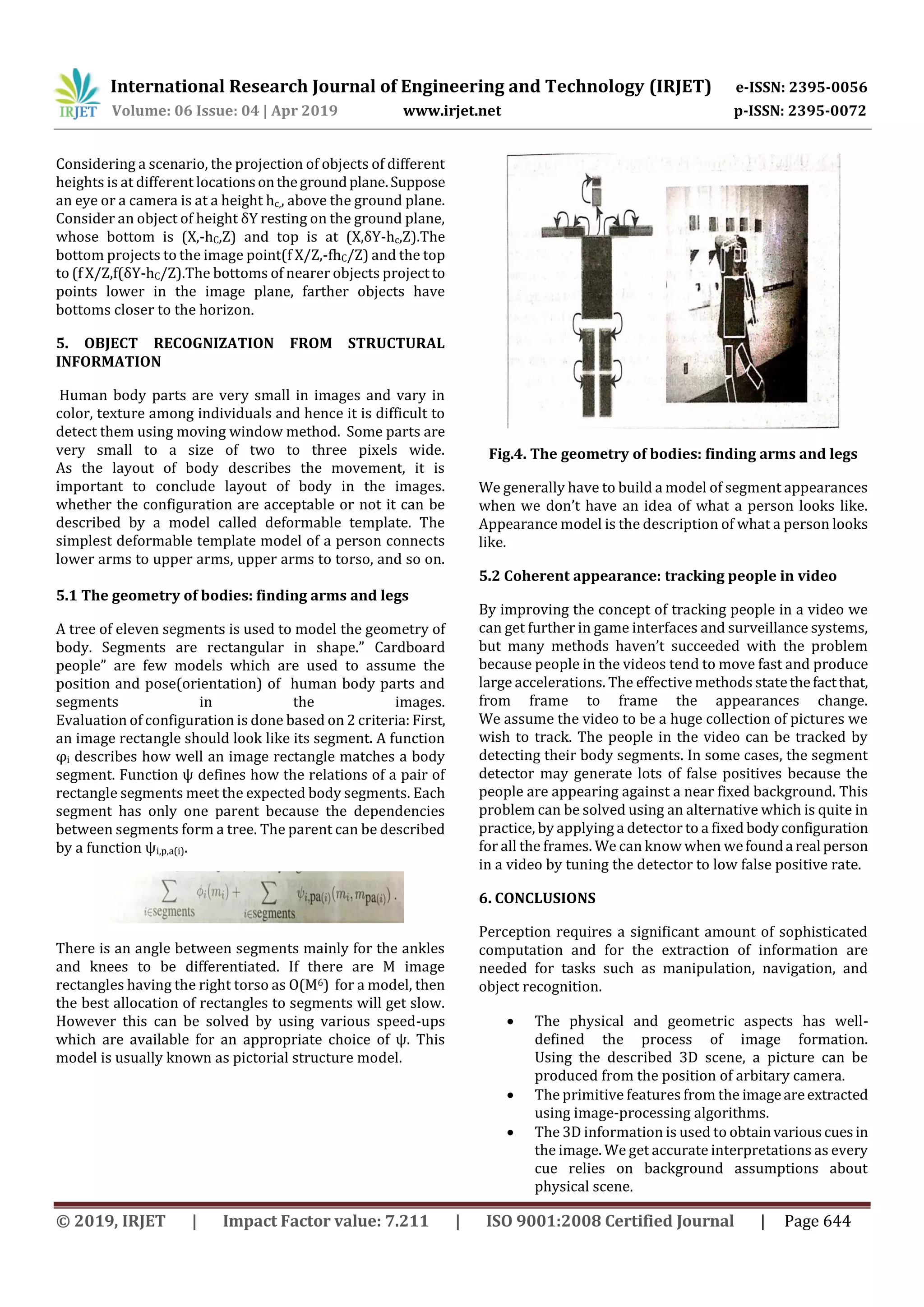 International Research Journal of Engineering and Technology (IRJET) e-ISSN: 2395-0056 Volume: 06 Issue: 04 | Apr 2019 www.irjet.net p-ISSN: 2395-0072 © 2019, IRJET | Impact Factor value: 7.211 | ISO 9001:2008 Certified Journal | Page 644 Considering a scenario, the projection of objects of different heights is at different locationsonthegroundplane.Suppose an eye or a camera is at a height hc,, above the ground plane. Consider an object of height δY resting on the ground plane, whose bottom is (X,-hC,Z) and top is at (X,δY-hc,Z).The bottom projects to the image point(f X/Z,-fhC/Z) and the top to (f X/Z,f(δY-hC/Z).The bottoms of nearer objects project to points lower in the image plane, farther objects have bottoms closer to the horizon. 5. OBJECT RECOGNIZATION FROM STRUCTURAL INFORMATION Human body parts are very small in images and vary in color, texture among individuals and hence it is difficult to detect them using moving window method. Some parts are very small to a size of two to three pixels wide. As the layout of body describes the movement, it is important to conclude layout of body in the images. whether the configuration are acceptable or not it can be described by a model called deformable template. The simplest deformable template model of a person connects lower arms to upper arms, upper arms to torso, and so on. 5.1 The geometry of bodies: finding arms and legs A tree of eleven segments is used to model the geometry of body. Segments are rectangular in shape.” Cardboard people” are few models which are used to assume the position and pose(orientation) of human body parts and segments in the images. Evaluation of configuration is done based on 2 criteria: First, an image rectangle should look like its segment. A function φi describes how well an image rectangle matches a body segment. Function ψ defines how the relations of a pair of rectangle segments meet the expected body segments. Each segment has only one parent because the dependencies between segments form a tree. The parent can be described by a function ψi,p,a(i). There is an angle between segments mainly for the ankles and knees to be differentiated. If there are M image rectangles having the right torso as O(M6) for a model, then the best allocation of rectangles to segments will get slow. However this can be solved by using various speed-ups which are available for an appropriate choice of ψ. This model is usually known as pictorial structure model. Fig.4. The geometry of bodies: finding arms and legs We generally have to build a model of segment appearances when we don’t have an idea of what a person looks like. Appearance model is the description of what a person looks like. 5.2 Coherent appearance: tracking people in video By improving the concept of tracking people in a video we can get further in game interfaces and surveillance systems, but many methods haven’t succeeded with the problem because people in the videos tend to move fast and produce large accelerations. The effective methods statethefactthat, from frame to frame the appearances change. We assume the video to be a huge collection of pictures we wish to track. The people in the video can be tracked by detecting their body segments. In some cases, the segment detector may generate lots of false positives because the people are appearing against a near fixed background. This problem can be solved using an alternative which is quite in practice, by applying a detector to a fixed bodyconfiguration for all the frames. We can know when wefounda real person in a video by tuning the detector to low false positive rate. 6. CONCLUSIONS Perception requires a significant amount of sophisticated computation and for the extraction of information are needed for tasks such as manipulation, navigation, and object recognition.  The physical and geometric aspects has well- defined the process of image formation. Using the described 3D scene, a picture can be produced from the position of arbitary camera.  The primitive features from the imageareextracted using image-processing algorithms.  The 3D information is used to obtainvariouscuesin the image. We get accurate interpretations as every cue relies on background assumptions about physical scene. 
