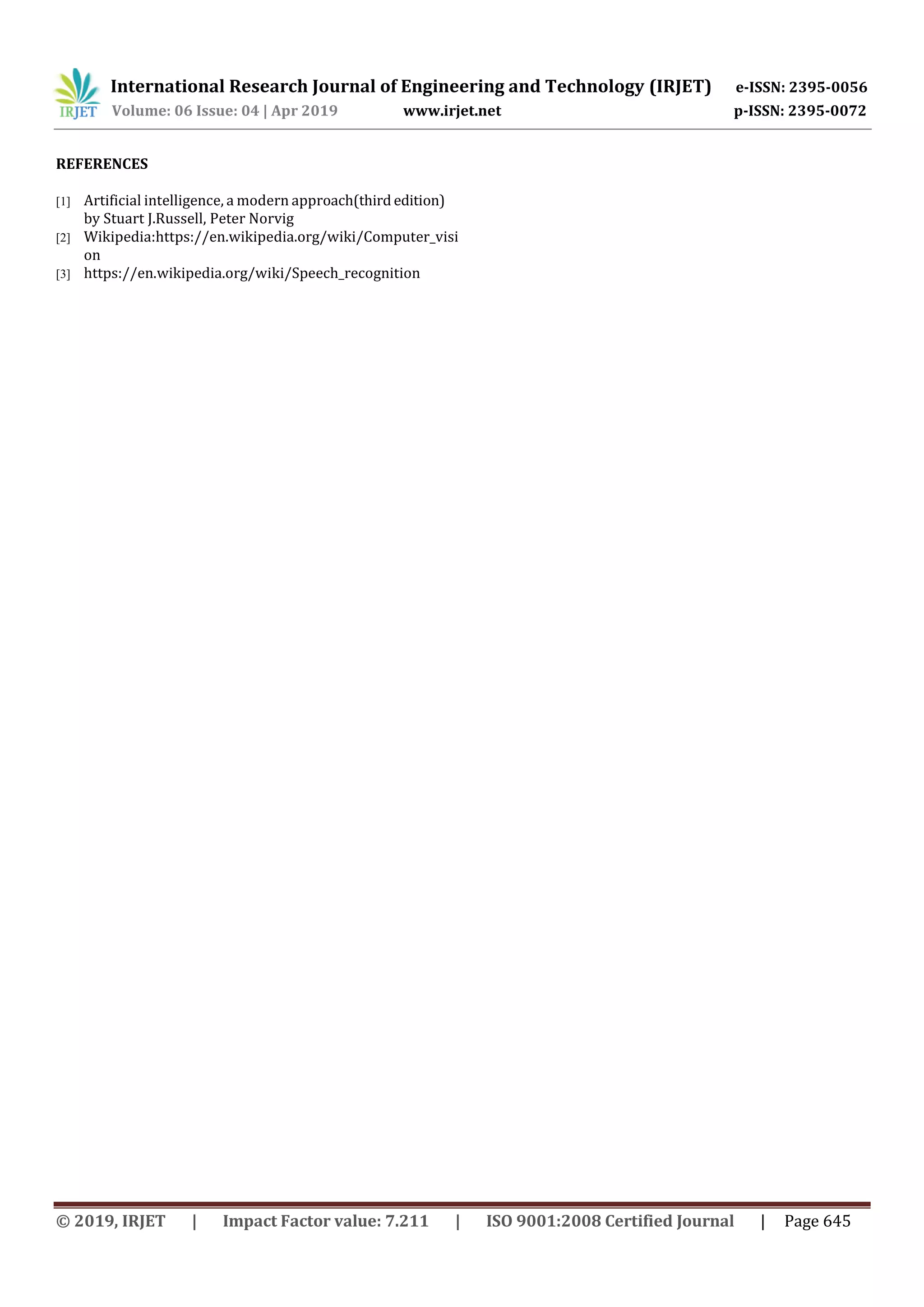 International Research Journal of Engineering and Technology (IRJET) e-ISSN: 2395-0056 Volume: 06 Issue: 04 | Apr 2019 www.irjet.net p-ISSN: 2395-0072 © 2019, IRJET | Impact Factor value: 7.211 | ISO 9001:2008 Certified Journal | Page 645 REFERENCES [1] Artificial intelligence, a modern approach(third edition) by Stuart J.Russell, Peter Norvig [2] Wikipedia:https://en.wikipedia.org/wiki/Computer_visi on [3] https://en.wikipedia.org/wiki/Speech_recognition 