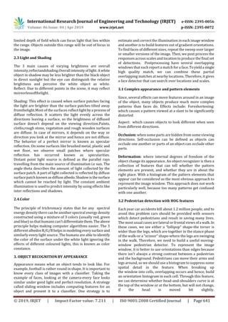 International Research Journal of Engineering and Technology (IRJET) e-ISSN: 2395-0056
Volume: 06 Issue: 04 | Apr 2019 www.irjet.net p-ISSN: 2395-0072
© 2019, IRJET | Impact Factor value: 7.211 | ISO 9001:2008 Certified Journal | Page 641
limited depth of field which can focus light that lies within
the range. Objects outside this range will be out of focus in
the image.
2.3 Light and Shading
The 3 main causes of varying brightness are overall
intensity,reflectandshading.Overall intensityoflight:Awhite
object in shadow may be less brighter than the black object
in direct sunlight but the eye can distinguish the relative
brightness and perceive the white object as white.
Reflect: Due to different points in the scene, it may reflect
moreorlessofthelight.
Shading: This effect is caused when surface patches facing
the light are brighter than the surface patches tilted away
fromthelight.Most of the surfaces reflect light bya process of
diffuse reflection. It scatters the light evenly across the
directions leaving a surface, so the brightness of diffused
surface doesn’t depend on the viewing direction.Paints,
cloths,rough stone, vegetation and rough wooden surfaces
are diffuse. In case of mirrors, it depends on the way or
direction you look at the mirror and hence are not diffuse.
The behavior of a perfect mirror is known as specular
reflection. On some surfaces like brushed metal, plastic and
wet floor, we observe small patches where specular
reflection has occurred known as specularities.
Distant point light source is defined as the parallel rays
travelling from the main source of illumination i.e sun. The
angle theta describes the amount of light collected by the
surface patch. A part of light collected is reflected by diffuse
surface patch known as diffuse albedo.Shadowisthesurface
which cannot be reached by light. The constant ambient
illumination is used to predict intensity by using effects like
inter reflections and shadows.
2.4.Color
The principle of trichromacy states that for any spectral
energy density there can be another spectral energy density
constructed using a mixture of 3 colors (usually red, green
and blue) so that humans can’t differentiatethem. Theabove
principle helps making computer algorithms easier. The 3
different albedos R/G/B helps inmodelingeverysurfaceand
similarly every light source. The humans are able to identify
the color of the surface under the white light ignoring the
effects of different coloured lights, this is known as color
constance.
3. OBJECT RECOGNITION BY APPEARANCE
Appearance means what an object tends to look like. For
example, football is rather round in shape. It is important to
know every class of images with a classifier. Taking the
example of faces, looking at the camera-every face looks
similar under good light and perfect resolution. A strategy
called sliding window includes computing features for an
object and present it to a classifier. One strategy is to
estimate and correct the illumination in each image window
and another is to build features out of gradient orientations.
To find faces of different sizes, repeat the sweep over larger
or smaller versions of the image. Then, we post process the
responses across scales and location to produce the final set
of detections. Postprocessing have several overlapping
windows that each report a match for a face.Toyielda single
high quality match, we can combine these partial
overlapping matches at nearby locations. Therefore, it gives
a face detector that can search over locations and scales.
3.1 Complex appearance and pattern elements
Since, several effects can move features around in an image
of the object, many objects produce much more complex
patterns than faces do. Effects include: Foreshortening:
which causes a pattern viewed at a slant to be significantly
distorted
Aspect: which causes objects to look different when seen
from different directions.
Occlusion: when some parts are hidden from some viewing
directions. Self-occlusion can be defined as objects can
occlude one another or parts of an object can occlude other
parts.
Deformation: where internal degrees of freedom of the
object change its appearance. An object recognizer is then a
collection of features that can tell whether the pattern
elements are present, and whether they are in about the
right place. With a histogram of the pattern elements that
appear can be considered as the most obvious approach to
represent the image window. This approach does not work
particularly well, because too many patterns get confused
with one another.
3.2 Pedestrian detection with HOG features
Each year car accidents kill about 1.2 million people, and to
avoid this problem cars should be provided with sensors
which detect pedestrians and result in saving many lives.
The most usual cases are lateral or frontal views ofa walk.In
these cases, we see either a “lollipop” shape-the torser is
wider than the legs, which are together in the stance phase
of the walk-or a “scissor” shape-where the legs are swinging
in the walk. Therefore, we need to build a useful moving-
window pedestrian detector. To represent the image
window, it is better to use orientations than edges because
there isn’t always a strong contrast between a pedestrian
and the background. Pedestrians can move their arms and
legs around, so we should use a histogram to suppress some
spatial detail in the feature. When breaking up
the window into cells, overlapping occurs and hence, build
an orientation histogram in each cell. Through this feature,
we can determine whether head-and-shoulders curve is at
the top of the window or at the bottom, but will not change,
if the head is moved bit slightly.
 