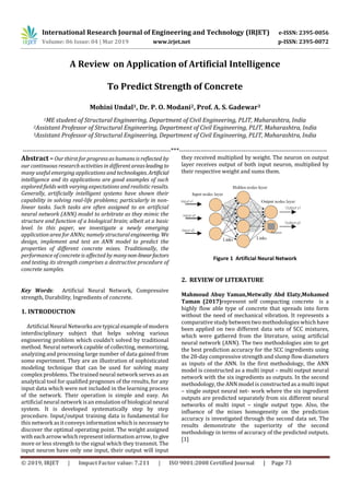 International Research Journal of Engineering and Technology (IRJET) e-ISSN: 2395-0056
A Review on Application of Artificial Intelligence
To Predict Strength of Concrete
Mohini Undal1, Dr. P. O. Modani2, Prof. A. S. Gadewar3
1ME student of Structural Engineering, Department of Civil Engineering, PLIT, Maharashtra, India
2Assistant Professor of Structural Engineering, Department of Civil Engineering, PLIT, Maharashtra, India
3Assistant Professor of Structural Engineering, Department of Civil Engineering, PLIT, Maharashtra, India
---------------------------------------------------------------------***---------------------------------------------------------------------
Abstract –Our thirst for progress as humans is reflected by
our continuous research activities in different areasleadingto
many useful emerging applications and technologies.Artificial
intelligence and its applications are good examples of such
explored fields with varying expectations and realistic results.
Generally, artificially intelligent systems have shown their
capability in solving real-life problems; particularly in non-
linear tasks. Such tasks are often assigned to an artificial
neural network (ANN) model to arbitrate as they mimic the
structure and function of a biological brain; albeit at a basic
level. In this paper, we investigate a newly emerging
application area for ANNs; namely structural engineering.We
design, implement and test an ANN model to predict the
properties of different concrete mixes. Traditionally, the
performance of concrete is affected by manynon-linearfactors
and testing its strength comprises a destructive procedure of
concrete samples.
Key Words: Artificial Neural Network, Compressive
strength, Durability, Ingredients of concrete.
1. INTRODUCTION
Artificial Neural Networks are typical example of modern
interdisciplinary subject that helps solving various
engineering problem which couldn’t solved by traditional
method. Neural network capable of collecting, memorizing,
analyzing and processing large number of data gained from
some experiment. They are an illustration of sophisticated
modeling technique that can be used for solving many
complex problems. The trained neural network serves as an
analytical tool for qualified prognoses of the results, for any
input data which were not included in the learning process
of the network. Their operation is simple and easy. An
artificial neural network isan emulation of biological neural
system. It is developed systematically step by step
procedure. Input/output training data is fundamental for
this network asitconveys information whichis necessaryto
discover the optimal operating point. The weight assigned
with eacharrow which represent information arrow, to give
more or less strength to the signal which they transmit. The
input neuron have only one input, their output will input
they received multiplied by weight. The neuron on output
layer receives output of both input neuron, multiplied by
their respective weight and sums them.
Figure 1 Artificial Neural Network
2. REVIEW OF LITERATURE
Mahmoud Abuy Yaman,Metwally Abd Elaty,Mohamed
Taman (2017)represent self compacting concrete is a
highly flow able type of concrete that spreads into form
without the need of mechanical vibration. It represents a
comparative study between two methodologies which have
been applied on two different data sets of SCC mixtures,
which were gathered from the literature, using artificial
neural network (ANN). The two methodologies aim to get
the best prediction accuracy for the SCC ingredients using
the 28-day compressive strength and slump flow diameters
as inputs of the ANN. In the first methodology, the ANN
model is constructed as a multi input – multi output neural
network with the six ingredients as outputs. In the second
methodology, the ANN model is constructedas a multi input
– single output neural net- work where the six ingredient
outputs are predicted separately from six different neural
networks of multi input – single output type. Also, the
influence of the mixes homogeneity on the prediction
accuracy is investigated through the second data set. The
results demonstrate the superiority of the second
methodology in terms of accuracy of the predicted outputs.
[1]
Volume: 06 Issue: 04 | Mar 2019 www.irjet.net p-ISSN: 2395-0072
© 2019, IRJET | Impact Factor value: 7.211 | ISO 9001:2008 Certified Journal | Page 73
 