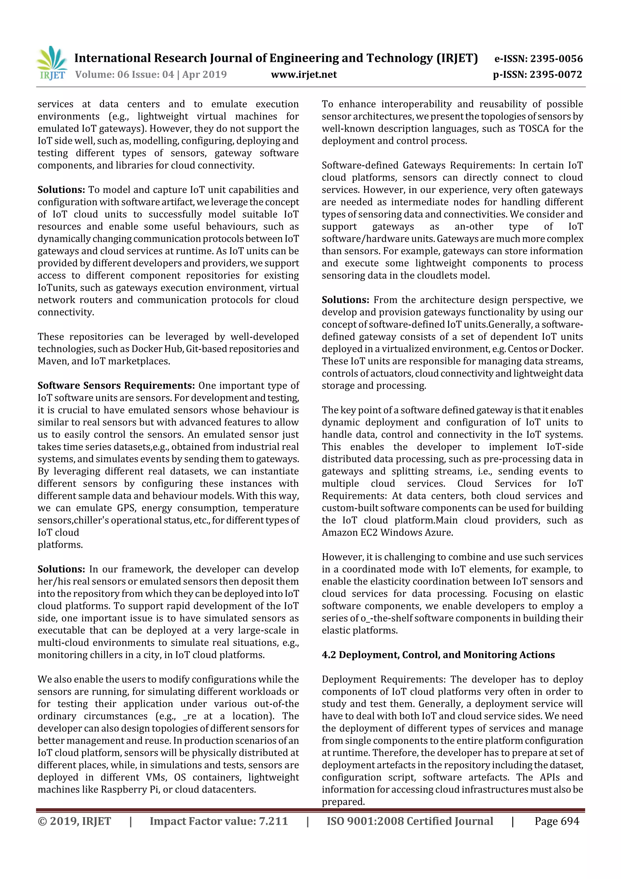 International Research Journal of Engineering and Technology (IRJET) e-ISSN: 2395-0056
Volume: 06 Issue: 04 | Apr 2019 www.irjet.net p-ISSN: 2395-0072
© 2019, IRJET | Impact Factor value: 7.211 | ISO 9001:2008 Certified Journal | Page 694
services at data centers and to emulate execution
environments (e.g., lightweight virtual machines for
emulated IoT gateways). However, they do not support the
IoT side well, such as, modelling, configuring, deploying and
testing different types of sensors, gateway software
components, and libraries for cloud connectivity.
Solutions: To model and capture IoT unit capabilities and
configuration with softwareartifact,weleveragetheconcept
of IoT cloud units to successfully model suitable IoT
resources and enable some useful behaviours, such as
dynamicallychangingcommunicationprotocolsbetween IoT
gateways and cloud services at runtime. As IoT units can be
provided by different developers and providers, we support
access to different component repositories for existing
IoTunits, such as gateways execution environment, virtual
network routers and communication protocols for cloud
connectivity.
These repositories can be leveraged by well-developed
technologies, such as DockerHub,Git-basedrepositoriesand
Maven, and IoT marketplaces.
Software Sensors Requirements: One important type of
IoT software units are sensors. For developmentandtesting,
it is crucial to have emulated sensors whose behaviour is
similar to real sensors but with advanced features to allow
us to easily control the sensors. An emulated sensor just
takes time series datasets,e.g., obtained from industrial real
systems, and simulates events by sending them to gateways.
By leveraging different real datasets, we can instantiate
different sensors by configuring these instances with
different sample data and behaviour models. With this way,
we can emulate GPS, energy consumption, temperature
sensors,chiller's operational status,etc.,fordifferenttypesof
IoT cloud
platforms.
Solutions: In our framework, the developer can develop
her/his real sensors or emulated sensors then deposit them
into the repository from which theycanbedeployedintoIoT
cloud platforms. To support rapid development of the IoT
side, one important issue is to have simulated sensors as
executable that can be deployed at a very large-scale in
multi-cloud environments to simulate real situations, e.g.,
monitoring chillers in a city, in IoT cloud platforms.
We also enable the users to modify configurations while the
sensors are running, for simulating different workloads or
for testing their application under various out-of-the
ordinary circumstances (e.g., _re at a location). The
developer can also design topologies of different sensorsfor
better management and reuse. In production scenariosof an
IoT cloud platform, sensors will be physically distributed at
different places, while, in simulations and tests, sensors are
deployed in different VMs, OS containers, lightweight
machines like Raspberry Pi, or cloud datacenters.
To enhance interoperability and reusability of possible
sensor architectures, wepresentthetopologiesofsensorsby
well-known description languages, such as TOSCA for the
deployment and control process.
Software-defined Gateways Requirements: In certain IoT
cloud platforms, sensors can directly connect to cloud
services. However, in our experience, very often gateways
are needed as intermediate nodes for handling different
types of sensoring data and connectivities. We consider and
support gateways as an-other type of IoT
software/hardware units.Gatewaysare muchmorecomplex
than sensors. For example, gateways can store information
and execute some lightweight components to process
sensoring data in the cloudlets model.
Solutions: From the architecture design perspective, we
develop and provision gateways functionality by using our
concept of software-defined IoT units.Generally, a software-
defined gateway consists of a set of dependent IoT units
deployed in a virtualized environment, e.g.CentosorDocker.
These IoT units are responsible for managing data streams,
controls of actuators,cloudconnectivityandlightweight data
storage and processing.
The key point of a software definedgatewayisthatitenables
dynamic deployment and configuration of IoT units to
handle data, control and connectivity in the IoT systems.
This enables the developer to implement IoT-side
distributed data processing, such as pre-processing data in
gateways and splitting streams, i.e., sending events to
multiple cloud services. Cloud Services for IoT
Requirements: At data centers, both cloud services and
custom-built software components can be used for building
the IoT cloud platform.Main cloud providers, such as
Amazon EC2 Windows Azure.
However, it is challenging to combine and use such services
in a coordinated mode with IoT elements, for example, to
enable the elasticity coordination between IoT sensors and
cloud services for data processing. Focusing on elastic
software components, we enable developers to employ a
series of o_-the-shelf software components in building their
elastic platforms.
4.2 Deployment, Control, and Monitoring Actions
Deployment Requirements: The developer has to deploy
components of IoT cloud platforms very often in order to
study and test them. Generally, a deployment service will
have to deal with both IoT and cloud service sides. We need
the deployment of different types of services and manage
from single components to the entire platformconfiguration
at runtime. Therefore, the developer has to prepare at set of
deployment artefacts in the repositoryincludingthedataset,
configuration script, software artefacts. The APIs and
information for accessing cloud infrastructuresmustalsobe
prepared.
 