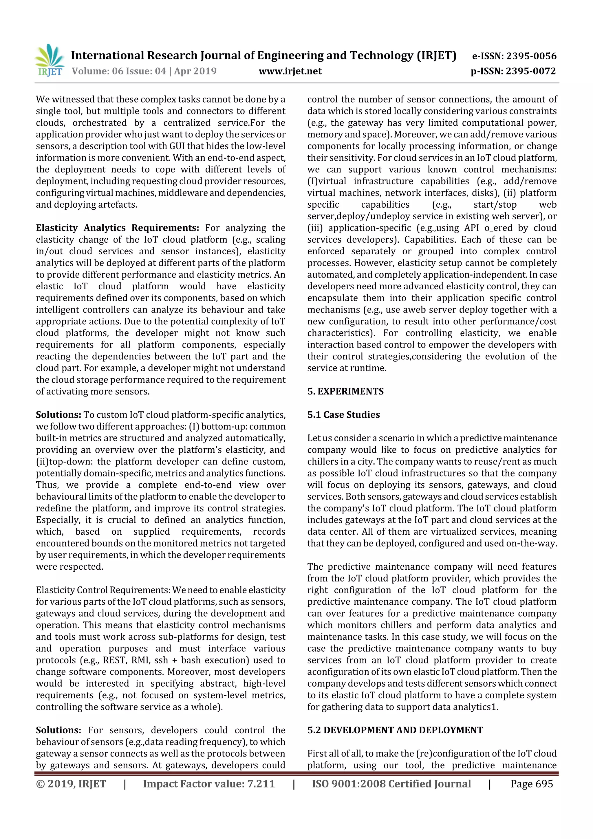 International Research Journal of Engineering and Technology (IRJET) e-ISSN: 2395-0056
Volume: 06 Issue: 04 | Apr 2019 www.irjet.net p-ISSN: 2395-0072
© 2019, IRJET | Impact Factor value: 7.211 | ISO 9001:2008 Certified Journal | Page 695
We witnessed that these complex tasks cannot be done by a
single tool, but multiple tools and connectors to different
clouds, orchestrated by a centralized service.For the
application provider who just want to deploy the servicesor
sensors, a description tool with GUI that hides the low-level
information is more convenient. With an end-to-end aspect,
the deployment needs to cope with different levels of
deployment, including requesting cloud provider resources,
configuringvirtual machines,middlewareanddependencies,
and deploying artefacts.
Elasticity Analytics Requirements: For analyzing the
elasticity change of the IoT cloud platform (e.g., scaling
in/out cloud services and sensor instances), elasticity
analytics will be deployed at different parts of the platform
to provide different performance and elasticity metrics. An
elastic IoT cloud platform would have elasticity
requirements defined over its components, based on which
intelligent controllers can analyze its behaviour and take
appropriate actions. Due to the potential complexity of IoT
cloud platforms, the developer might not know such
requirements for all platform components, especially
reacting the dependencies between the IoT part and the
cloud part. For example, a developer might not understand
the cloud storage performance required to the requirement
of activating more sensors.
Solutions: To custom IoT cloud platform-specific analytics,
we follow two different approaches: (I)bottom-up:common
built-in metrics are structured and analyzed automatically,
providing an overview over the platform's elasticity, and
(ii)top-down: the platform developer can define custom,
potentially domain-specific, metrics and analyticsfunctions.
Thus, we provide a complete end-to-end view over
behavioural limits of the platform to enable the developer to
redefine the platform, and improve its control strategies.
Especially, it is crucial to defined an analytics function,
which, based on supplied requirements, records
encountered bounds on the monitored metrics not targeted
by user requirements, in which the developer requirements
were respected.
Elasticity Control Requirements:Weneedtoenable elasticity
for various parts of the IoT cloud platforms, such as sensors,
gateways and cloud services, during the development and
operation. This means that elasticity control mechanisms
and tools must work across sub-platforms for design, test
and operation purposes and must interface various
protocols (e.g., REST, RMI, ssh + bash execution) used to
change software components. Moreover, most developers
would be interested in specifying abstract, high-level
requirements (e.g., not focused on system-level metrics,
controlling the software service as a whole).
Solutions: For sensors, developers could control the
behaviour of sensors (e.g.,data reading frequency), to which
gateway a sensor connects as well as the protocols between
by gateways and sensors. At gateways, developers could
control the number of sensor connections, the amount of
data which is stored locally considering various constraints
(e.g., the gateway has very limited computational power,
memory and space). Moreover, we can add/remove various
components for locally processing information, or change
their sensitivity. For cloud services in an IoT cloud platform,
we can support various known control mechanisms:
(I)virtual infrastructure capabilities (e.g., add/remove
virtual machines, network interfaces, disks), (ii) platform
specific capabilities (e.g., start/stop web
server,deploy/undeploy service in existing web server), or
(iii) application-specific (e.g.,using API o_ered by cloud
services developers). Capabilities. Each of these can be
enforced separately or grouped into complex control
processes. However, elasticity setup cannot be completely
automated, and completely application-independent.Incase
developers need more advanced elasticity control, they can
encapsulate them into their application specific control
mechanisms (e.g., use aweb server deploy together with a
new configuration, to result into other performance/cost
characteristics). For controlling elasticity, we enable
interaction based control to empower the developers with
their control strategies,considering the evolution of the
service at runtime.
5. EXPERIMENTS
5.1 Case Studies
Let us consider a scenario in whicha predictivemaintenance
company would like to focus on predictive analytics for
chillers in a city. The company wants to reuse/rent as much
as possible IoT cloud infrastructures so that the company
will focus on deploying its sensors, gateways, and cloud
services. Both sensors,gatewaysandcloudservicesestablish
the company's IoT cloud platform. The IoT cloud platform
includes gateways at the IoT part and cloud services at the
data center. All of them are virtualized services, meaning
that they can be deployed, configured and used on-the-way.
The predictive maintenance company will need features
from the IoT cloud platform provider, which provides the
right configuration of the IoT cloud platform for the
predictive maintenance company. The IoT cloud platform
can over features for a predictive maintenance company
which monitors chillers and perform data analytics and
maintenance tasks. In this case study, we will focus on the
case the predictive maintenance company wants to buy
services from an IoT cloud platform provider to create
aconfiguration of its own elasticIoTcloudplatform.Then the
company develops and tests differentsensorswhichconnect
to its elastic IoT cloud platform to have a complete system
for gathering data to support data analytics1.
5.2 DEVELOPMENT AND DEPLOYMENT
First all of all, to make the (re)configuration of the IoT cloud
platform, using our tool, the predictive maintenance
 