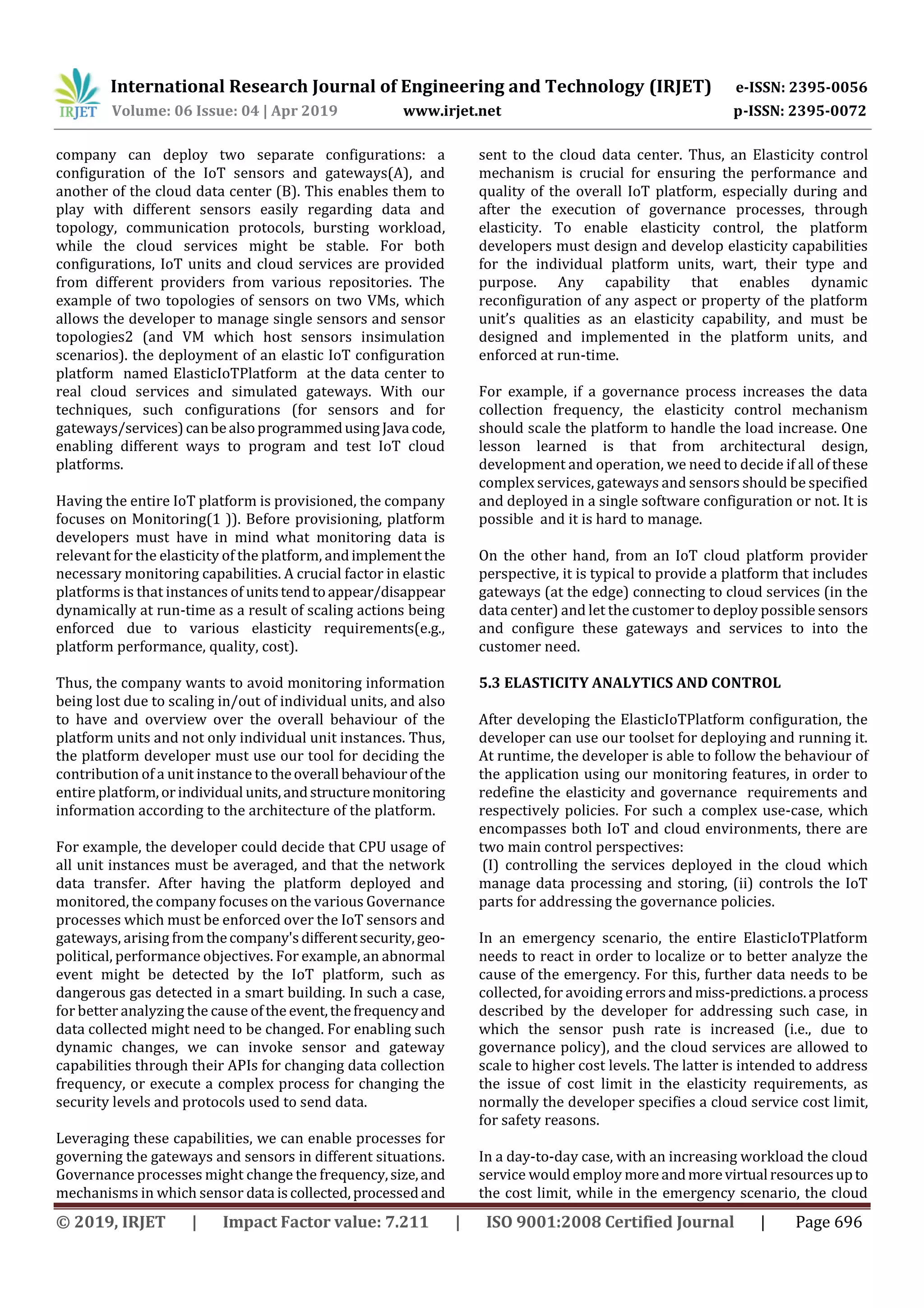 International Research Journal of Engineering and Technology (IRJET) e-ISSN: 2395-0056
Volume: 06 Issue: 04 | Apr 2019 www.irjet.net p-ISSN: 2395-0072
© 2019, IRJET | Impact Factor value: 7.211 | ISO 9001:2008 Certified Journal | Page 696
company can deploy two separate configurations: a
configuration of the IoT sensors and gateways(A), and
another of the cloud data center (B). This enables them to
play with different sensors easily regarding data and
topology, communication protocols, bursting workload,
while the cloud services might be stable. For both
configurations, IoT units and cloud services are provided
from different providers from various repositories. The
example of two topologies of sensors on two VMs, which
allows the developer to manage single sensors and sensor
topologies2 (and VM which host sensors insimulation
scenarios). the deployment of an elastic IoT configuration
platform named ElasticIoTPlatform at the data center to
real cloud services and simulated gateways. With our
techniques, such configurations (for sensors and for
gateways/services)canbealsoprogrammedusing Java code,
enabling different ways to program and test IoT cloud
platforms.
Having the entire IoT platform is provisioned, the company
focuses on Monitoring(1 )). Before provisioning, platform
developers must have in mind what monitoring data is
relevant for the elasticity of the platform, andimplementthe
necessary monitoring capabilities. A crucial factor in elastic
platforms is that instances of unitstendtoappear/disappear
dynamically at run-time as a result of scaling actions being
enforced due to various elasticity requirements(e.g.,
platform performance, quality, cost).
Thus, the company wants to avoid monitoring information
being lost due to scaling in/out of individual units, and also
to have and overview over the overall behaviour of the
platform units and not only individual unit instances. Thus,
the platform developer must use our tool for deciding the
contribution of a unit instance to theoverall behaviourofthe
entire platform,orindividual units,andstructuremonitoring
information according to the architecture of the platform.
For example, the developer could decide that CPU usage of
all unit instances must be averaged, and that the network
data transfer. After having the platform deployed and
monitored, the company focuses on the various Governance
processes which must be enforced over the IoT sensors and
gateways, arising fromthecompany'sdifferentsecurity,geo-
political, performance objectives. For example, an abnormal
event might be detected by the IoT platform, such as
dangerous gas detected in a smart building. In such a case,
for better analyzing the cause ofthe event,thefrequencyand
data collected might need to be changed. For enabling such
dynamic changes, we can invoke sensor and gateway
capabilities through their APIs for changing data collection
frequency, or execute a complex process for changing the
security levels and protocols used to send data.
Leveraging these capabilities, we can enable processes for
governing the gateways and sensors in different situations.
Governance processes might change the frequency,size,and
mechanisms in which sensor data iscollected,processedand
sent to the cloud data center. Thus, an Elasticity control
mechanism is crucial for ensuring the performance and
quality of the overall IoT platform, especially during and
after the execution of governance processes, through
elasticity. To enable elasticity control, the platform
developers must design and develop elasticity capabilities
for the individual platform units, wart, their type and
purpose. Any capability that enables dynamic
reconfiguration of any aspect or property of the platform
unit’s qualities as an elasticity capability, and must be
designed and implemented in the platform units, and
enforced at run-time.
For example, if a governance process increases the data
collection frequency, the elasticity control mechanism
should scale the platform to handle the load increase. One
lesson learned is that from architectural design,
development and operation, we need to decide if all of these
complex services, gateways and sensors should be specified
and deployed in a single software configuration or not. It is
possible and it is hard to manage.
On the other hand, from an IoT cloud platform provider
perspective, it is typical to provide a platform that includes
gateways (at the edge) connecting to cloud services (in the
data center) and let the customer to deploy possible sensors
and configure these gateways and services to into the
customer need.
5.3 ELASTICITY ANALYTICS AND CONTROL
After developing the ElasticIoTPlatform configuration, the
developer can use our toolset for deploying and running it.
At runtime, the developer is able to follow the behaviour of
the application using our monitoring features, in order to
redefine the elasticity and governance requirements and
respectively policies. For such a complex use-case, which
encompasses both IoT and cloud environments, there are
two main control perspectives:
(I) controlling the services deployed in the cloud which
manage data processing and storing, (ii) controls the IoT
parts for addressing the governance policies.
In an emergency scenario, the entire ElasticIoTPlatform
needs to react in order to localize or to better analyze the
cause of the emergency. For this, further data needs to be
collected, for avoiding errors andmiss-predictions.a process
described by the developer for addressing such case, in
which the sensor push rate is increased (i.e., due to
governance policy), and the cloud services are allowed to
scale to higher cost levels. The latter is intended to address
the issue of cost limit in the elasticity requirements, as
normally the developer specifies a cloud service cost limit,
for safety reasons.
In a day-to-day case, with an increasing workload the cloud
service would employ more andmorevirtual resourcesupto
the cost limit, while in the emergency scenario, the cloud
 