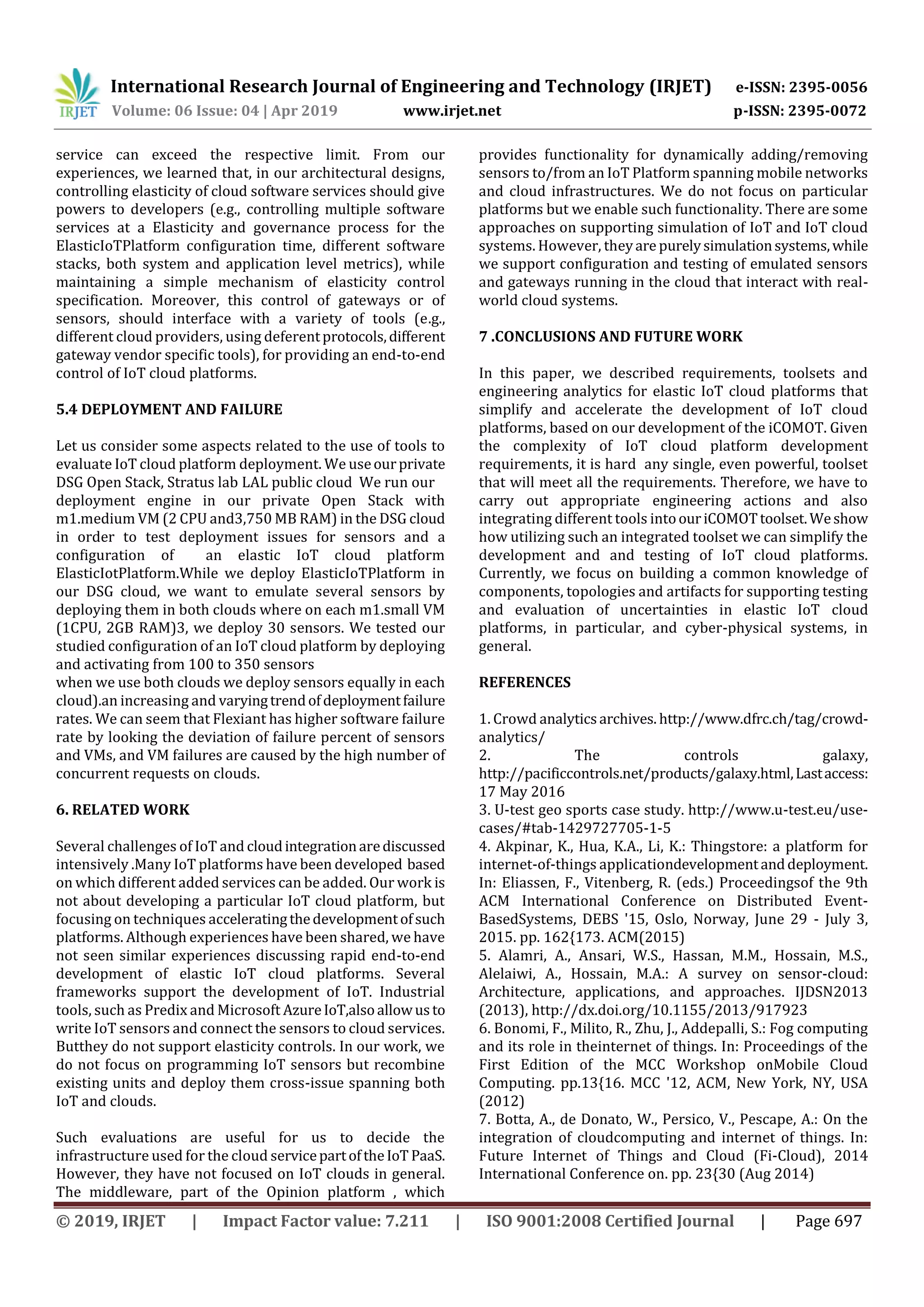 International Research Journal of Engineering and Technology (IRJET) e-ISSN: 2395-0056
Volume: 06 Issue: 04 | Apr 2019 www.irjet.net p-ISSN: 2395-0072
© 2019, IRJET | Impact Factor value: 7.211 | ISO 9001:2008 Certified Journal | Page 697
service can exceed the respective limit. From our
experiences, we learned that, in our architectural designs,
controlling elasticity of cloud software services should give
powers to developers (e.g., controlling multiple software
services at a Elasticity and governance process for the
ElasticIoTPlatform configuration time, different software
stacks, both system and application level metrics), while
maintaining a simple mechanism of elasticity control
specification. Moreover, this control of gateways or of
sensors, should interface with a variety of tools (e.g.,
different cloud providers, using deferentprotocols,different
gateway vendor specific tools), for providing an end-to-end
control of IoT cloud platforms.
5.4 DEPLOYMENT AND FAILURE
Let us consider some aspects related to the use of tools to
evaluate IoT cloud platform deployment. We useourprivate
DSG Open Stack, Stratus lab LAL public cloud We run our
deployment engine in our private Open Stack with
m1.medium VM (2 CPU and3,750 MB RAM) in the DSG cloud
in order to test deployment issues for sensors and a
configuration of an elastic IoT cloud platform
ElasticIotPlatform.While we deploy ElasticIoTPlatform in
our DSG cloud, we want to emulate several sensors by
deploying them in both clouds where on each m1.small VM
(1CPU, 2GB RAM)3, we deploy 30 sensors. We tested our
studied configuration of an IoT cloud platform by deploying
and activating from 100 to 350 sensors
when we use both clouds we deploy sensors equally in each
cloud).an increasing and varyingtrendofdeploymentfailure
rates. We can seem that Flexiant has higher software failure
rate by looking the deviation of failure percent of sensors
and VMs, and VM failures are caused by the high number of
concurrent requests on clouds.
6. RELATED WORK
Several challenges of IoT and cloudintegrationarediscussed
intensively .Many IoT platforms have been developed based
on which different added services can be added. Our work is
not about developing a particular IoT cloud platform, but
focusing on techniques acceleratingthedevelopmentofsuch
platforms. Although experiences have been shared, we have
not seen similar experiences discussing rapid end-to-end
development of elastic IoT cloud platforms. Several
frameworks support the development of IoT. Industrial
tools, such as Predix and Microsoft AzureIoT,alsoallowusto
write IoT sensors and connect the sensors to cloud services.
Butthey do not support elasticity controls. In our work, we
do not focus on programming IoT sensors but recombine
existing units and deploy them cross-issue spanning both
IoT and clouds.
Such evaluations are useful for us to decide the
infrastructure used for the cloud servicepartoftheIoT PaaS.
However, they have not focused on IoT clouds in general.
The middleware, part of the Opinion platform , which
provides functionality for dynamically adding/removing
sensors to/from an IoT Platform spanning mobile networks
and cloud infrastructures. We do not focus on particular
platforms but we enable such functionality. There are some
approaches on supporting simulation of IoT and IoT cloud
systems. However, theyare purelysimulationsystems,while
we support configuration and testing of emulated sensors
and gateways running in the cloud that interact with real-
world cloud systems.
7 .CONCLUSIONS AND FUTURE WORK
In this paper, we described requirements, toolsets and
engineering analytics for elastic IoT cloud platforms that
simplify and accelerate the development of IoT cloud
platforms, based on our development of the iCOMOT. Given
the complexity of IoT cloud platform development
requirements, it is hard any single, even powerful, toolset
that will meet all the requirements. Therefore, we have to
carry out appropriate engineering actions and also
integrating different tools intoouriCOMOTtoolset.Weshow
how utilizing such an integrated toolset we can simplify the
development and and testing of IoT cloud platforms.
Currently, we focus on building a common knowledge of
components, topologies and artifacts for supporting testing
and evaluation of uncertainties in elastic IoT cloud
platforms, in particular, and cyber-physical systems, in
general.
REFERENCES
1. Crowd analyticsarchives. http://www.dfrc.ch/tag/crowd-
analytics/
2. The controls galaxy,
http://pacificcontrols.net/products/galaxy.html,Lastaccess:
17 May 2016
3. U-test geo sports case study. http://www.u-test.eu/use-
cases/#tab-1429727705-1-5
4. Akpinar, K., Hua, K.A., Li, K.: Thingstore: a platform for
internet-of-things applicationdevelopmentanddeployment.
In: Eliassen, F., Vitenberg, R. (eds.) Proceedingsof the 9th
ACM International Conference on Distributed Event-
BasedSystems, DEBS '15, Oslo, Norway, June 29 - July 3,
2015. pp. 162{173. ACM(2015)
5. Alamri, A., Ansari, W.S., Hassan, M.M., Hossain, M.S.,
Alelaiwi, A., Hossain, M.A.: A survey on sensor-cloud:
Architecture, applications, and approaches. IJDSN2013
(2013), http://dx.doi.org/10.1155/2013/917923
6. Bonomi, F., Milito, R., Zhu, J., Addepalli, S.: Fog computing
and its role in theinternet of things. In: Proceedings of the
First Edition of the MCC Workshop onMobile Cloud
Computing. pp.13{16. MCC '12, ACM, New York, NY, USA
(2012)
7. Botta, A., de Donato, W., Persico, V., Pescape, A.: On the
integration of cloudcomputing and internet of things. In:
Future Internet of Things and Cloud (Fi-Cloud), 2014
International Conference on. pp. 23{30 (Aug 2014)
 