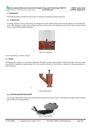 International Research Journal of Engineering and Technology (IRJET) e-ISSN: 2395-0056
Volume: 06 Issue: 04 | Apr 2019 www.irjet.net p-ISSN: 2395-0072
© 201 IRJET | Impact Factor value: 7.211 | ISO 9001:2008 Certified Journal | Page 699
2. COMPONENTS
Theflatbreadmakerisdividedintothreeunitsi.e.,Storing unit, Mixing Unit & Pressing Unit.
2.1 STORING UNIT
A storage container used to collect flour & is designed to easily dispense these materials through the use of Archimedes
screw. The storage is a small, conical shaped container used to store oil in the lower section here. The quantities of oil &
flourarecontrolledbypump&Archimedes
Fig.2.1 Storing Unit
screw respectively, as shown in Fig 2.1
2.2 MIXING
The Mixing unit comprises of a cylindrical chamber. The upper portion of the cylinder, a blade is fixed & it is the one mainly
responsible for kneading & dough making. The lower portion consists of a bed which is attached to lifting mechanism as
shown isFig.2.2
Fig 2.2 Mixing Unit
2.3 PRESSING&BAKINGMECHANISM
The dough is flattened & heated with the help of the mechanism shown in Fig.1.3. The flattened dough is heated with the
help of induction cooking method.
Fig. 2.3 Pressing Unit
 