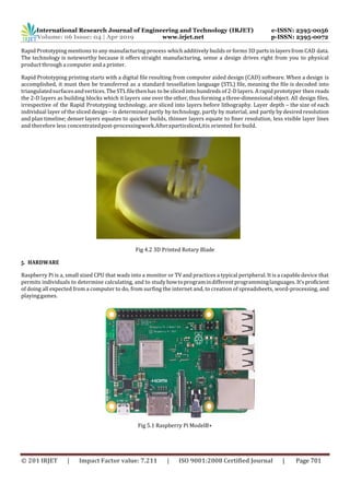 International Research Journal of Engineering and Technology (IRJET) e-ISSN: 2395-0056
Volume: 06 Issue: 04 | Apr 2019 www.irjet.net p-ISSN: 2395-0072
© 201 IRJET | Impact Factor value: 7.211 | ISO 9001:2008 Certified Journal | Page 701
Rapid Prototyping mentions to any manufacturing process which additively builds or forms 3D partsin layersfrom CAD data.
The technology is noteworthy because it offers straight manufacturing, sense a design drives right from you to physical
product through a computer and a printer.
Rapid Prototyping printing starts with a digital file resulting from computer aided design (CAD) software. When a design is
accomplished, it must then be transferred as a standard tessellation language (STL) file, meaning the file is decoded into
triangulatedsurfacesandvertices.TheSTLfilethenhas to be sliced into hundreds of 2-D layers. A rapid prototyper then reads
the 2-D layers as building blocks which it layers one over the other, thus forming a three-dimensional object. All design files,
irrespective of the Rapid Prototyping technology, are sliced into layers before lithography. Layer depth – the size of each
individual layer of the sliced design– is determined partly by technology, partly by material, and partly by desired resolution
and plan timeline; denser layers equates to quicker builds, thinner layers equate to finer resolution, less visible layer lines
and therefore less concentratedpost-processingwork.Afterapartissliced,itis oriented for build.
Fig 4.2 3D Printed Rotary Blade
5. HARDWARE
Raspberry Pi is a, small sized CPU that wads into a monitor or TV and practices a typical peripheral. It is a capable device that
permits individuals to determine calculating, and to studyhowtoprogramindifferentprogramminglanguages. It’sproficient
of doing all expected from a computer to do, from surfing the internet and, to creation of spreadsheets, word-processing, and
playinggames.
Fig 5.1 Raspberry Pi ModelB+
 