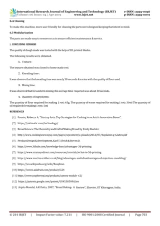 International Research Journal of Engineering and Technology (IRJET) e-ISSN: 2395-0056
Volume: 06 Issue: 04 | Apr 2019 www.irjet.net p-ISSN: 2395-0072
© 201 IRJET | Impact Factor value: 7.211 | ISO 9001:2008 Certified Journal | Page 703
6.2 Cleaning
To make this machine, more user friendly for cleaningthepartsweredesignedkeepingthatintent in mind.
6.3 Modularization
The parts are made easyto remove so as to ensure efficient maintenance &service.
7. CONCLUDING REMARKS
Thequalityofdough made wastestedwiththehelpof3D printed blades.
The following results were obtained.
1. Texture :
The texture obtained was closed to home made roti.
2. Kneading time :
Itwas observethatthekneading time wasnearly50 seconds & varies with the quality of flour used.
3. Mixingtime:
Itwasobservedthatforuniformmixing,theaveragetime required was about 30seconds.
4. Quantity of Ingredients:
The quantity of flour required for making 1 roti: 63g. The quantity of water required for making 1 roti: 30ml The quantity of
oil required for making 1 roti: 5ml
REFERENCES
[1] Fannin, Rebecca A. "Startup Asia: Top Strategies for Cashing in on Asia's Innovation Boom".
[2] https://rotimatic.com/technology/
[3] BreadScience:TheChemistryandCraftofMakingBread by Emily Buehler
[4] http://www.cookingscienceguy.com/pages/wpcontent/u ploads/2012/07/Explainin g-Gluten.pdf
[5] ProductDesign&development,KarlT.Ulrich&StevenD.
[6] https://www.3dhubs.com/knowledge-base/advantages- 3d-printing
[7] https://www.stratasysdirect.com/resources/tutorials/w hat-is-3d-printing
[8] https://www.martins-rubber.co.uk/blog/advantages- and-disadvantages-of-injection- moulding/
[9] https://en.wikipedia.org/wiki/Raspbian
[10] https://www.adafruit.com/product/324
[11] https://www.raspberrypi.org/products/camera-module- v2/
[12] https://patents.google.com/patent/US4538509A/en
[13] Arpita Mondal, A.K Datta, 2007, “Bread Baking- A Review”, Elsevier, IIT Kharagpur, India.
 