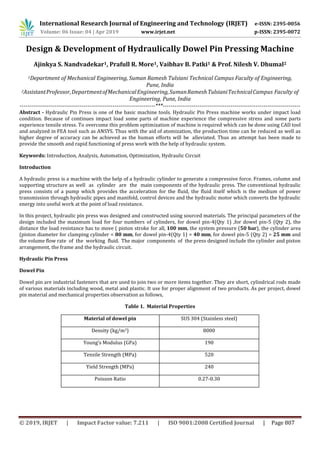 International Research Journal of Engineering and Technology (IRJET) e-ISSN: 2395-0056
Volume: 06 Issue: 04 | Apr 2019 www.irjet.net p-ISSN: 2395-0072
© 2019, IRJET | Impact Factor value: 7.211 | ISO 9001:2008 Certified Journal | Page 807
Design & Development of Hydraulically Dowel Pin Pressing Machine
Ajinkya S. Nandvadekar1, Prafull R. More1, Vaibhav B. Patki1 & Prof. Nilesh V. Dhumal2
1Department of Mechanical Engineering, Suman Ramesh Tulsiani Technical Campus Faculty of Engineering,
Pune, India
2AssistantProfessor,DepartmentofMechanicalEngineering,SumanRameshTulsianiTechnicalCampus Faculty of
Engineering, Pune, India
----------------------------------------------------------------------***-----------------------------------------------------------------------
Abstract - Hydraulic Pin Press is one of the basic machine tools. Hydraulic Pin Press machine works under impact load
condition. Because of continues impact load some parts of machine experience the compressive stress and some parts
experience tensile stress. To overcome this problem optimization of machine is required which can be done using CAD tool
and analyzed in FEA tool such as ANSYS. Thus with the aid of atomization, the production time can be reduced as well as
higher degree of accuracy can be achieved as the human efforts will be alleviated. Thus an attempt has been made to
provide the smooth and rapid functioning of press work with the help of hydraulic system.
Keywords: Introduction, Analysis, Automation, Optimization, Hydraulic Circuit
Introduction
A hydraulic press is a machine with the help of a hydraulic cylinder to generate a compressive force. Frames, column and
supporting structure as well as cylinder are the main components of the hydraulic press. The conventional hydraulic
press consists of a pump which provides the acceleration for the fluid, the fluid itself which is the medium of power
transmission through hydraulic pipes and manifold, control devices and the hydraulic motor which converts the hydraulic
energy into useful work at the point of load resistance.
In this project, hydraulic pin press was designed and constructed using sourced materials. The principal parameters of the
design included the maximum load for four numbers of cylinders, for dowel pin-4(Qty 1) ,for dowel pin-5 (Qty 2), the
distance the load resistance has to move ( piston stroke for all, 100 mm, the system pressure (50 bar), the cylinder area
(piston diameter for clamping cylinder = 80 mm, for dowel pin-4(Qty 1) = 40 mm, for dowel pin-5 (Qty 2) = 25 mm and
the volume flow rate of the working fluid. The major components of the press designed include the cylinder and piston
arrangement, the frame and the hydraulic circuit.
Hydraulic Pin Press
Dowel Pin
Dowel pin are industrial fasteners that are used to join two or more items together. They are short, cylindrical rods made
of various materials including wood, metal and plastic. It use for proper alignment of two products. As per project, dowel
pin material and mechanical properties observation as follows,
Table 1. Material Properties
Material of dowel pin SUS 304 (Stainless steel)
Density (kg/m3) 8000
Young’s Modulus (GPa) 190
Tensile Strength (MPa) 520
Yield Strength (MPa) 240
Poisson Ratio 0.27-0.30
 