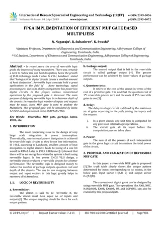 International Research Journal of Engineering and Technology (IRJET) e-ISSN: 2395-0056
Volume: 06 Issue: 04 | Apr 2019 www.irjet.net p-ISSN: 2395-0072
© 2019, IRJET | Impact Factor value: 7.211 | ISO 9001:2008 Certified Journal | Page 906
FPGA IMPLEMENTATION OF EFFICIENT MUF GATE BASED
MULTIPLIERS
N. Nagaraju1, R. Subashree2, K. Swathi3
1Assistant Professor, Department of Electronics and Communication Engineering, Adhiyamaan College of
Engineering, Tamilnadu, India.
2,3UG Student, Department of Electronics and Communication Engineering, Adhiyamaan College of Engineering,
Tamilnadu, India.
---------------------------------------------------------------------***----------------------------------------------------------------------
Abstract - In recent years, the area of reversible logic
grabs the interests of many researchers. There was certainly
a need to reduce size and heat dissipation, hence the growth
of VLSI technology made it alive. In 1961, Landauer stated
that “losing a bit in digital circuits causes a smallest amount
of heat dissipation”. Reversible logic concepts hold a great
applications in the field of Nano technology, signal
processing etc, due to its ability to implement low power loss
digital circuits. In this project, various conventional
operations by this proposed gate is discussed. The main
purpose of designing reversible logic is to decrease depth of
the circuits. In reversible logic number of inputs and outputs
must be equal. Here, MUF gate is used to analyze the
Multipliers. This proposed gate will be simulated by Xilinx
12.3 ISE and implemented in the SPARTAN-FPGA.
Key Words: Reversible, MUF gate, garbage, Xilinx,
VHDL, etc.
1. INTRODUCTION
The most concerning issue in the design of very
large scale integration is power consumption.
Theoretically, zero internal power dissipation is achieved
by reversible logic circuits as they do not lose information.
In 1961, according to Landauer, smallest amount of heat
dissipation in digital circuits’ leads to losing of a one bit
would be KTln2. Later in 1973, C.H.Bennet [4] showed that
there will be no energy loss when the system is built using
reversible logics. In low power CMOS VLSI design, a
reversible circuit replaces irreversible circuits for a better
performance. The reversible logic is designed mainly to
reduce the number of garbage outputs, quantum cost and
depth of the circuits. The one to one mapping between
output and input vectors in this logic greatly helps in
recovery of bit from loss.
1.1. LOGIC OF REVERSIBILITY
a. Reversibility:
The circuit is said to be reversible if, the
reversible circuit must have equal no .of inputs and
outputs[6] .The unique mapping should be there for each
output pattern.
b. Garbage output:
The unused output that is left in the reversible
circuit is called garbage output [4]. The greater
performance can be achieved by lower values of garbage
outputs.
c. Quantum costs:
It refers to the cost of the circuit in terms of the
cost of a primitive gate. It is said that the quantum cost of
1*1 reversible gates is zero and the costs of 2*2 reversible
gates is one [5].
d. Delay:
The delay in a logic circuit is defined by the maximum
no. of gates occurring in the path joining the inputs and
the outputs.
i. In a given circuit, one unit time is computed for
any gate in all internal logic operations.
ii. The circuit gets all its input before the
computation process takes place.
e. Power:
The sum of all the powers of each independent
gate in the given logic circuit determines the total power
of the circuit.
2. PROPOSAL AND REALIZATION OF REVERSIBLE
MUF GATE
In this paper, a reversible MUF gate is proposed
[5].The truth table clearly shows the unique pattern
determined for input corresponding to its output, in the
below gate, input vector I=(A,B, C) and output vector
O=(P,Q,R).
The conventional digital gates can be designed by
using reversible MUF gate. The operations like AND, NOT,
NAND,NOR, EXOR, EXNOR, OR and COPYING can also be
realized by this proposed gate.
 