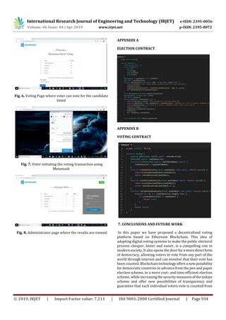 International Research Journal of Engineering and Technology (IRJET) e-ISSN: 2395-0056
Volume: 06 Issue: 04 | Apr 2019 www.irjet.net p-ISSN: 2395-0072
© 2019, IRJET | Impact Factor value: 7.211 | ISO 9001:2008 Certified Journal | Page 934
Fig. 6. Voting Page where voter can vote for the candidate
listed
Fig. 7. Voter initiating the voting transaction using
Metamask
Fig. 8. Administrator page where the results are viewed
APPENDIX A
ELECTION CONTRACT
APPENDIX B
VOTING CONTRACT
7. CONCLUSIONS AND FUTURE WORK
In this paper we have proposed a decentralized voting
platform based on Ethereum Blockchain. This idea of
adapting digital voting systems to make the public electoral
process cheaper, faster and easier, is a compelling one in
modern society. It also opens the door fora moredirectform
of democracy, allowing voters to vote from any part of the
world through internet and can monitor that their vote has
been counted. Blockchaintechnologyoffersa newpossibility
for democratic countries to advance from the pen and paper
election scheme, to a more cost- and time-efficient election
scheme, while increasingthe securitymeasuresofthetodays
scheme and offer new possibilities of transparency and
guarantee that each individual voters vote is counted from
 