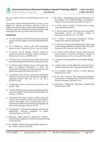 International Research Journal of Engineering and Technology (IRJET) e-ISSN: 2395-0056
Volume: 06 Issue: 04 | Apr 2019 www.irjet.net p-ISSN: 2395-0072
© 2019, IRJET | Impact Factor value: 7.211 | ISO 9001:2008 Certified Journal | Page 935
the correct district, which could potentially increase voter
turnout.
This system could be developed further to make it more
eligible for national government elections, based on
ﬁngerprint authentication, using Artificial intelligence for
facial and single user authentication and by using upcoming
technologies for the easy, better and secured voting.
REFERENCES
[1] A. J. Bott, Handbook of United States election laws and
practices: political rights. Greenwood PublishingGroup,
1990.
[2] W. R. Mebane Jr, “Fraud in the 2009 presidential
election in iran?” Chance, vol. 23, no. 1, pp. 6–15, 2010.
[3] R. Jim´enez and M. Hidalgo, “Forensic analysis of
venezuelan elections during the ch´avez presidency,”
PloS one, vol. 9, no. 6, p. e100884, 2014.
[4] V. Buterin et al., “A next-generation smart contract and
decentralized application platform,” white paper, 2014.
[5] E. F. Kfoury and D. J. Khoury, “Secure end-to-end volte
based on ethereum blockchain,” in 2018 41st
International Conference on Telecommunications and
Signal Processing (TSP). IEEE, 2018, pp. 1–5.
[6] J. Yli-Huumo, D. Ko, S. Choi, S. Park, and K. Smolander,
“Where is current research on blockchain technology?a
systematic review,” PloS one, vol. 11, no. 10, p.
e0163477, 2016.
[7] S. Nakamoto, “Bitcoin: A peer-to-peer electronic cash
system,” 2008.
[8] G. Wood, “Ethereum:Asecuredecentralisedgeneralised
transaction ledger,” Ethereum project yellowpaper,vol.
151, pp. 1–32, 2014.
[9] K. Delmolino, M. Arnett, A. Kosba, A. Miller, and E. Shi,
“Step by step towards creating a safe smart contract:
Lessons and insights from a cryptocurrency lab,” in
International Conferenceon Financial Cryptographyand
Data Security. Springer, 2016, pp. 79–94.
[10] M. Pilkington,“11 blockchaintechnology:principlesand
applications,” Research handbook on digital
transformations, p. 225, 2016.
[11] Ethereum, “Light ethereum subprotocol.” [Online].
Available:https://github.com/ethereum/wiki/wiki/Ligh
t-client-protocol .
[12] R. C. Merkle, “Method of providing digital signatures,”
Jan. 5 1982, uS Patent 4,309,569.
[13] M. Vukoli´c, “Rethinking permissioned blockchains,” in
Proceedings of the ACM Workshop on Blockchain,
Cryptocurrencies and Contracts. ACM, 2017, pp. 3–7.
[14] A. K. Koc¸ and U. C. C¸abuk, “Towards secure e-voting
using ethereum blockchain.”
[15] P. Tarasov and H. Tewari,“Thefutureof e-voting.”IADIS
International Journal on Computer Science &
Information Systems, vol. 12, no. 2, 2017.
[16] F. L. Meeser, “Decentralized, transparent, trustless
voting on the ethereum blockchain,” 2017.
[17] P. McCorry, E. Toreini, and M. Mehrnezhad, “Removing
trusted tallyingauthorities,” Technical report,Newcastle
University, 2016. Cited on, Tech. Rep., 2016.
[18] E. F. Kfoury and D. J. Khoury, “Secure end-to-end voip
system based on ethereum blockchain,” Journal of
Communications, vol. 13, no. 8, pp. 450–455, 2018.
[19] C. Dannen, IntroducingEthereumandSolidity. Springer,
2017.
[20] J. Wilson, Node. js 8 the Right Way: Practical, Server-
side Javascript that Scales. Pragmatic Bookshelf, 2018.
[21] R. K. Camden, Apache Cordova in action. Manning
Publications Co., 2015.
[22] K. Iyer and C. Dannen, “The ethereum development
environment,” in Building Games with Ethereum Smart
Contracts. Springer, 2018, pp. 19–36.
[23] D.Orenstein, “Quickstudy: Application programming
interface (api),” 2000.
 