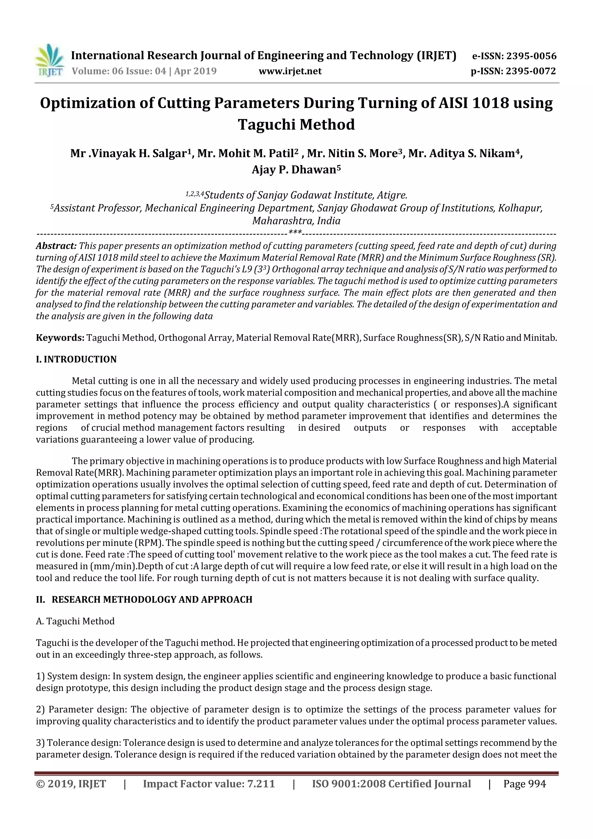 International Research Journal of Engineering and Technology (IRJET) e-ISSN: 2395-0056
Volume: 06 Issue: 04 | Apr 2019 www.irjet.net p-ISSN: 2395-0072
© 2019, IRJET | Impact Factor value: 7.211 | ISO 9001:2008 Certified Journal | Page 994
Optimization of Cutting Parameters During Turning of AISI 1018 using
Taguchi Method
Mr .Vinayak H. Salgar1, Mr. Mohit M. Patil2 , Mr. Nitin S. More3, Mr. Aditya S. Nikam4,
Ajay P. Dhawan5
1,2,3,4Students of Sanjay Godawat Institute, Atigre.
5Assistant Professor, Mechanical Engineering Department, Sanjay Ghodawat Group of Institutions, Kolhapur,
Maharashtra, India
------------------------------------------------------------------------***-------------------------------------------------------------------------
Abstract: This paper presents an optimization method of cutting parameters (cutting speed, feed rate and depth of cut) during
turning of AISI 1018 mild steel to achieve the Maximum Material Removal Rate (MRR) and the Minimum Surface Roughness(SR).
The design of experiment is based on the Taguchi's L9 (33) Orthogonal array technique and analysisofS/Nratio wasperformedto
identify the effect of the cuting parameters on the response variables. The taguchi method is used to optimize cutting parameters
for the material removal rate (MRR) and the surface roughness surface. The main effect plots are then generated and then
analysed to find the relationship between the cutting parameter and variables. The detailed of the design of experimentation and
the analysis are given in the following data
Keywords: Taguchi Method, Orthogonal Array, Material Removal Rate(MRR), Surface Roughness(SR),S/N RatioandMinitab.
I. INTRODUCTION
Metal cutting is one in all the necessary and widely used producing processes in engineering industries. The metal
cutting studies focus on the features of tools, work material composition and mechanical properties,andaboveall themachine
parameter settings that influence the process efficiency and output quality characteristics ( or responses).A significant
improvement in method potency may be obtained by method parameter improvement that identifies and determines the
regions of crucial method management factors resulting in desired outputs or responses with acceptable
variations guaranteeing a lower value of producing.
The primary objective in machining operations is to produce products with low Surface Roughness andhighMaterial
Removal Rate(MRR). Machining parameter optimization plays an important role in achieving this goal. Machining parameter
optimization operations usually involves the optimal selection of cutting speed, feed rate and depth of cut. Determination of
optimal cutting parameters for satisfying certain technological and economical conditions has beenoneofthemost important
elements in process planning for metal cutting operations. Examining the economics of machining operations has significant
practical importance. Machining is outlined as a method, during which themetal isremoved withinthe kindof chipsby means
that of single or multiple wedge-shaped cutting tools. Spindle speed :The rotational speed of the spindle and the work piecein
revolutions per minute (RPM). The spindle speed is nothing but the cutting speed / circumferenceofthework piece wherethe
cut is done. Feed rate :The speed of cutting tool' movement relative to the work piece as the tool makes a cut. The feed rate is
measured in (mm/min).Depth of cut :A large depth of cut will require a low feed rate, or else it will result in a high load on the
tool and reduce the tool life. For rough turning depth of cut is not matters because it is not dealing with surface quality.
II. RESEARCH METHODOLOGY AND APPROACH
A. Taguchi Method
Taguchi is the developer of the Taguchi method. He projectedthatengineeringoptimizationofa processedproducttobe meted
out in an exceedingly three-step approach, as follows.
1) System design: In system design, the engineer applies scientific and engineering knowledge to produce a basic functional
design prototype, this design including the product design stage and the process design stage.
2) Parameter design: The objective of parameter design is to optimize the settings of the process parameter values for
improving quality characteristics and to identify the product parameter values under the optimal process parameter values.
3) Tolerance design: Tolerance design is used to determine and analyze tolerances for the optimal settings recommendbythe
parameter design. Tolerance design is required if the reduced variation obtained by the parameter design does not meet the
 