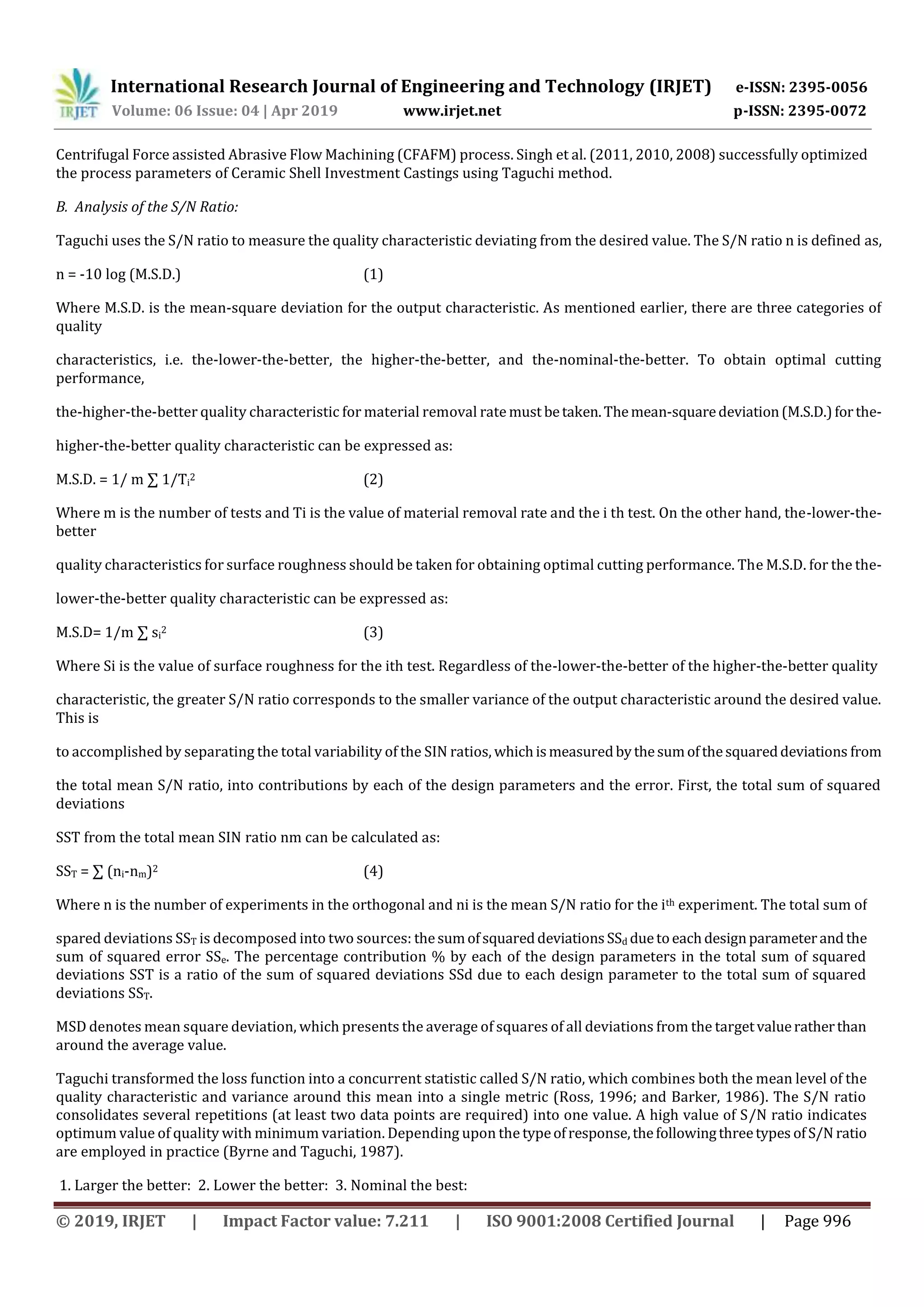 International Research Journal of Engineering and Technology (IRJET) e-ISSN: 2395-0056
Volume: 06 Issue: 04 | Apr 2019 www.irjet.net p-ISSN: 2395-0072
© 2019, IRJET | Impact Factor value: 7.211 | ISO 9001:2008 Certified Journal | Page 996
Centrifugal Force assisted Abrasive Flow Machining (CFAFM) process. Singh et al. (2011, 2010, 2008) successfully optimized
the process parameters of Ceramic Shell Investment Castings using Taguchi method.
B. Analysis of the S/N Ratio:
Taguchi uses the S/N ratio to measure the quality characteristic deviating from the desired value. The S/N ratio n is defined as,
n = -10 log (M.S.D.) (1)
Where M.S.D. is the mean-square deviation for the output characteristic. As mentioned earlier, there are three categories of
quality
characteristics, i.e. the-lower-the-better, the higher-the-better, and the-nominal-the-better. To obtain optimal cutting
performance,
the-higher-the-better quality characteristic for material removal ratemust betaken.Themean-squaredeviation(M.S.D.)forthe-
higher-the-better quality characteristic can be expressed as:
M.S.D. = 1/ m ∑ 1/Ti
2 (2)
Where m is the number of tests and Ti is the value of material removal rate and the i th test. On the other hand, the-lower-the-
better
quality characteristics for surface roughness should be taken for obtaining optimal cutting performance. The M.S.D. for the the-
lower-the-better quality characteristic can be expressed as:
M.S.D= 1/m ∑ si
2 (3)
Where Si is the value of surface roughness for the ith test. Regardless of the-lower-the-better of the higher-the-better quality
characteristic, the greater S/N ratio corresponds to the smaller variance of the output characteristic around the desired value.
This is
to accomplished by separating the total variability of the SIN ratios, whichismeasuredbythesumofthesquareddeviations from
the total mean S/N ratio, into contributions by each of the design parameters and the error. First, the total sum of squared
deviations
SST from the total mean SIN ratio nm can be calculated as:
SST = ∑ (ni-nm)2 (4)
Where n is the number of experiments in the orthogonal and ni is the mean S/N ratio for the ith experiment. The total sum of
spared deviations SST is decomposed into two sources: thesumofsquareddeviationsSSd duetoeachdesignparameterandthe
sum of squared error SSe. The percentage contribution % by each of the design parameters in the total sum of squared
deviations SST is a ratio of the sum of squared deviations SSd due to each design parameter to the total sum of squared
deviations SST.
MSD denotes mean square deviation, which presents the average of squares of all deviations from the targetvalueratherthan
around the average value.
Taguchi transformed the loss function into a concurrent statistic called S/N ratio, which combines both the mean level of the
quality characteristic and variance around this mean into a single metric (Ross, 1996; and Barker, 1986). The S/N ratio
consolidates several repetitions (at least two data points are required) into one value. A high value of S/N ratio indicates
optimum value of quality with minimum variation. Depending upon the typeofresponse,thefollowingthreetypes ofS/N ratio
are employed in practice (Byrne and Taguchi, 1987).
1. Larger the better: 2. Lower the better: 3. Nominal the best:
 