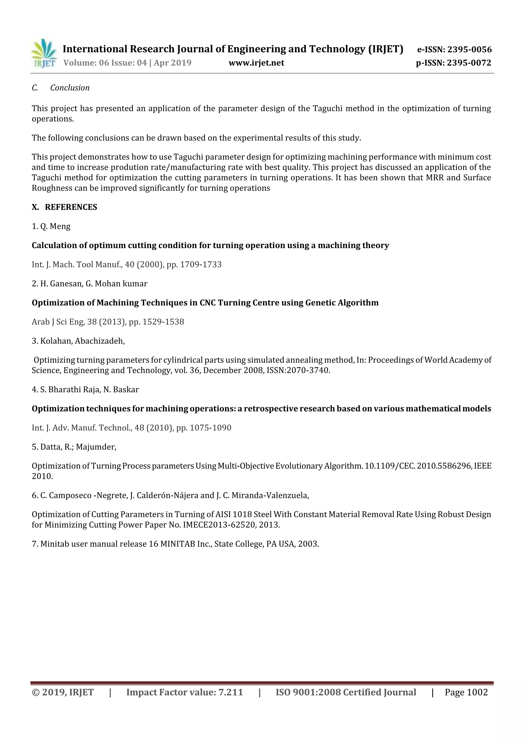 International Research Journal of Engineering and Technology (IRJET) e-ISSN: 2395-0056
Volume: 06 Issue: 04 | Apr 2019 www.irjet.net p-ISSN: 2395-0072
© 2019, IRJET | Impact Factor value: 7.211 | ISO 9001:2008 Certified Journal | Page 1002
C. Conclusion
This project has presented an application of the parameter design of the Taguchi method in the optimization of turning
operations.
The following conclusions can be drawn based on the experimental results of this study.
This project demonstrates how to use Taguchi parameter design for optimizing machining performance with minimum cost
and time to increase prodution rate/manufacturing rate with best quality. This project has discussed an application of the
Taguchi method for optimization the cutting parameters in turning operations. It has been shown that MRR and Surface
Roughness can be improved significantly for turning operations
X. REFERENCES
1. Q. Meng
Calculation of optimum cutting condition for turning operation using a machining theory
Int. J. Mach. Tool Manuf., 40 (2000), pp. 1709-1733
2. H. Ganesan, G. Mohan kumar
Optimization of Machining Techniques in CNC Turning Centre using Genetic Algorithm
Arab J Sci Eng, 38 (2013), pp. 1529-1538
3. Kolahan, Abachizadeh,
Optimizing turning parameters for cylindrical parts using simulated annealing method, In: Proceedings of WorldAcademyof
Science, Engineering and Technology, vol. 36, December 2008, ISSN:2070-3740.
4. S. Bharathi Raja, N. Baskar
Optimization techniques for machining operations: a retrospective research based on various mathematicalmodels
Int. J. Adv. Manuf. Technol., 48 (2010), pp. 1075-1090
5. Datta, R.; Majumder,
Optimization of TurningProcessparametersUsingMulti-ObjectiveEvolutionaryAlgorithm.10.1109/CEC.2010.5586296,IEEE
2010.
6. C. Camposeco -Negrete, J. Calderón-Nájera and J. C. Miranda-Valenzuela,
Optimization of Cutting Parameters in Turning of AISI 1018 Steel With Constant Material Removal Rate Using Robust Design
for Minimizing Cutting Power Paper No. IMECE2013-62520, 2013.
7. Minitab user manual release 16 MINITAB Inc., State College, PA USA, 2003.
 