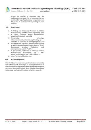 International Research Journal of Engineering and Technology (IRJET) e-ISSN: 2395-0056
Volume: 06 Issue: 03 | Mar 2019 www.irjet.net p-ISSN: 2395-0072
© 2019, IRJET | Impact Factor value: 7.211 | ISO 9001:2008 Certified Journal | Page 1020
printer has number of advantage over the
traditional wired setup. You no longer need to use
an SD card to copy files from your computer to your
3D printer. It enables wireless printing on your
network.
VII. References :
1. K. V. Wong and Hernandez, “A Review of additive
Manufacturing,”ISRN Mechanical Engineering,2012
2. R, Condit, Stepping Motors Fundamentals,
Microchip Technology Inc.,2004
3. Octoprinting technology
https://community.octoprint.org/t/setting-up-
octoprint-on-raspberry-pi-running-raspbian/2337
4. T. Campbell and O. Ivanova,Additivemanufacturing
as a disruptive technology: Implications of three-
dimensional printing, Technology and
Innovation,vol.15,pp67-79, 2013
5. M. Vaezi and al, “A Review on 3D micro-additive
Manufacturing technologies”, Int J. Adv.
Manuf.Technicol,vol.67,pp.1721-1754,2013.
6. https://www.rio3dprinter.com
VIII. Acknowledgement:
Prof. M. P. Gujar our supervisor, philosopherandpersonality
with a Midas touch encouraged us to carry this work. Her
continuous invaluable knowledgably guidance throughout
the course of this study helped us to complete the work up
to this stage and hope will continue in further research.
 
