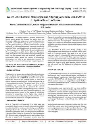 International Research Journal of Engineering and Technology (IRJET) e-ISSN: 2395-0056
Volume: 06 Issue: 04 | Apr 2019 www.irjet.net p-ISSN: 2395-0072
© 2019, IRJET | Impact Factor value: 7.211 | ISO 9001:2008 Certified Journal | Page 1035
Water Level Control, Monitoring and Altering System by using GSM in
Irrigation Based on Season
Amruta Shrimant Bankar1, Kokare Bhagyshree Prakash2, Kolekae Ashwini Shridhar3,
S. M. Lambe4
1,2,3Student, Dept. of ENTC Engg., Karmayogi Engineering College, Pandharpur
4Professor, Dept. of ENTC Engg., Karmayogi Engineering College, Pandharpur, Solapur, Maharasrta, India-413304
---------------------------------------------------------------------***---------------------------------------------------------------------
Abstract - This paper presents a detailed model of the
system which senses the changes like water level and
temperature difference using sensors and overflow detection
using GSM advanced technology. So there is an important to
use the global system for mobile communication (GSM)
worldwide for continuousmonitoring, controllingandalerting
of the dam water level. This advanced technology system uses
a short message service (SMS) to directly control and monitor
the opening and closing of the shutter of the dam. This system
alerts through the SMS, the operator staying nearby places
about the rise in water level. Now a day’s it is found that
temperature sensor senses the changes in atmospheric
temperature and take up an appropriate measure like
relieving the excess water in the dam for irrigation purpose.
Key Words: PIC Microcontroller, GSM Module, Moisture
Sensor, Water Level Sensor, Temperature Sensor
1. INTRODUCTION
Today’s need of system, also explained how to implement
water level control, monitoring and alerting systemwiththe
help of PIC 16F877A, GSM &LM35, moisture sensor. In this
chapter we discuss in the existing system of water level
control, monitoring and alerting system by using GSM in
irrigation based on season. The system sends alerts as SMS
broadcast, and opens the shutter. Another useful
functionality implemented in the system is the periodic
opening and closing of the tunnel pathways using a solenoid
valve, to facilitate sufficient water-flowforirrigation[1]. The
temperature sensor is used in the system, if it finds the
atmospheric temperature to be higher than usual; it
increases the duration of opening the solenoid valve so as to
ensure sufficient water-flow during harsh climates.
2. LITERATURE REVIEW
[1] T. S. Yuvarani, R. Archana (2016), in their paper has
proposed to global system for mobile communication (GSM)
is used worldwideforcontinuousmonitoring,controllingand
alerting of dam water level. This advance technology uses
short message services(SMS)todirectlycontrolandmonitor.
The opening and closing of the shutter in dam. Through the
SMS this systemalertsthepeoplestayingnearbyplacesabout
the rise in water level. Temperature sensor, sense the
changes in atmospherictemperatureandtakeupappropriate
measure like relieving the excess water in dam for irrigation
purpose in seasons. This paper gives a detailed model of the
system which senses the changesliketemperatureandwater
level difference using sensors, and overflow detection using
GSM technology.
[2] J. Mounika1, N. Siva Kumar Reddy (2016), he has
proposed his to study the method to check and control water
level for irrigation system. The water is a one of the
important natural resource and it is an important asset to
save the water on the earth. This paper describes the
automaticsystem to monitorandcontrolwaterlevelwiththe
help of water level sensorsand wirelessnetworksystem.The
need of this paper is to cut water wastage occurs in cannel
and sub cannel, and the WSN system reduces the human
efforts.
3. BLOCK DAIGRAM
The proposed system is based on microcontroller (PIC) that
monitors the load current of a distribution transformer. It
consists of power transformer, Water level sensor, micro-
controller (PIC16F877A), LCD display, GSM modem, motor
driver, moisture sensor and temperature sensor. We have
divided oursystem into two parts. These are transmitterand
another one is receiver.
This transmitter side is dry area. We can have used the
temperaturesensor,picmicrocontrollerandmoisturesensor.
Temperaturesensor is sensethetemperatureofatmospheric
and moisturesensorare sense the moistureof the soil.When
with the help of this two sensor we can find out the need of
water. This information is processed on microcontroller and
processing of the data are send with help of the GSM to dam
side GSM.
In receiver side water level sensor are used in dam. that find
level of the sensor, when level is appropriate the data are
processing on pic microcontroller and this is display on LCD
and motor driver automatic ON and start the motor the dam
sutter are open.
 