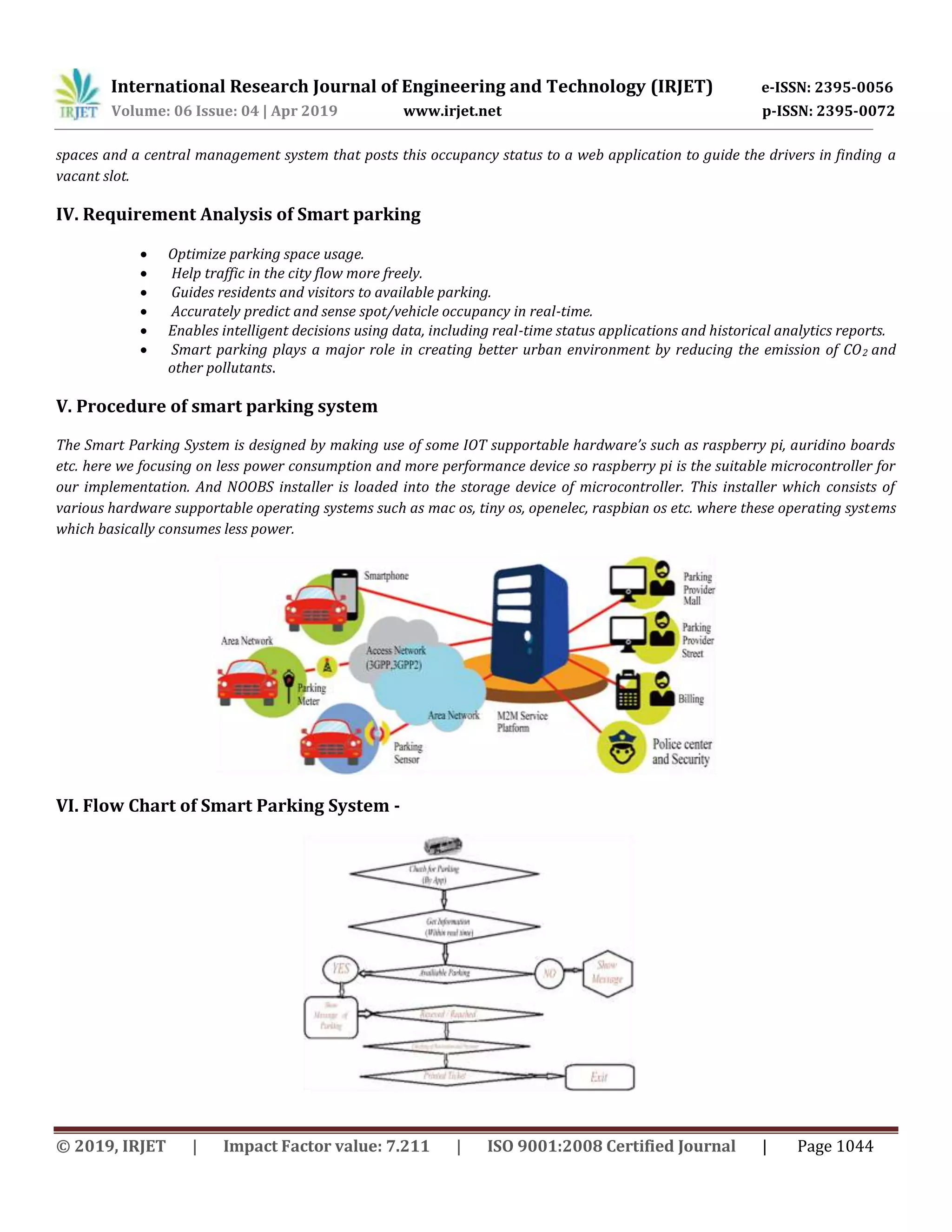 International Research Journal of Engineering and Technology (IRJET) e-ISSN: 2395-0056
Volume: 06 Issue: 04 | Apr 2019 www.irjet.net p-ISSN: 2395-0072
© 2019, IRJET | Impact Factor value: 7.211 | ISO 9001:2008 Certified Journal | Page 1044
spaces and a central management system that posts this occupancy status to a web application to guide the drivers in finding a
vacant slot.
IV. Requirement Analysis of Smart parking
 Optimize parking space usage.
 Help traffic in the city flow more freely.
 Guides residents and visitors to available parking.
 Accurately predict and sense spot/vehicle occupancy in real-time.
 Enables intelligent decisions using data, including real-time status applications and historical analytics reports.
 Smart parking plays a major role in creating better urban environment by reducing the emission of CO2 and
other pollutants.
V. Procedure of smart parking system
The Smart Parking System is designed by making use of some IOT supportable hardware’s such as raspberry pi, auridino boards
etc. here we focusing on less power consumption and more performance device so raspberry pi is the suitable microcontroller for
our implementation. And NOOBS installer is loaded into the storage device of microcontroller. This installer which consists of
various hardware supportable operating systems such as mac os, tiny os, openelec, raspbian os etc. where these operating systems
which basically consumes less power.
VI. Flow Chart of Smart Parking System -
 