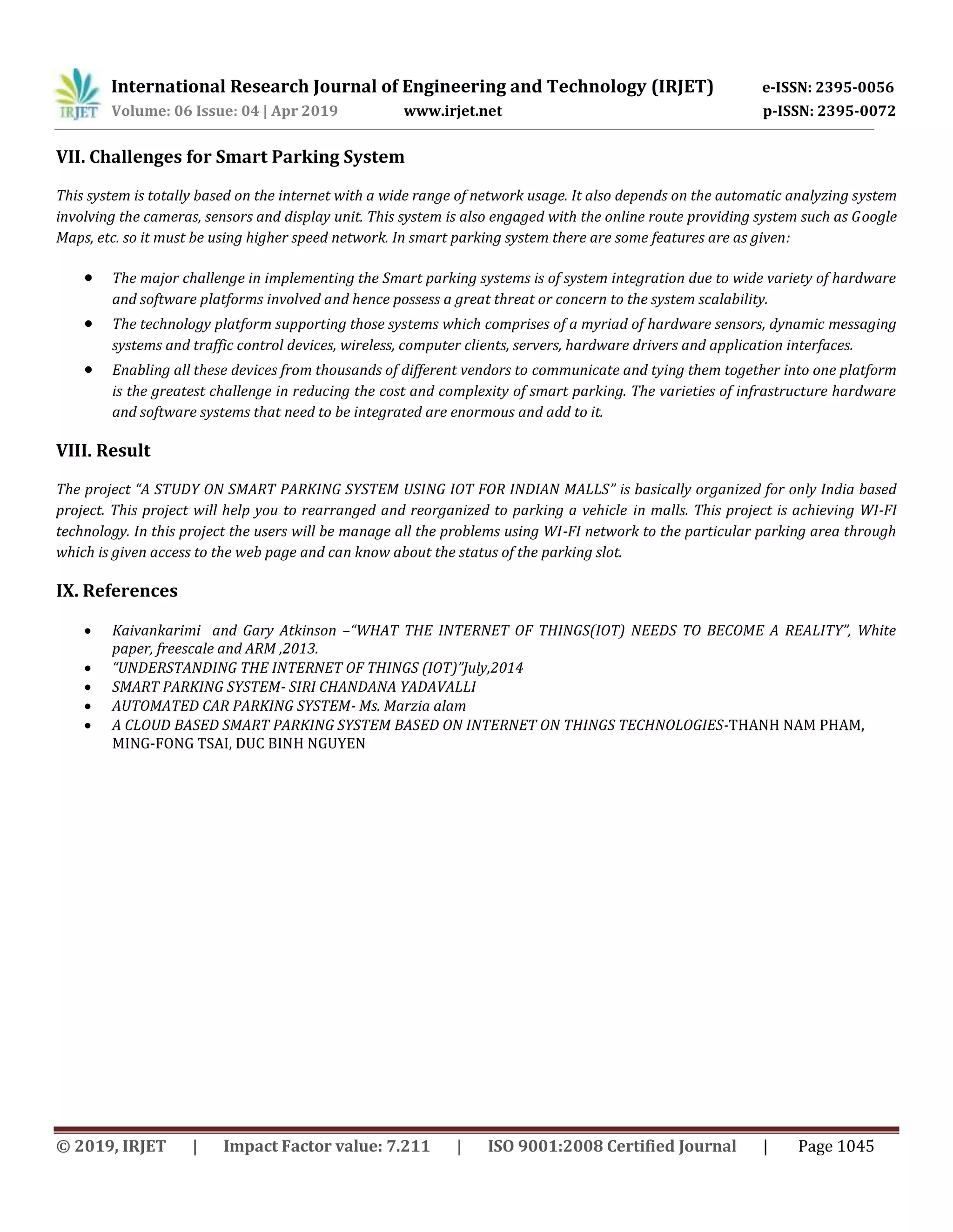 International Research Journal of Engineering and Technology (IRJET) e-ISSN: 2395-0056
Volume: 06 Issue: 04 | Apr 2019 www.irjet.net p-ISSN: 2395-0072
© 2019, IRJET | Impact Factor value: 7.211 | ISO 9001:2008 Certified Journal | Page 1045
VII. Challenges for Smart Parking System
This system is totally based on the internet with a wide range of network usage. It also depends on the automatic analyzing system
involving the cameras, sensors and display unit. This system is also engaged with the online route providing system such as Google
Maps, etc. so it must be using higher speed network. In smart parking system there are some features are as given:
 The major challenge in implementing the Smart parking systems is of system integration due to wide variety of hardware
and software platforms involved and hence possess a great threat or concern to the system scalability.
 The technology platform supporting those systems which comprises of a myriad of hardware sensors, dynamic messaging
systems and traffic control devices, wireless, computer clients, servers, hardware drivers and application interfaces.
 Enabling all these devices from thousands of different vendors to communicate and tying them together into one platform
is the greatest challenge in reducing the cost and complexity of smart parking. The varieties of infrastructure hardware
and software systems that need to be integrated are enormous and add to it.
VIII. Result
The project “A STUDY ON SMART PARKING SYSTEM USING IOT FOR INDIAN MALLS” is basically organized for only India based
project. This project will help you to rearranged and reorganized to parking a vehicle in malls. This project is achieving WI-FI
technology. In this project the users will be manage all the problems using WI-FI network to the particular parking area through
which is given access to the web page and can know about the status of the parking slot.
IX. References
 Kaivankarimi and Gary Atkinson –“WHAT THE INTERNET OF THINGS(IOT) NEEDS TO BECOME A REALITY”, White
paper, freescale and ARM ,2013.
 “UNDERSTANDING THE INTERNET OF THINGS (IOT)”July,2014
 SMART PARKING SYSTEM- SIRI CHANDANA YADAVALLI
 AUTOMATED CAR PARKING SYSTEM- Ms. Marzia alam
 A CLOUD BASED SMART PARKING SYSTEM BASED ON INTERNET ON THINGS TECHNOLOGIES-THANH NAM PHAM,
MING-FONG TSAI, DUC BINH NGUYEN
 