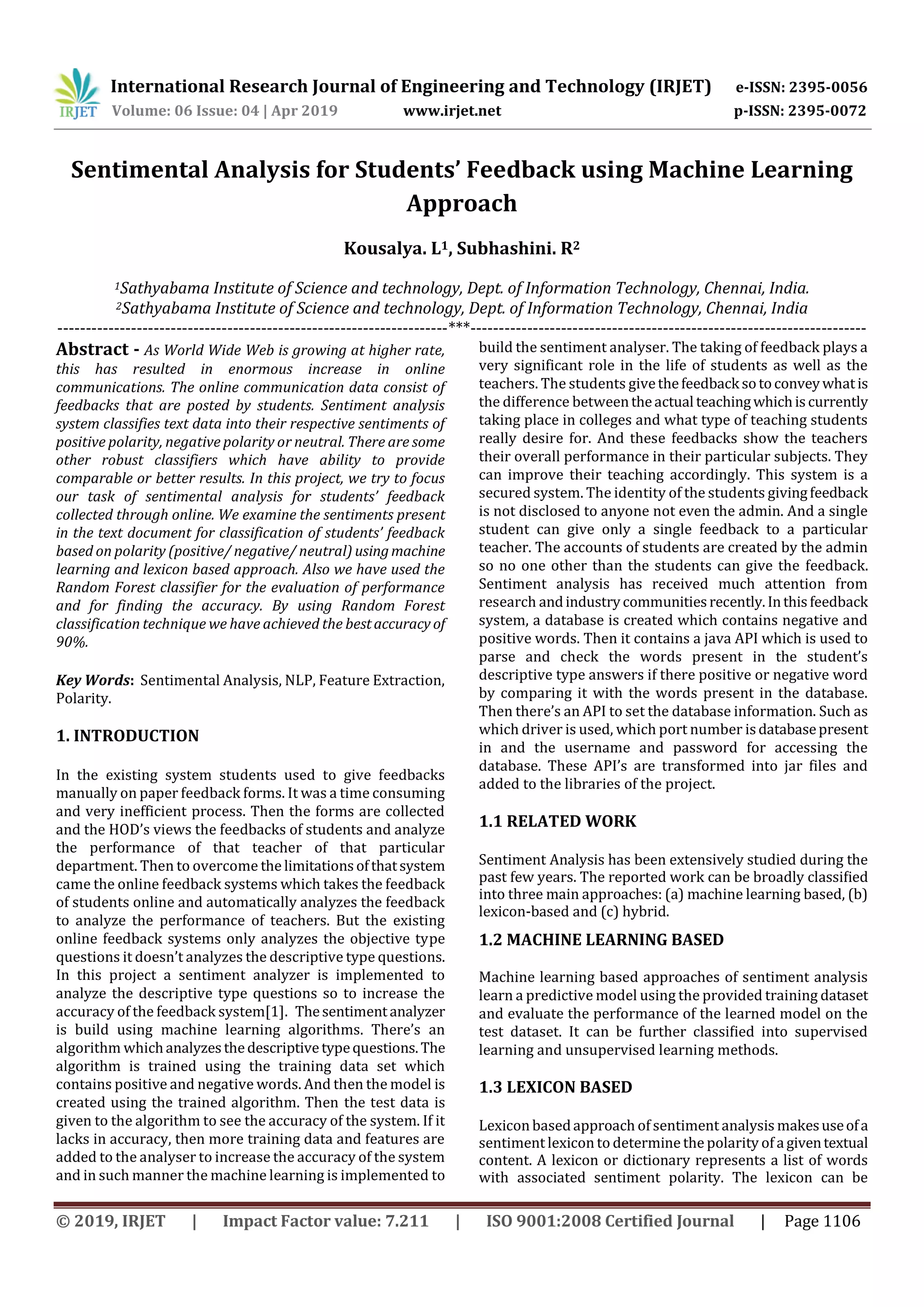 International Research Journal of Engineering and Technology (IRJET) e-ISSN: 2395-0056
Volume: 06 Issue: 04 | Apr 2019 www.irjet.net p-ISSN: 2395-0072
© 2019, IRJET | Impact Factor value: 7.211 | ISO 9001:2008 Certified Journal | Page 1106
Sentimental Analysis for Students’ Feedback using Machine Learning
Approach
Kousalya. L1, Subhashini. R2
1Sathyabama Institute of Science and technology, Dept. of Information Technology, Chennai, India.
2Sathyabama Institute of Science and technology, Dept. of Information Technology, Chennai, India
---------------------------------------------------------------------***----------------------------------------------------------------------
Abstract - As World Wide Web is growing at higher rate,
this has resulted in enormous increase in online
communications. The online communication data consist of
feedbacks that are posted by students. Sentiment analysis
system classifies text data into their respective sentiments of
positive polarity, negative polarity or neutral. There are some
other robust classifiers which have ability to provide
comparable or better results. In this project, we try to focus
our task of sentimental analysis for students’ feedback
collected through online. We examine the sentiments present
in the text document for classification of students’ feedback
based on polarity (positive/ negative/ neutral) usingmachine
learning and lexicon based approach. Also we have used the
Random Forest classifier for the evaluation of performance
and for finding the accuracy. By using Random Forest
classification technique we have achieved the bestaccuracy of
90%.
Key Words: Sentimental Analysis, NLP, Feature Extraction,
Polarity.
1. INTRODUCTION
In the existing system students used to give feedbacks
manually on paper feedback forms. It was a time consuming
and very inefficient process. Then the forms are collected
and the HOD’s views the feedbacks of students and analyze
the performance of that teacher of that particular
department. Then to overcome the limitationsofthatsystem
came the online feedback systems which takes the feedback
of students online and automatically analyzes the feedback
to analyze the performance of teachers. But the existing
online feedback systems only analyzes the objective type
questions it doesn’t analyzes the descriptive type questions.
In this project a sentiment analyzer is implemented to
analyze the descriptive type questions so to increase the
accuracy of the feedback system[1]. Thesentimentanalyzer
is build using machine learning algorithms. There’s an
algorithm whichanalyzesthedescriptivetypequestions.The
algorithm is trained using the training data set which
contains positive and negative words. And then the model is
created using the trained algorithm. Then the test data is
given to the algorithm to see the accuracy of the system. If it
lacks in accuracy, then more training data and features are
added to the analyser to increase the accuracy of the system
and in such manner the machine learning is implemented to
build the sentiment analyser. The taking of feedback plays a
very significant role in the life of students as well as the
teachers. The students givethefeedback sotoconveywhatis
the difference betweentheactual teachingwhichiscurrently
taking place in colleges and what type of teaching students
really desire for. And these feedbacks show the teachers
their overall performance in their particular subjects. They
can improve their teaching accordingly. This system is a
secured system. The identity of the students givingfeedback
is not disclosed to anyone not even the admin. And a single
student can give only a single feedback to a particular
teacher. The accounts of students are created by the admin
so no one other than the students can give the feedback.
Sentiment analysis has received much attention from
research andindustrycommunitiesrecently.Inthisfeedback
system, a database is created which contains negative and
positive words. Then it contains a java API which is used to
parse and check the words present in the student’s
descriptive type answers if there positive or negative word
by comparing it with the words present in the database.
Then there’s an API to set the database information. Such as
which driver is used, which port number isdatabasepresent
in and the username and password for accessing the
database. These API’s are transformed into jar files and
added to the libraries of the project.
1.1 RELATED WORK
Sentiment Analysis has been extensively studied during the
past few years. The reported work can be broadly classiﬁed
into three main approaches: (a) machine learning based, (b)
lexicon-based and (c) hybrid.
1.2 MACHINE LEARNING BASED
Machine learning based approaches of sentiment analysis
learn a predictive model using the provided training dataset
and evaluate the performance of the learned model on the
test dataset. It can be further classiﬁed into supervised
learning and unsupervised learning methods.
1.3 LEXICON BASED
Lexicon basedapproach of sentiment analysis makesuseofa
sentiment lexicon to determine the polarity of agiventextual
content. A lexicon or dictionary represents a list of words
with associated sentiment polarity. The lexicon can be
 