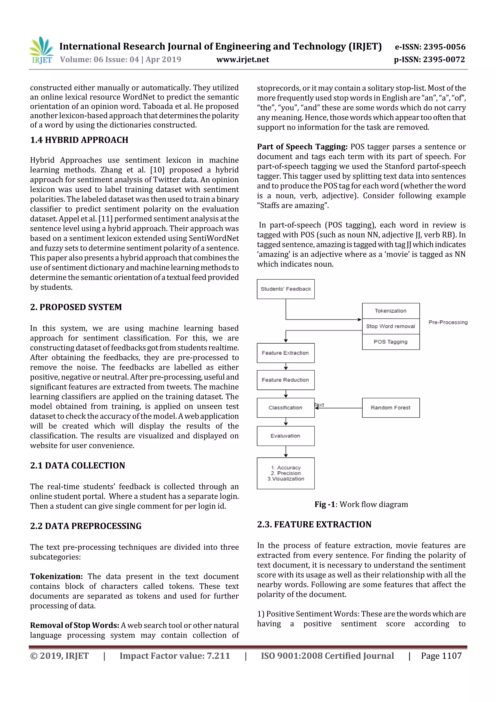 International Research Journal of Engineering and Technology (IRJET) e-ISSN: 2395-0056
Volume: 06 Issue: 04 | Apr 2019 www.irjet.net p-ISSN: 2395-0072
© 2019, IRJET | Impact Factor value: 7.211 | ISO 9001:2008 Certified Journal | Page 1107
constructed either manually or automatically. They utilized
an online lexical resource WordNet to predict the semantic
orientation of an opinion word. Taboada et al. He proposed
anotherlexicon-basedapproach thatdeterminesthepolarity
of a word by using the dictionaries constructed.
1.4 HYBRID APPROACH
Hybrid Approaches use sentiment lexicon in machine
learning methods. Zhang et al. [10] proposed a hybrid
approach for sentiment analysis of Twitter data. An opinion
lexicon was used to label training dataset with sentiment
polarities. The labeled dataset was thenusedtotrainabinary
classiﬁer to predict sentiment polarity on the evaluation
dataset. Appel et al. [11] performed sentiment analysisatthe
sentence level using a hybrid approach. Their approach was
based on a sentiment lexicon extended using SentiWordNet
and fuzzy sets to determine sentiment polarity of a sentence.
This paper alsopresentsahybridapproachthatcombinesthe
use of sentiment dictionaryandmachinelearningmethodsto
determine the semantic orientationofatextualfeedprovided
by students.
2. PROPOSED SYSTEM
In this system, we are using machine learning based
approach for sentiment classification. For this, we are
constructing dataset of feedbacksgotfromstudentsrealtime.
After obtaining the feedbacks, they are pre-processed to
remove the noise. The feedbacks are labelled as either
positive, negative or neutral.After pre-processing,usefuland
significant features are extracted from tweets. The machine
learning classifiers are applied on the training dataset. The
model obtained from training, is applied on unseen test
dataset tocheck the accuracy of the model.Awebapplication
will be created which will display the results of the
classification. The results are visualized and displayed on
website for user convenience.
2.1 DATA COLLECTION
The real-time students’ feedback is collected through an
online student portal. Where a student has a separate login.
Then a student can give single comment for per login id.
2.2 DATA PREPROCESSING
The text pre-processing techniques are divided into three
subcategories:
Tokenization: The data present in the text document
contains block of characters called tokens. These text
documents are separated as tokens and used for further
processing of data.
Removal of Stop Words: A web search tool or other natural
language processing system may contain collection of
stoprecords, or it may contain a solitary stop-list. Most of the
more frequently used stop words in English are“an”,“a”,“of”,
“the”, “you”, “and” these are some words which do not carry
any meaning. Hence, thosewordswhichappeartoooftenthat
support no information for the task are removed.
Part of Speech Tagging: POS tagger parses a sentence or
document and tags each term with its part of speech. For
part-of-speech tagging we used the Stanford partof-speech
tagger. This tagger used by splitting text data into sentences
and to produce the POS tag for each word (whether the word
is a noun, verb, adjective). Consider following example
“Staffs are amazing”.
In part-of-speech (POS tagging), each word in review is
tagged with POS (such as noun NN, adjective JJ, verb RB). In
taggedsentence, amazingistaggedwithtagJJwhichindicates
‘amazing’ is an adjective where as a ‘movie’ is tagged as NN
which indicates noun.
Fig -1: Work flow diagram
2.3. FEATURE EXTRACTION
In the process of feature extraction, movie features are
extracted from every sentence. For finding the polarity of
text document, it is necessary to understand the sentiment
score with its usage as well as their relationship with all the
nearby words. Following are some features that affect the
polarity of the document.
1) Positive Sentiment Words: These are the wordswhichare
having a positive sentiment score according to
 
