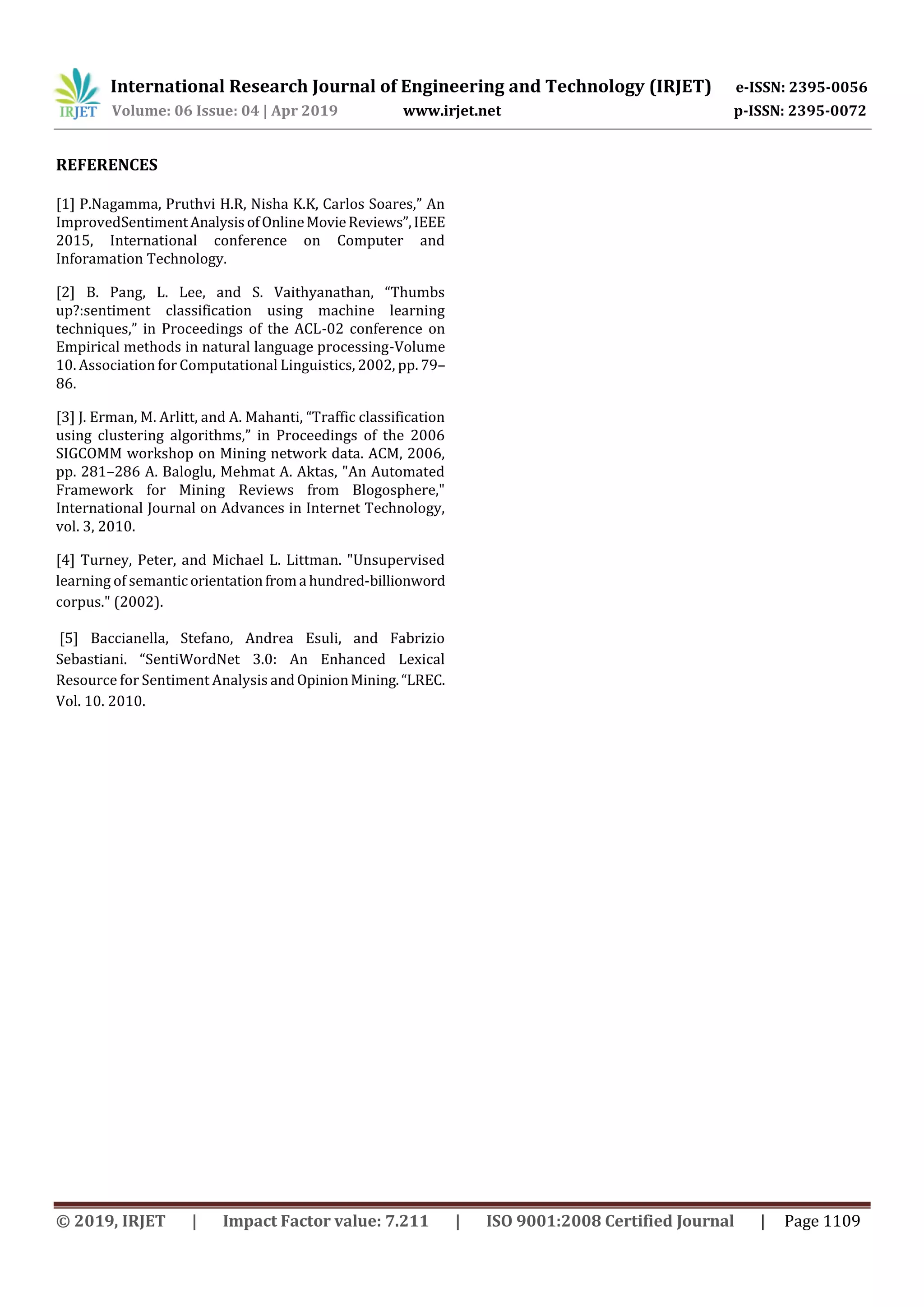 International Research Journal of Engineering and Technology (IRJET) e-ISSN: 2395-0056
Volume: 06 Issue: 04 | Apr 2019 www.irjet.net p-ISSN: 2395-0072
© 2019, IRJET | Impact Factor value: 7.211 | ISO 9001:2008 Certified Journal | Page 1109
REFERENCES
[1] P.Nagamma, Pruthvi H.R, Nisha K.K, Carlos Soares,” An
ImprovedSentimentAnalysisofOnlineMovieReviews”,IEEE
2015, International conference on Computer and
Inforamation Technology.
[2] B. Pang, L. Lee, and S. Vaithyanathan, “Thumbs
up?:sentiment classification using machine learning
techniques,” in Proceedings of the ACL-02 conference on
Empirical methods in natural language processing-Volume
10. Association for Computational Linguistics, 2002, pp. 79–
86.
[3] J. Erman, M. Arlitt, and A. Mahanti, “Traffic classification
using clustering algorithms,” in Proceedings of the 2006
SIGCOMM workshop on Mining network data. ACM, 2006,
pp. 281–286 A. Baloglu, Mehmat A. Aktas, "An Automated
Framework for Mining Reviews from Blogosphere,"
International Journal on Advances in Internet Technology,
vol. 3, 2010.
[4] Turney, Peter, and Michael L. Littman. "Unsupervised
learning of semanticorientationfroma hundred-billionword
corpus." (2002).
[5] Baccianella, Stefano, Andrea Esuli, and Fabrizio
Sebastiani. “SentiWordNet 3.0: An Enhanced Lexical
Resource for Sentiment Analysis andOpinionMining.“LREC.
Vol. 10. 2010.
 