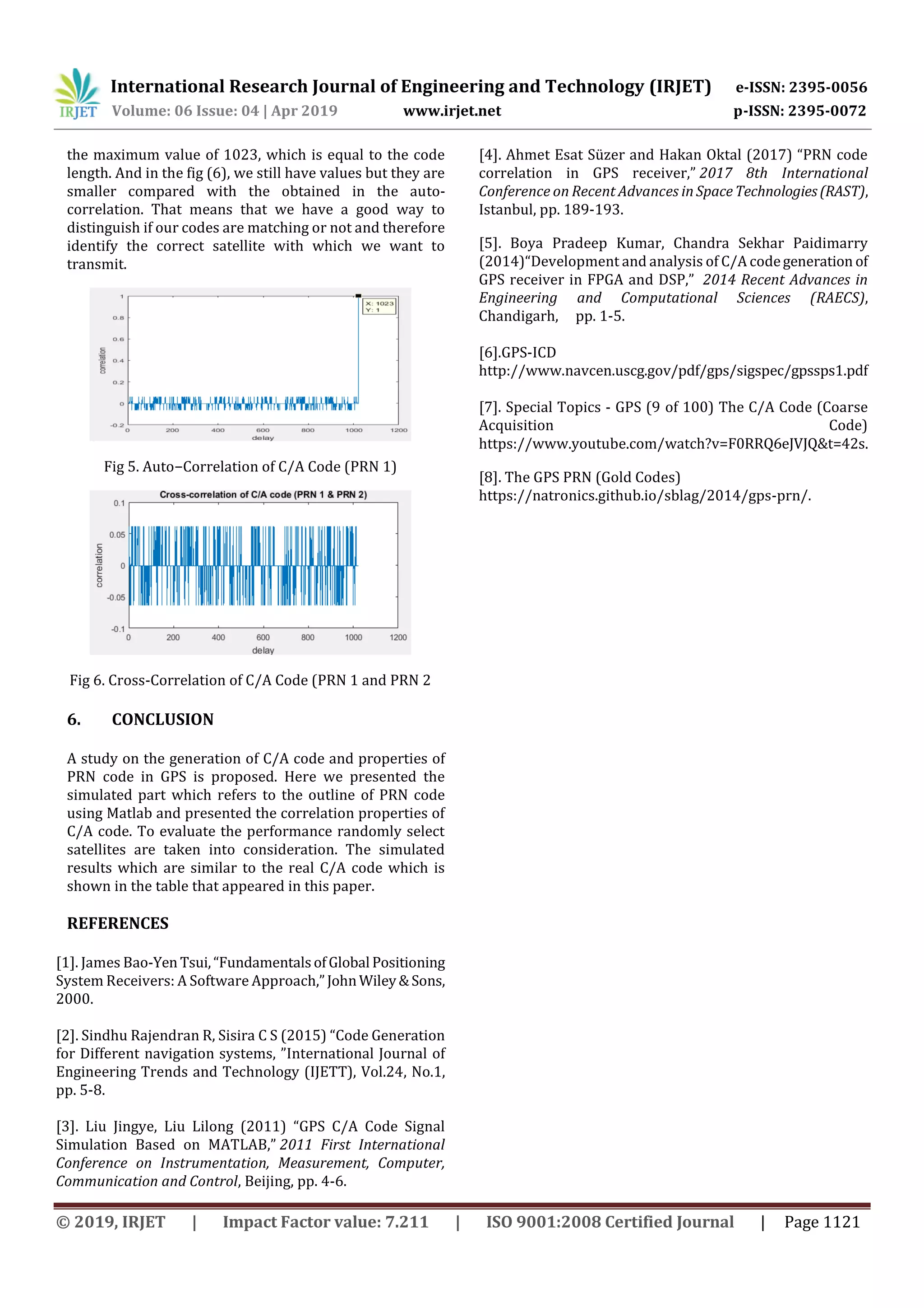 International Research Journal of Engineering and Technology (IRJET) e-ISSN: 2395-0056
Volume: 06 Issue: 04 | Apr 2019 www.irjet.net p-ISSN: 2395-0072
© 2019, IRJET | Impact Factor value: 7.211 | ISO 9001:2008 Certified Journal | Page 1121
the maximum value of 1023, which is equal to the code
length. And in the fig (6), we still have values but they are
smaller compared with the obtained in the auto-
correlation. That means that we have a good way to
distinguish if our codes are matching or not and therefore
identify the correct satellite with which we want to
transmit.
Fig 5. Auto−Correlation of C/A Code (PRN 1)
Fig 6. Cross-Correlation of C/A Code (PRN 1 and PRN 2
6. CONCLUSION
A study on the generation of C/A code and properties of
PRN code in GPS is proposed. Here we presented the
simulated part which refers to the outline of PRN code
using Matlab and presented the correlation properties of
C/A code. To evaluate the performance randomly select
satellites are taken into consideration. The simulated
results which are similar to the real C/A code which is
shown in the table that appeared in this paper.
REFERENCES
[1]. James Bao-Yen Tsui,“FundamentalsofGlobal Positioning
System Receivers: A Software Approach,”JohnWiley&Sons,
2000.
[2]. Sindhu Rajendran R, Sisira C S (2015) “Code Generation
for Different navigation systems, ”International Journal of
Engineering Trends and Technology (IJETT), Vol.24, No.1,
pp. 5-8.
[3]. Liu Jingye, Liu Lilong (2011) “GPS C/A Code Signal
Simulation Based on MATLAB,” 2011 First International
Conference on Instrumentation, Measurement, Computer,
Communication and Control, Beijing, pp. 4-6.
[4]. Ahmet Esat Süzer and Hakan Oktal (2017) “PRN code
correlation in GPS receiver,” 2017 8th International
Conference on Recent Advances in SpaceTechnologies(RAST),
Istanbul, pp. 189-193.
[5]. Boya Pradeep Kumar, Chandra Sekhar Paidimarry
(2014)“Development and analysis of C/A codegeneration of
GPS receiver in FPGA and DSP,” 2014 Recent Advances in
Engineering and Computational Sciences (RAECS),
Chandigarh, pp. 1-5.
[6].GPS-ICD
http://www.navcen.uscg.gov/pdf/gps/sigspec/gpssps1.pdf
[7]. Special Topics - GPS (9 of 100) The C/A Code (Coarse
Acquisition Code)
https://www.youtube.com/watch?v=F0RRQ6eJVJQ&t=42s.
[8]. The GPS PRN (Gold Codes)
https://natronics.github.io/sblag/2014/gps-prn/.
 