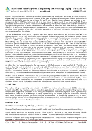 International Research Journal of Engineering and Technology (IRJET) e-ISSN: 2395-0056
Volume: 06 Issue: 04 | Apr 2019 www.irjet.net p-ISSN: 2395-0072
© 2019, IRJET | Impact Factor value: 7.211 | ISO 9001:2008 Certified Journal | Page 1138
Commercialization of HEMTs essentially expanded in Japan and Europe around 1987 when HEMTs started to supplant
GaAs MESFETs in communicating satellite collectors. HEMTs made it conceivable to diminish the distance of an illustrative
radio wire by one-half or more. Be that as it may, this specific open door for commercialization was not in the primary
arrangement. Early HEMT innovation was still in a crude phase of improvement; it had numerous feeble focuses,
particularly from the point of view of cost execution. The promoting contemplates lead to choose that HEMTs were most
appropriate for applications in the microwave satellite correspondences field. Along these lines, built up a model HEMT
intensifier for satellite correspondences and presented it at the 1983 International Solid-State Circuit Conference [19]. The
cryogenic clamor execution of the HEMT intensifier appeared to be sufficiently effective for recognizing powerless
microwave signals from dim nebulae.
The first HEMT utilized industrially as a cryogenic low-clamor speaker. This intensifier was introduced in the NRO 45m
radio telescope in 1985. In 1986, the telescope outfitted with the HEMT intensifier found new interstellar atoms in Taurus
Molecular Cloud around 400 light-years away. In distinguishing an exceptionally feeble microwave motion from the atoms,
individuals at NRO kept on watching the flag for 150 h. The speaker must be truly steady for such delayed perception.
Stable activity is the best need for radio telescopes and was a critical HEMT solid point around then, contrasted and the
parametric speakers being utilized. After disclosure of the new interstellar particle at NRO, HEMTs were effectively
introduced in radio telescopes all through the world. Cryogenically cooled HEMT low-clamor speakers have been
constantly improved. InP-based HEMTs are currently verging on contending with the microwave enhancement by
animated emanation of radiation (MASER). At the X-band (8:4 GHz), an InP-based HEMT cooled to 6K had a commotion
temperature of 4.5K and the MASER had a clamor temperature of 2K when cooled to fluid He temperature [20].
Subsequent to being acquainted with a little commercial center, HEMT innovation bit by bit pulled in the consideration of
potential clients in various fields of use. Potential clients needed higher-execution and more affordable HEMTs. Reacting to
these requests, numerous organizations put resources into HEMT-related advancements. MBE machine merchants began
to create large scale manufacturing frameworks, and a high-throughput metal-natural concoction vapor affidavit (MOCVD)
development strategy was effectively created. A recessed-entryway structure, which was initially created to show the E-
HEMT, was embraced to decrease parasitic access opposition [21].
As of late, there has been enthusiasm for the improvement of HEMTs dependent on wide-band-hole III– V nitrides as a
result of their high basic electric field for breakdown (2 _ 106 V/cm). Since the primary show of AlGaN/GaN HEMTs in
1993 [22], GaN-based HEMTs have been effectively actualized for use in microwave control speakers. Kanamura et al.
revealed a yield intensity of 101W at 2.14GHz from a 36-mm-entryway width AlGaN/GaN HEMT on a minimal effort n-SiC
substrate [23]. GaN-based HEMTs show guarantee for different high-control applications, including remote base stations.
We have seen an emotional advancement of the HEMT since the primary exhibit in 1980. The present across the board
accessibility of HEMTs, especially in microwave and millimeter wave applications, is a long way beyond anything I could
ever imagine. Future advancements will concentrate on downsizing the devices and utilizing wide-band-hole III– V
nitrides to improve central gadget execution and there is much work to accomplish huge cost reserve funds.
5. CONCLUSION
This study article gives a point by point data about the HEMT and its innovation advancement. HEMT transistors are
basically utilized for high recurrence and low commotion applications. It additionally depicts about the properties of the
materials that are generally utilized for HEMT, among the materials we presumed that gallium nitride is progressively
reasonable for 2-DEG task in HEMT in light of having higher bandgap and different properties, for example, dissolving
point, higher breakdown voltages, high immersion, low powerful mass. The fundamental burden of HEMT is higher
entryway spillage current. To lessen the entryway spillage current, an oxide layer can be embedded between the door and
substrate. Further research are going on this region.
6. APPLICATIONS
The HEMT was formerly developed for high-speed and low noise applications.
Because of their low noise performance, they are widely used in small signal amplifiers, power amplifiers, oscillators.
RADAR (Radio Detection and Ranging System), Direct broadcast receivers – DBS, radio astronomy, cellular
telecommunications and satellite communications can use HEMT for higher performance and low noise operation.
Nowadays HEMTs are more usually incorporated into integrated circuits. These Monolithic Microwave Integrated Circuit
chips (MMIC) are widely used for RF design applications
 