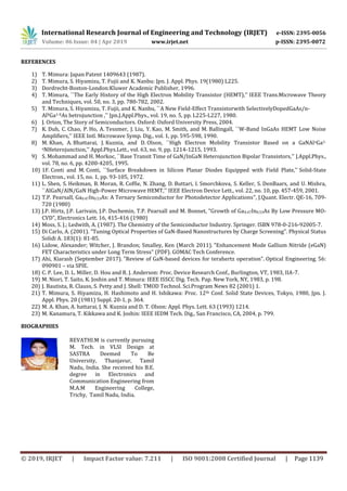 International Research Journal of Engineering and Technology (IRJET) e-ISSN: 2395-0056
Volume: 06 Issue: 04 | Apr 2019 www.irjet.net p-ISSN: 2395-0072
© 2019, IRJET | Impact Factor value: 7.211 | ISO 9001:2008 Certified Journal | Page 1139
REFERENCES
1) T. Mimura: Japan Patent 1409643 (1987).
2) T. Mimura, S. Hiyamizu, T. Fujii and K. Nanbu: Jpn. J. Appl. Phys. 19(1980) L225.
3) Dordrecht-Boston-London:Kluwer Academic Publisher, 1996.
4) T. Mimura, ``The Early History of the High Electron Mobility Transistor (HEMT),'' IEEE Trans.Microwave Theory
and Techniques, vol. 50, no. 3, pp. 780-782, 2002.
5) T. Mimura, S. Hiyamizu, T. Fujii, and K. Nanbu, ``A New Field-Effect Transistorwith SelectivelyDopedGaAs/n-
AlXGa1-XAs hetrojunction ,'' Jpn.J.Appl.Phys., vol. 19, no. 5, pp. L225-L227, 1980.
6) J. Orton, The Story of Semiconductors. Oxford: Oxford University Press, 2004.
7) K. Duh, C. Chao, P. Ho, A. Tessmer, J. Liu, Y. Kao, M. Smith, and M. Ballingall, ``W-Band InGaAs HEMT Low Noise
Amplifiers,'' IEEE Intl. Microwave Symp. Dig., vol. 1, pp. 595-598, 1990.
8) M. Khan, A. Bhattarai, J. Kuznia, and D. Olson, ``High Electron Mobility Transistor Based on a GaNAlxGa1-
xNHeterojunction,'' Appl.Phys.Lett., vol. 63, no. 9, pp. 1214-1215, 1993.
9) S. Mohammad and H. Morkoc, ``Base Transit Time of GaN/InGaN Heterojunction Bipolar Transistors,'' J.Appl.Phys.,
vol. 78, no. 6, pp. 4200-4205, 1995.
10) 1F. Conti and M. Conti, ``Surface Breakdown in Silicon Planar Diodes Equipped with Field Plate,'' Solid-State
Electron., vol. 15, no. 1, pp. 93-105, 1972.
11) L. Shen, S. Heikman, B. Moran, R. Coffie, N. Zhang, D. Buttari, I. Smorchkova, S. Keller, S. DenBaars, and U. Mishra,
``AlGaN/AlN/GaN High-Power Microwave HEMT,'' IEEE Electron Device Lett., vol. 22, no. 10, pp. 457-459, 2001.
12) T.P. Pearsall, Ga0.47In0.53As: A Ternary Semiconductor for Photodetector Applications", J.Quant. Electr. QE-16, 709-
720 (1980)
13) J.P. Hirtz, J.P. Larivain, J.P. Duchemin, T.P. Pearsall and M. Bonnet, "Growth of Ga0.47In0.53As By Low Pressure MO-
CVD", Electronics Lett. 16, 415-416 (1980)
14) Moss, S. J.; Ledwith, A. (1987). The Chemistry of the Semiconductor Industry. Springer. ISBN 978-0-216-92005-7.
15) Di Carlo, A. (2001). "Tuning Optical Properties of GaN-Based Nanostructures by Charge Screening". Physical Status
Solidi A. 183(1): 81-85.
16) Lidow, Alexander; Witcher, J. Brandon; Smalley, Ken (March 2011). "Enhancement Mode Gallium Nitride (eGaN)
FET Characteristics under Long Term Stress" (PDF). GOMAC Tech Conference.
17) Ahi, Kiarash (September 2017). "Review of GaN-based devices for terahertz operation". Optical Engineering. 56:
090901 – via SPIE.
18) C. P. Lee, D. L. Miller, D. Hou and R. J. Anderson: Proc. Device Research Conf., Burlington, VT, 1983, IIA-7.
19) M. Niori, T. Saito, K. Joshin and T. Mimura: IEEE ISSCC Dig. Tech. Pap. New York, NY, 1983, p. 198.
20) J. Bautista, R. Clauss, S. Petty and J. Shell: TMOD Technol. Sci.Program News 82 (2001) 1.
21) T. Mimura, S. Hiyamizu, H. Hashimoto and H. Ishikawa: Proc. 12th Conf. Solid State Devices, Tokyo, 1980, Jpn. J.
Appl. Phys. 20 (1981) Suppl. 20-1, p. 364.
22) M. A. Khan, A. hattarai, J. N. Kuznia and D. T. Olson: Appl. Phys. Lett. 63 (1993) 1214.
23) M. Kanamura, T. Kikkawa and K. Joshin: IEEE IEDM Tech. Dig., San Francisco, CA, 2004, p. 799.
BIOGRAPHIES
REVATHI.M is currently pursuing
M. Tech. in VLSI Design at
SASTRA Deemed To Be
University, Thanjavur, Tamil
Nadu, India. She received his B.E.
degree in Electronics and
Communication Engineering from
M.A.M Engineering College,
Trichy, Tamil Nadu, India.
 