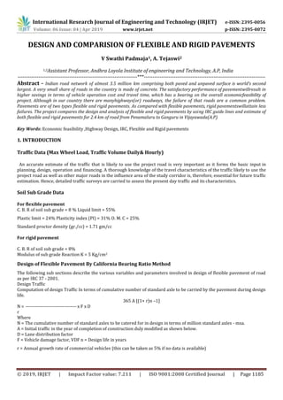 International Research Journal of Engineering and Technology (IRJET) e-ISSN: 2395-0056
Volume: 06 Issue: 04 | Apr 2019 www.irjet.net p-ISSN: 2395-0072
© 2019, IRJET | Impact Factor value: 7.211 | ISO 9001:2008 Certified Journal | Page 1185
DESIGN AND COMPARISION OF FLEXIBLE AND RIGID PAVEMENTS
V Swathi Padmaja1, A. Tejaswi2
1,2Assistant Professor, Andhra Loyola Institute of engineering and Technology, A.P, India
---------------------------------------------------------------------***----------------------------------------------------------------------
Abstract - Indian road network of almost 3.5 million km comprising both paved and unpaved surface is world’s second
largest. A very small share of roads in the country is made of concrete. The satisfactory performance of pavementwillresult in
higher savings in terms of vehicle operation cost and travel time, which has a bearing on the overall economicfeasibility of
project. Although in our country there are manyhighways(or) roadways, the failure of that roads are a common problem.
Pavements are of two types flexible and rigid pavements. As compared with flexible pavements, rigid pavementswillattain less
failures. The project compares the design and analysis of flexible and rigid pavements by using IRC guide lines and estimate of
both flexible and rigid pavements for 2.4 km of road from Penamaluru to Ganguru in Vijayawada(A.P)
Key Words: Economic feasibility ,Highway Design, IRC, Flexible and Rigid pavements
1. INTRODUCTION
Traffic Data (Max Wheel Load, Traffic Volume Daily& Hourly)
An accurate estimate of the traffic that is likely to use the project road is very important as it forms the basic input in
planning, design, operation and financing. A thorough knowledge of the travel characteristics of the traffic likely to use the
project road as well as other major roads in the influence area of the study corridor is, therefore, essential for future traffic
estimation. Hence, detailed traffic surveys are carried to assess the present day traffic and its characteristics.
Soil Sub Grade Data
For flexible pavement
C. B. R of soil sub grade = 8 % Liquid limit = 55%
Plastic limit = 24% Plasticity index (PI) = 31% O. M. C = 25%
Standard proctor density (gr./cc) = 1.71 gm/cc
For rigid pavement
C. B. R of soil sub grade = 8%
Modulus of sub grade Reaction K = 5 Kg/cm2
Design of Flexible Pavement By California Bearing Ratio Method
The following sub sections describe the various variables and parameters involved in design of flexible pavement of road
as per IRC 37 - 2001.
Design Traffic
Computation of design Traffic In terms of cumulative number of standard axle to be carried by the pavement during design
life.
365 A [(1+ r)n –1]
N = --------------------------------x F x D
r
Where
N = The cumulative number of standard axles to be catered for in design in terms of million standard axles - msa.
A = Initial traffic in the year of completion of construction duly modified as shown below.
D = Lane distribution factor
F = Vehicle damage factor, VDF n = Design life in years
r = Annual growth rate of commercial vehicles {this can be taken as 5% if no data is available}
 