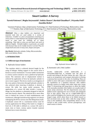 International Research Journal of Engineering and Technology (IRJET) e-ISSN: 2395-0056
Volume: 06 Issue: 04 | Apr 2019 www.irjet.net p-ISSN: 2395-0072
© 2019, IRJET | Impact Factor value: 7.211 | ISO 9001:2008 Certified Journal | Page 1193
Smart Ladder: A Survey
Tareek Pattewar1, Megha Surywanshi2, Ankita Chaure3, Harshal Chaudhari4 , Priyanka Patil5
Anushka Bedse6
1Assistant Professor, Dept. of Information Technology, R. C. Patel Institute of Technology, Maharashtra, India
2, 3,4,5,6Student, Dept. of Information Technology, R. C. Patel Institute of Technology, Maharashtra, India
---------------------------------------------------------------------***---------------------------------------------------------------------
Abstract -Now a days ladders are important and
essential tools that are used widely in a variety of
industries. A ladder is a piece of equipment consisting of a
series of bars or steps between two upright lengths of wood,
metal or rope used for climbing up or down
something. They help us move up and down and work at
different heights. Portable ladders, in particular, are useful
tools because they can be readily moved or carried. They are
simply built and come in many sizes, shapes and styles.
Key Words: Hydraulic cylinder, Pulley, Microcontroller,
Belt, Lock, Battery, Motor.
1. INTRODUCTION
1.1 Different type of mechanism:
1. Hydraulic Scissor ladder:
“The machine which is achieved desired height by the
using of linkages, folding support in the scissor form is
known as scissor mechanism.” A scissor ladder mechanism
is a device used to extend or react a platform by hydraulic
means. The extension and or displacement motion is
achieved by application of force by hydraulic cylinder to
one or more support. This forces results is an elongation of
the cross pattern. Retraction through hydraulic cylinder is
also achieved when lowering of platform is desired. A
scissor life table has many useful purposes. The
applications of a scissor lift table include a variety of
things, but the platform is ultimately designed to help lift
and raise heavier objects. The industrial lift is most often
seen in behind the scenes of retail establishments and
warehouses, although manufacturing engineers are always
redesigning the lift for various uses like lifting heavy loads.
A hydraulic scissor lift is a mechanical device used for
various applications for lifting of the loads to a height or
level [1]. A lift table is defined as a scissor lift used to
stack, raise or lower, convey and/or transfer material
between two or more elevations
Fig1. Hydraulic Scissor ladder [1]
2. Automatic Loft / Attic Ladder:
An attic ladder (US) or loft ladder (UK) is a
retractable ladder that is installed into the floor of
an attic and ceiling of the floor below the attic. They are
used as an inexpensive and compact alternative to having
a stairway that ascends to the attic of a building. They are
useful in areas with space constraints that would hinder
the installation of a standard staircase. Attic ladders
typically consist of a ladder with wider steps and a steep
slope.[1] A drawstring will hang down to allow the ladder
to be manually extended. Attic ladders are usually made of
wood, metal, aluminum. The fire departments carry attic
ladders on fire apparatus for use to locate and extinguish
fires in attic spaces. They are in a single ladder that is
often used by firefighters for interior attic access and have
hinged rungs, which allow them to be folded inward so
that one beam rests on the other, with the rungs hidden
away in the middle[7]. This compatibility allows it to be
carried in attic scuttle holes, narrow passageways, and
small rooms or closets.
 