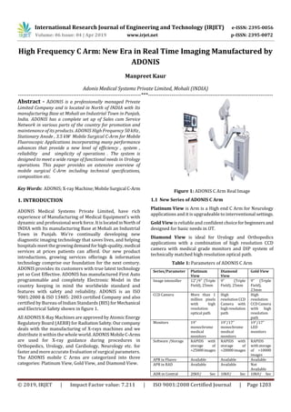 International Research Journal of Engineering and Technology (IRJET) e-ISSN: 2395-0056
Volume: 06 Issue: 04 | Apr 2019 www.irjet.net p-ISSN: 2395-0072
© 2019, IRJET | Impact Factor value: 7.211 | ISO 9001:2008 Certified Journal | Page 1203
High Frequency C Arm: New Era in Real Time Imaging Manufactured by
ADONIS
Manpreet Kaur
Adonis Medical Systems Private Limited, Mohali (INDIA)
---------------------------------------------------------------------***----------------------------------------------------------------------
Abstract - ADONIS is a professionally managed Private
Limited Company and is located in North of INDIA with Its
manufacturing Base at Mohali an Industrial Town in Punjab,
India. ADONIS has a complete set up of Sales cum Service
Network in various parts of the country for promotion and
maintenance of its products. ADONIS High Frequency 50 kHz ,
Stationary Anode , 3.5 kW Mobile Surgical C-Arm for Mobile
Fluoroscopic Applications incorporating many performance
advances that provide a new level of efficiency , system ,
reliability and simplicity of operations . The system is
designed to meet a wide range of functional needs in Urology
operations. This paper provides an extensive overview of
mobile surgical C-Arm including technical specifications,
composition etc.
Key Words: ADONIS; X-ray Machine; Mobile Surgical C-Arm
1. INTRODUCTION
ADONIS Medical Systems Private Limited, have rich
experience of Manufacturing of Medical Equipment’s with
dynamic and professional work force.ItislocatedinNorthof
INDIA with Its manufacturing Base at Mohali an Industrial
Town in Punjab. We're continually developing new
diagnostic imaging technology that saves lives, and helping
hospitals meet the growingdemandforhigh-quality,medical
services at prices patients can afford. Our new product
introductions, growing services offerings & information
technology comprise our foundation for the next century.
ADONIS provides its customers with true latest technology
yet so Cost Effective. ADONIS has manufactured First Auto
programmable and completely Electronic Model in the
country keeping in mind the worldwide standard and
features with safety and reliability. ADONIS is an ISO
9001:2000 & ISO 13485: 2003 certified Company and also
certified by Bureau of Indian Standards (BIS) forMechanical
and Electrical Safety shown in figure 1.
All ADONIS X-Ray Machines are approved by Atomic Energy
Regulatory Board (AERB) for RadiationSafety. Ourcompany
deals with the manufacturing of X-rays machines and we
distribute it within the whole world. ADONIS MobileC-Arms
are used for X-ray guidance during procedures in
Orthopedics, Urology, and Cardiology, Neurology etc. for
faster and more accurate Evaluation of surgical parameters.
The ADONIS mobile C Arms are categorized into three
categories: Platinum View, Gold View, and Diamond View.
Figure 1: ADONIS C Arm Real Image
1.1 New Series of ADONIS C Arm
Platinum View is Arm is a High end C Arm for Neurology
applications and it is upgradeable to interventional settings.
Gold View is reliable and confident choicefor beginners and
designed for basic needs in OT.
Diamond View is ideal for Urology and Orthopedics
applications with a combination of high resolution CCD
camera with medical grade monitors and DIP system of
technically matched high resolution optical path.
Table 1: Parameters of ADONIS C Arm
Series/Parameter Platinum
View
Diamond
View
Gold View
Image intensifier 12”/9” (Triple
Field), 25mm
9” (Triple
Field), 25mm
9” (Triple
Field),
23mm
CCD Camera More than 1
million pixels
with high
resolution
optical path
High
resolutionCCD
Camera with
highresolution
path
High
resolution
CCD Camera
with high
resolution
path
Monitors 19”
monochrome
medical
monitors
19”/17”
monochrome
medical
monitors
19”/17”
LED
monitors
Software /Storage RAPIDS with
storage of
>25000images
RAPIDS with
storage of
>20000images
RAPIDS
withstorage
of >10000
images
APR in Fluoro Available Available Available
APR in RAD Available Available Not
Available
ADR in Contral 20kV/ Sec 10kV/ Sec 10kV/ Sec
 