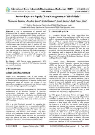 International Research Journal of Engineering and Technology (IRJET) e-ISSN: 2395-0056
Volume: 06 Issue: 04 | Apr 2019 www.irjet.net p-ISSN: 2395-0072
© 2019, IRJET | Impact Factor value: 7.211 | ISO 9001:2008 Certified Journal | Page 1235
Review Paper on Supply Chain Management of Windshield
Aishwarya Bansode1, Nandini Gawai2, Nikita Bhagwat3, Sonali Kamble4, Prof. Firdos Khan5
1,2,3,4Student, Mechanical Engineering, BVCOE, Navi Mumbai, India
5Associate Professor, Mechanical Engineering, BVCOE, Navi Mumbai, India
---------------------------------------------------------------------***----------------------------------------------------------------------
Abstract - SCM is management of material and
information flow in a supply chain to provide the highest
degree of customer satisfaction at the lowest possible cost.
Here to produce windshield the raw material that is glass is
firstly brought into warehouse from where the SCM method
is applied on it. Planning is done and then the windshield is
manufactured with the help of Production Planning and
Control method. PPC deals with what to produce and how
much to produce. The final method in SCM is logistics where
getting the right product to customers at right time and in
right quantity and at a right cost. All these processes are
therefore applied on raw material from start to end to
produce windshield and this method of managing the
material and processes is known as Supply Chain
Management.
Key Words: SCM (Supply chain management), MPC
(Material planning and control), PPC (Production planning
and control), Logistics.
1. INTRODUCTION
SUPPLY CHAIN MANAGEMENT
Supply chain management (SCM) is the process of
planning and implementing and controlling the operations
of the supply chain as efficiently as possible. Supply chain
management spans all moment and storage of raw
materials, working process inventory, and finished goods
from point of origin to point of consumption.
Supply chain management encompasses the planning and
management of all activities involved in sourcing,
procurement, conversion and logistics management
activities. Importantly it also includes coordination and
collaboration with channel partners which can be
suppliers, intermediaries, third party service providers,
and customers.
SCM is a cross functional approach to managing the
movement of raw materials into an organization and the
movement of finished goods out of organization to the end
customer. As corporations strive to focus on core
competencies and become more flexible, they have
reduced their ownership of raw materials sources and
distribution channels. These functions are increasingly
being out sourced to other corporation that can be
performing the activity better or more cost effectively.
2 LITERATURE REVIEW
2.1 Literature Review and Some Issue-Jinesh Jain,
G.Agrwal, Soumya Banerjee(January 2015)- The review
and its categorization has highlighted the popularity of
SCM as a field of research. Scm frameworks, trends and
challenges Alliances/Relationships and WWW and E
commerce are the principal areas of research and
publication in the SCM domain. In this paper attempt has
been made to review the literature on SCM. We have
presented a literature classification scheme in line with
the suggestion made by Mentzer & Kahn (1995). We have
categorized the articles in five methodologies of SCM i.e.
Exploratory, Normative, Methodology, Literature Review
and Hypothesis testing [1]
2.2 Supply Chain Management Evolution-Getjan
Mehmati(May 2016)- This paper reviewed the evolution
of SCM and the factors that have influenced it. From this
came out that the SCM evolution history can be
segmented into four stages: The creation stage: In this
stage making of products that were demanded by the
customer. The products are designed, produced, tested,
and packed and delivered. 2. The integration stage:
Integrating a supply chain is an incremental process, with
priority typically given to the highest positional returns
on investment, many companies adopt an approach that
begins at home and gradually works outward through
supply chain. The globalization stage: The globalization
has made the world near and off course expands the
business to multinational level .Globalization and SCM are
interconnected .Globalization provides access to new
customers and new sources of procurement [2]
2.3 This paper A Literature Review on Supply Chain
Management Barriers in Manufacturing Organization
submitted by Vishal Parmar and H.G.Shahin 2016 in the
International Journal of Engineering Development and
Research. In this paper they studied to find various
barriers occur in SCM. They find barriers such as lack of
education and training, low customer satisfaction, lack of
necessary tools, lack of R&D, Market competition, lack of
trust, lack of motivation to employee, lack of interest of
workers, etc. The main goal of any manufacturing
organization is to set up efficiency of organizations in
such way that it satisfies customer demand at right time.
And obtain objectives of SCM such as enhance companies
productivity. By minimizing this barriers we can obtain
smooth and even flow of SCM in organization [3]
 