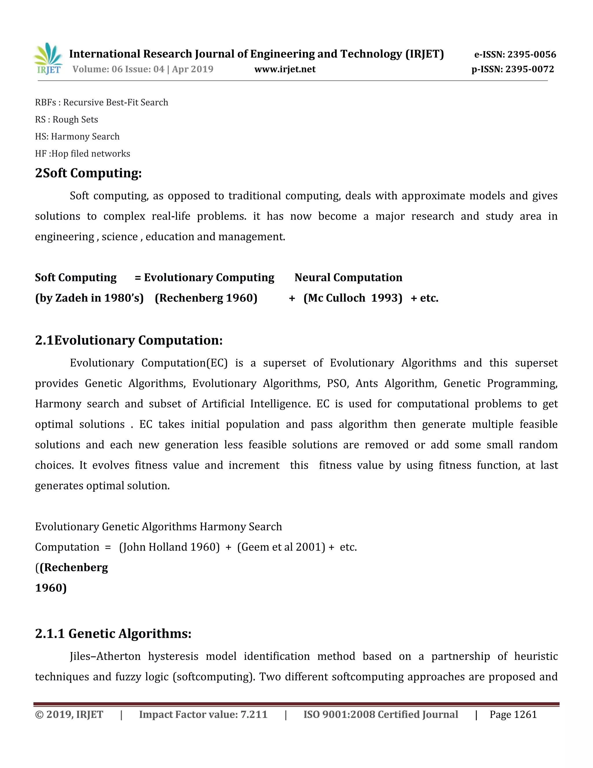 International Research Journal of Engineering and Technology (IRJET) e-ISSN: 2395-0056
Volume: 06 Issue: 04 | Apr 2019 www.irjet.net p-ISSN: 2395-0072
© 2019, IRJET | Impact Factor value: 7.211 | ISO 9001:2008 Certified Journal | Page 1261
RBFs : Recursive Best-Fit Search
RS : Rough Sets
HS: Harmony Search
HF :Hop filed networks
2Soft Computing:
Soft computing, as opposed to traditional computing, deals with approximate models and gives
solutions to complex real-life problems. it has now become a major research and study area in
engineering , science , education and management.
Soft Computing = Evolutionary Computing Neural Computation
(by Zadeh in 1980’s) (Rechenberg 1960) + (Mc Culloch 1993) + etc.
2.1Evolutionary Computation:
Evolutionary Computation(EC) is a superset of Evolutionary Algorithms and this superset
provides Genetic Algorithms, Evolutionary Algorithms, PSO, Ants Algorithm, Genetic Programming,
Harmony search and subset of Artificial Intelligence. EC is used for computational problems to get
optimal solutions . EC takes initial population and pass algorithm then generate multiple feasible
solutions and each new generation less feasible solutions are removed or add some small random
choices. It evolves fitness value and increment this fitness value by using fitness function, at last
generates optimal solution.
Evolutionary Genetic Algorithms Harmony Search
Computation = (John Holland 1960) + (Geem et al 2001) + etc.
((Rechenberg
1960)
2.1.1 Genetic Algorithms:
Jiles–Atherton hysteresis model identification method based on a partnership of heuristic
techniques and fuzzy logic (softcomputing). Two different softcomputing approaches are proposed and
 