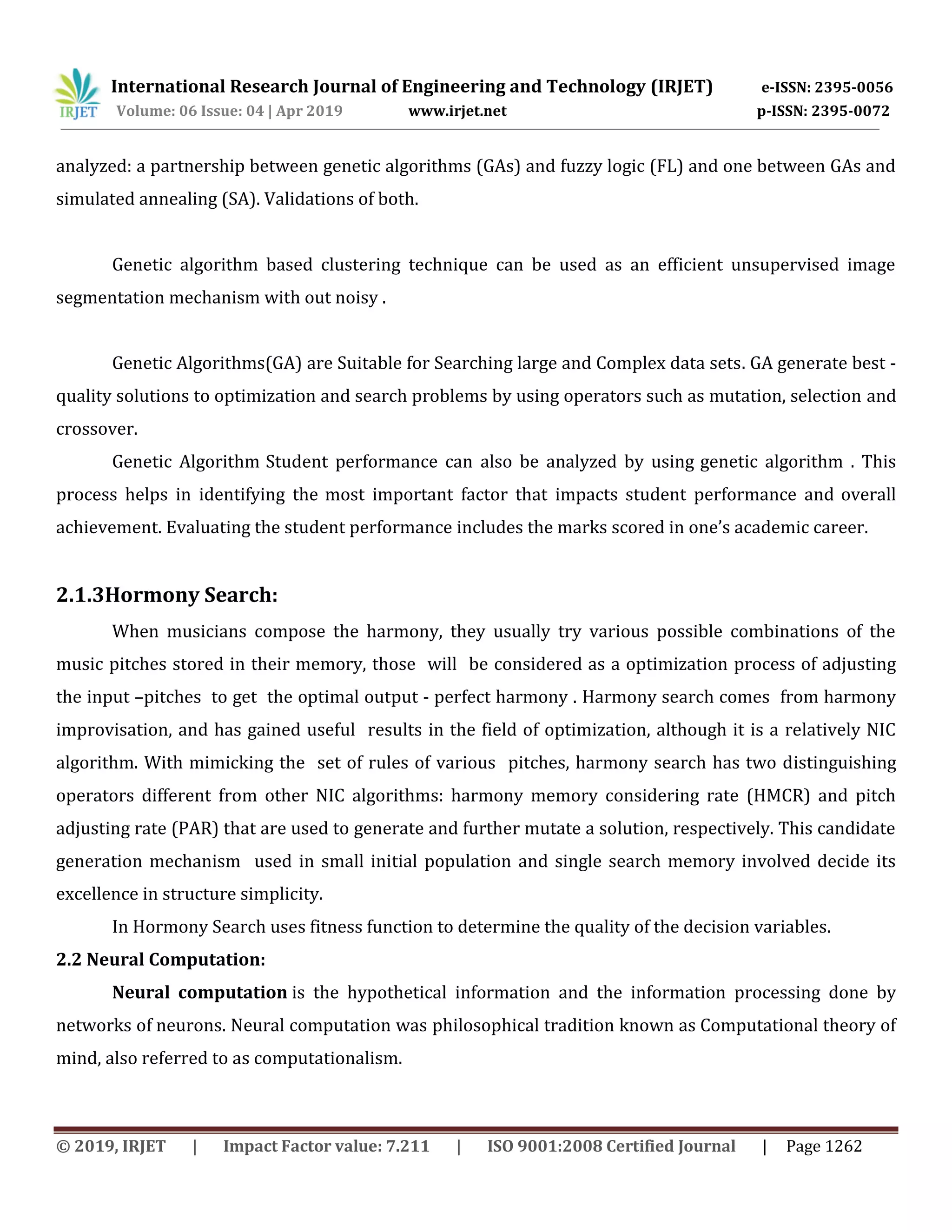 International Research Journal of Engineering and Technology (IRJET) e-ISSN: 2395-0056
Volume: 06 Issue: 04 | Apr 2019 www.irjet.net p-ISSN: 2395-0072
© 2019, IRJET | Impact Factor value: 7.211 | ISO 9001:2008 Certified Journal | Page 1262
analyzed: a partnership between genetic algorithms (GAs) and fuzzy logic (FL) and one between GAs and
simulated annealing (SA). Validations of both.
Genetic algorithm based clustering technique can be used as an efficient unsupervised image
segmentation mechanism with out noisy .
Genetic Algorithms(GA) are Suitable for Searching large and Complex data sets. GA generate best -
quality solutions to optimization and search problems by using operators such as mutation, selection and
crossover.
Genetic Algorithm Student performance can also be analyzed by using genetic algorithm . This
process helps in identifying the most important factor that impacts student performance and overall
achievement. Evaluating the student performance includes the marks scored in one’s academic career.
2.1.3Hormony Search:
When musicians compose the harmony, they usually try various possible combinations of the
music pitches stored in their memory, those will be considered as a optimization process of adjusting
the input –pitches to get the optimal output - perfect harmony . Harmony search comes from harmony
improvisation, and has gained useful results in the field of optimization, although it is a relatively NIC
algorithm. With mimicking the set of rules of various pitches, harmony search has two distinguishing
operators different from other NIC algorithms: harmony memory considering rate (HMCR) and pitch
adjusting rate (PAR) that are used to generate and further mutate a solution, respectively. This candidate
generation mechanism used in small initial population and single search memory involved decide its
excellence in structure simplicity.
In Hormony Search uses fitness function to determine the quality of the decision variables.
2.2 Neural Computation:
Neural computation is the hypothetical information and the information processing done by
networks of neurons. Neural computation was philosophical tradition known as Computational theory of
mind, also referred to as computationalism.
 
