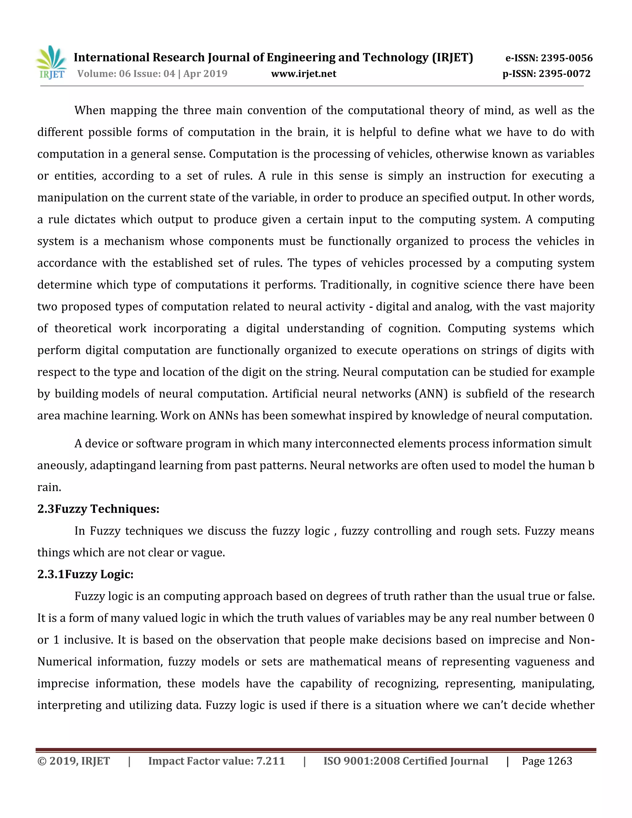 International Research Journal of Engineering and Technology (IRJET) e-ISSN: 2395-0056
Volume: 06 Issue: 04 | Apr 2019 www.irjet.net p-ISSN: 2395-0072
© 2019, IRJET | Impact Factor value: 7.211 | ISO 9001:2008 Certified Journal | Page 1263
When mapping the three main convention of the computational theory of mind, as well as the
different possible forms of computation in the brain, it is helpful to define what we have to do with
computation in a general sense. Computation is the processing of vehicles, otherwise known as variables
or entities, according to a set of rules. A rule in this sense is simply an instruction for executing a
manipulation on the current state of the variable, in order to produce an specified output. In other words,
a rule dictates which output to produce given a certain input to the computing system. A computing
system is a mechanism whose components must be functionally organized to process the vehicles in
accordance with the established set of rules. The types of vehicles processed by a computing system
determine which type of computations it performs. Traditionally, in cognitive science there have been
two proposed types of computation related to neural activity - digital and analog, with the vast majority
of theoretical work incorporating a digital understanding of cognition. Computing systems which
perform digital computation are functionally organized to execute operations on strings of digits with
respect to the type and location of the digit on the string. Neural computation can be studied for example
by building models of neural computation. Artificial neural networks (ANN) is subfield of the research
area machine learning. Work on ANNs has been somewhat inspired by knowledge of neural computation.
A device or software program in which many interconnected elements process information simult
aneously, adaptingand learning from past patterns. Neural networks are often used to model the human b
rain.
2.3Fuzzy Techniques:
In Fuzzy techniques we discuss the fuzzy logic , fuzzy controlling and rough sets. Fuzzy means
things which are not clear or vague.
2.3.1Fuzzy Logic:
Fuzzy logic is an computing approach based on degrees of truth rather than the usual true or false.
It is a form of many valued logic in which the truth values of variables may be any real number between 0
or 1 inclusive. It is based on the observation that people make decisions based on imprecise and Non-
Numerical information, fuzzy models or sets are mathematical means of representing vagueness and
imprecise information, these models have the capability of recognizing, representing, manipulating,
interpreting and utilizing data. Fuzzy logic is used if there is a situation where we can’t decide whether
 