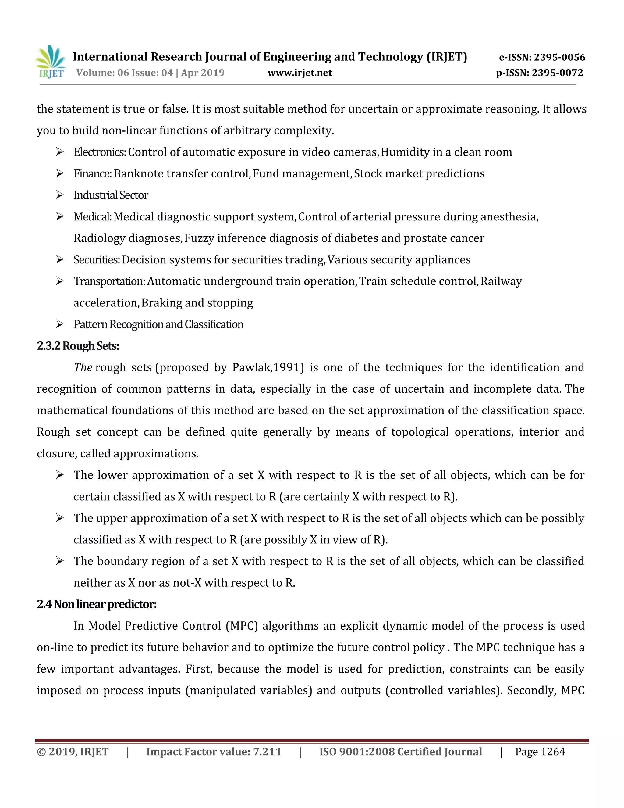 International Research Journal of Engineering and Technology (IRJET) e-ISSN: 2395-0056
Volume: 06 Issue: 04 | Apr 2019 www.irjet.net p-ISSN: 2395-0072
© 2019, IRJET | Impact Factor value: 7.211 | ISO 9001:2008 Certified Journal | Page 1264
the statement is true or false. It is most suitable method for uncertain or approximate reasoning. It allows
you to build non-linear functions of arbitrary complexity.
 Electronics:Control of automatic exposure in video cameras,Humidity in a clean room
 Finance:Banknote transfer control,Fund management,Stock market predictions
 IndustrialSector
 Medical:Medical diagnostic support system,Control of arterial pressure during anesthesia,
Radiology diagnoses,Fuzzy inference diagnosis of diabetes and prostate cancer
 Securities:Decision systems for securities trading,Various security appliances
 Transportation:Automatic underground train operation,Train schedule control,Railway
acceleration,Braking and stopping
 PatternRecognitionandClassification
2.3.2RoughSets:
The rough sets (proposed by Pawlak,1991) is one of the techniques for the identification and
recognition of common patterns in data, especially in the case of uncertain and incomplete data. The
mathematical foundations of this method are based on the set approximation of the classification space.
Rough set concept can be defined quite generally by means of topological operations, interior and
closure, called approximations.
 The lower approximation of a set X with respect to R is the set of all objects, which can be for
certain classified as X with respect to R (are certainly X with respect to R).
 The upper approximation of a set X with respect to R is the set of all objects which can be possibly
classified as X with respect to R (are possibly X in view of R).
 The boundary region of a set X with respect to R is the set of all objects, which can be classified
neither as X nor as not-X with respect to R.
2.4Nonlinearpredictor:
In Model Predictive Control (MPC) algorithms an explicit dynamic model of the process is used
on-line to predict its future behavior and to optimize the future control policy . The MPC technique has a
few important advantages. First, because the model is used for prediction, constraints can be easily
imposed on process inputs (manipulated variables) and outputs (controlled variables). Secondly, MPC
 