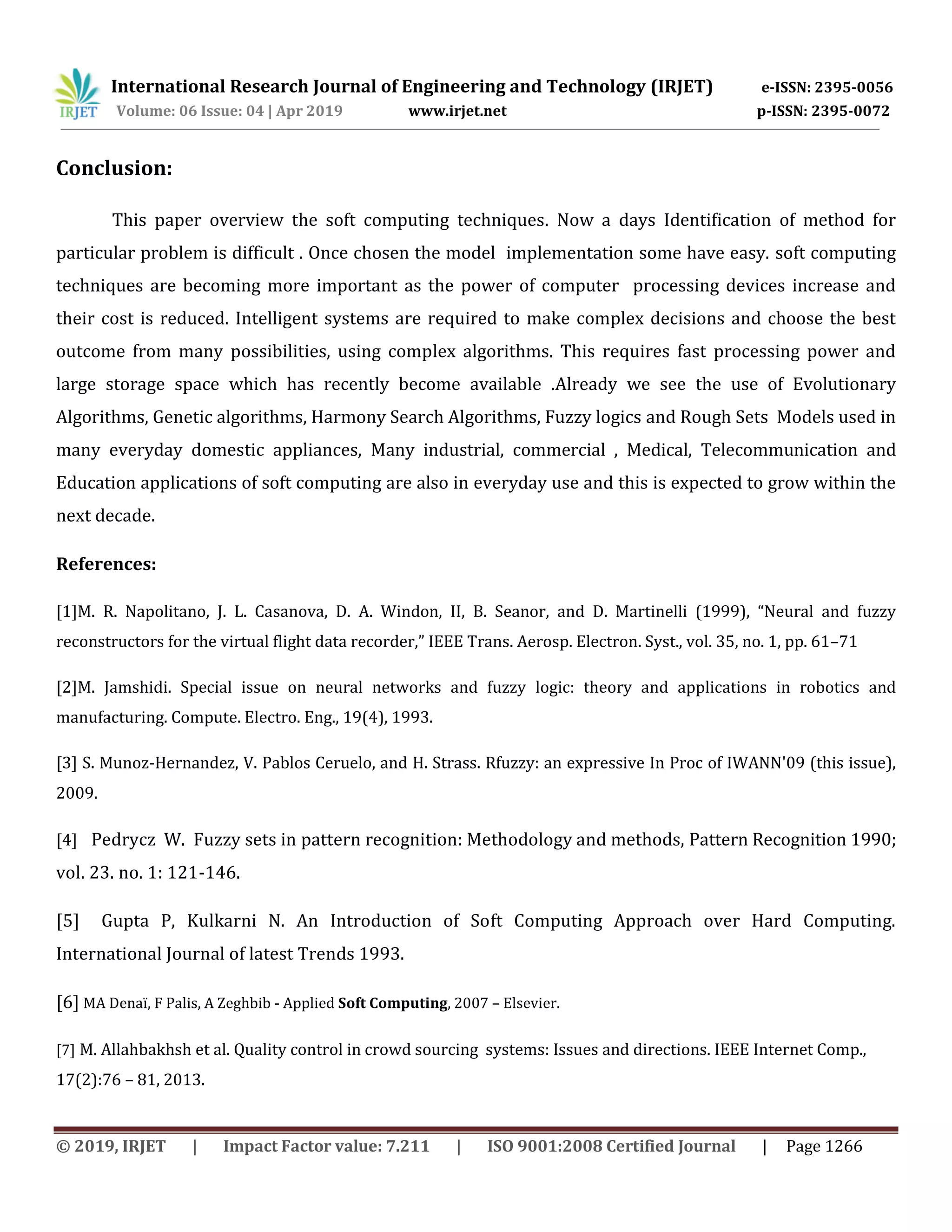 International Research Journal of Engineering and Technology (IRJET) e-ISSN: 2395-0056
Volume: 06 Issue: 04 | Apr 2019 www.irjet.net p-ISSN: 2395-0072
© 2019, IRJET | Impact Factor value: 7.211 | ISO 9001:2008 Certified Journal | Page 1266
Conclusion:
This paper overview the soft computing techniques. Now a days Identification of method for
particular problem is difficult . Once chosen the model implementation some have easy. soft computing
techniques are becoming more important as the power of computer processing devices increase and
their cost is reduced. Intelligent systems are required to make complex decisions and choose the best
outcome from many possibilities, using complex algorithms. This requires fast processing power and
large storage space which has recently become available .Already we see the use of Evolutionary
Algorithms, Genetic algorithms, Harmony Search Algorithms, Fuzzy logics and Rough Sets Models used in
many everyday domestic appliances, Many industrial, commercial , Medical, Telecommunication and
Education applications of soft computing are also in everyday use and this is expected to grow within the
next decade.
References:
[1]M. R. Napolitano, J. L. Casanova, D. A. Windon, II, B. Seanor, and D. Martinelli (1999), “Neural and fuzzy
reconstructors for the virtual flight data recorder,” IEEE Trans. Aerosp. Electron. Syst., vol. 35, no. 1, pp. 61–71
[2]M. Jamshidi. Special issue on neural networks and fuzzy logic: theory and applications in robotics and
manufacturing. Compute. Electro. Eng., 19(4), 1993.
[3] S. Munoz-Hernandez, V. Pablos Ceruelo, and H. Strass. Rfuzzy: an expressive In Proc of IWANN'09 (this issue),
2009.
[4] Pedrycz W. Fuzzy sets in pattern recognition: Methodology and methods, Pattern Recognition 1990;
vol. 23. no. 1: 121-146.
[5] Gupta P, Kulkarni N. An Introduction of Soft Computing Approach over Hard Computing.
International Journal of latest Trends 1993.
[6] MA Denaï, F Palis, A Zeghbib - Applied Soft Computing, 2007 – Elsevier.
[7] M. Allahbakhsh et al. Quality control in crowd sourcing systems: Issues and directions. IEEE Internet Comp.,
17(2):76 – 81, 2013.
 