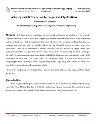 International Research Journal of Engineering and Technology (IRJET) e-ISSN: 2395-0056
Volume: 06 Issue: 04 | Apr 2019 www.irjet.net p-ISSN: 2395-0072
© 2019, IRJET | Impact Factor value: 7.211 | ISO 9001:2008 Certified Journal | Page 1258
A Survey on Soft Computing Techniques and Applications
Pusuluru Hari Chandana1
Assistant Professor, Department of Computer Science and Engineering
----------------------------------------------------------------------------------------------------------------------------------------
Abstract: Soft Computing is foundation of conceptual intelligence in machines. It is to model
Cognitive behavior of human mind. soft computing is tolerant of uncertainty, partial truth, imprecision
and approximations. Soft Computing is the study of science of reasoning, thinking, detecting and
analyzing that correlates the real world problems to the biological inspired methods. In so many
applications, there is no mathematical models available and not possible to apply. Some times
mathematical models can’t give the correct or exact values. But Soft Computing establish techniques
like ANN, Evolutionary computing, Fuzzy Logic, Probabilistic Reasoning and statistics etc. exactly fit for
those type of situations. This Paper gives the knowledge about principle constituents of soft
computing(Machine Learning ,Genetic programming, Fuzzy Logic etc.) and where we map these
knowledge to application development successfully.
Keywords: Computing, Genetic Algorithm, Evolutionary Computation, Fuzzy Logic, Artificial Neural
Networks.
1.Introduction:
Now a days technology is a part of every human life. So many technical buzz words in today’s
world like Data Mining, Big data , Artificial Intelligence, Machine Learning, Personalization, Voice
Recognition , Robotics, Internet of Things, Quantum Computing , Soft Computing and etc.
 