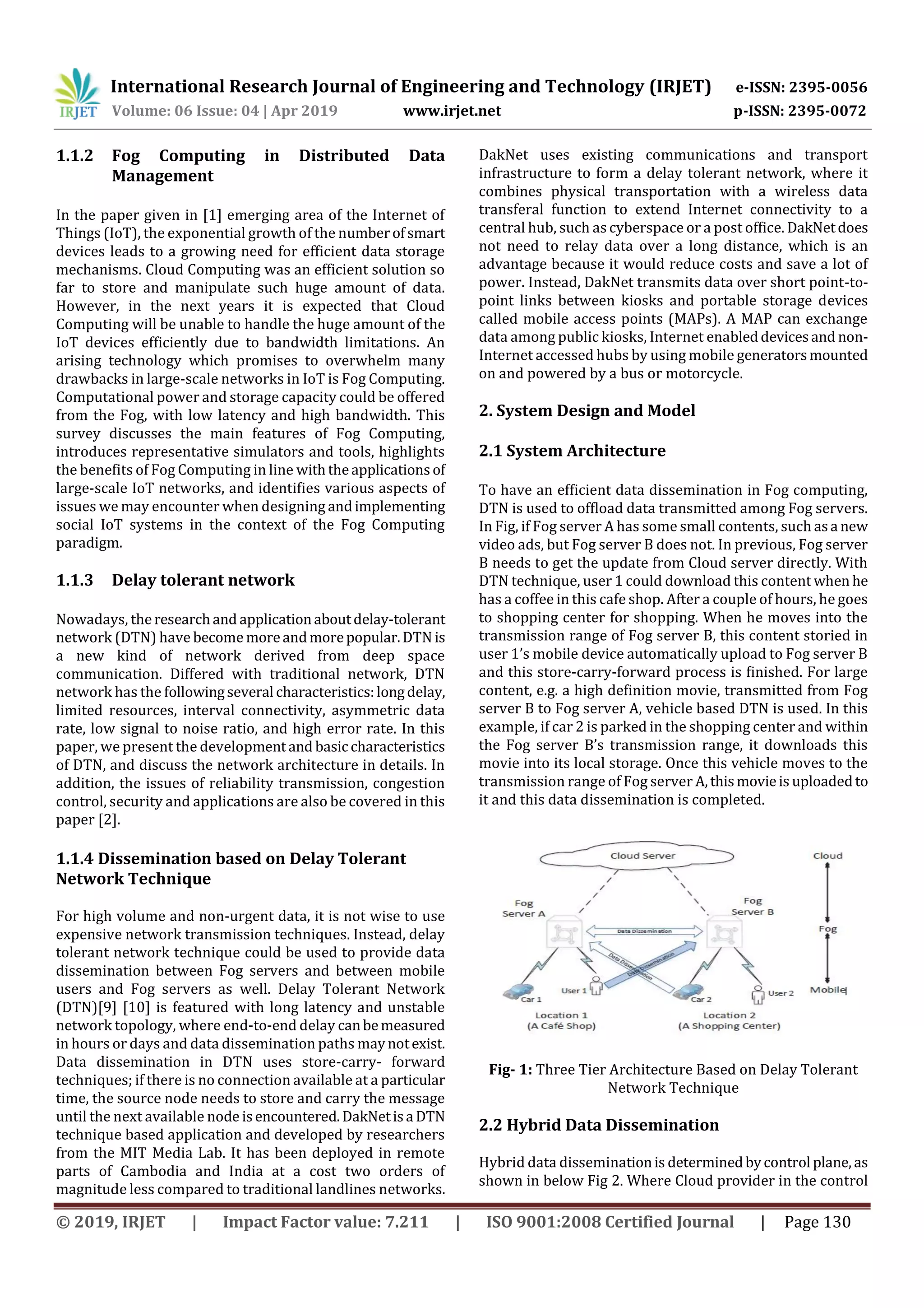 International Research Journal of Engineering and Technology (IRJET) e-ISSN: 2395-0056
Volume: 06 Issue: 04 | Apr 2019 www.irjet.net p-ISSN: 2395-0072
© 2019, IRJET | Impact Factor value: 7.211 | ISO 9001:2008 Certified Journal | Page 130
1.1.2 Fog Computing in Distributed Data
Management
In the paper given in [1] emerging area of the Internet of
Things (IoT), the exponential growth of the numberofsmart
devices leads to a growing need for efficient data storage
mechanisms. Cloud Computing was an efficient solution so
far to store and manipulate such huge amount of data.
However, in the next years it is expected that Cloud
Computing will be unable to handle the huge amount of the
IoT devices efficiently due to bandwidth limitations. An
arising technology which promises to overwhelm many
drawbacks in large-scale networks in IoT is Fog Computing.
Computational power and storage capacity could be offered
from the Fog, with low latency and high bandwidth. This
survey discusses the main features of Fog Computing,
introduces representative simulators and tools, highlights
the benefits of Fog Computing in line withtheapplicationsof
large-scale IoT networks, and identifies various aspects of
issues we may encounter when designing andimplementing
social IoT systems in the context of the Fog Computing
paradigm.
1.1.3 Delay tolerant network
Nowadays, theresearchand applicationaboutdelay-tolerant
network (DTN) have become moreandmorepopular.DTNis
a new kind of network derived from deep space
communication. Differed with traditional network, DTN
network has the followingseveral characteristics:longdelay,
limited resources, interval connectivity, asymmetric data
rate, low signal to noise ratio, and high error rate. In this
paper, we present the developmentand basic characteristics
of DTN, and discuss the network architecture in details. In
addition, the issues of reliability transmission, congestion
control, security and applications are also be covered in this
paper [2].
1.1.4 Dissemination based on Delay Tolerant
Network Technique
For high volume and non-urgent data, it is not wise to use
expensive network transmission techniques. Instead, delay
tolerant network technique could be used to provide data
dissemination between Fog servers and between mobile
users and Fog servers as well. Delay Tolerant Network
(DTN)[9] [10] is featured with long latency and unstable
network topology, where end-to-end delay canbemeasured
in hours or days and data dissemination paths maynotexist.
Data dissemination in DTN uses store-carry- forward
techniques; if there is no connection available at a particular
time, the source node needs to store and carry the message
until the next available node isencountered.DakNetisa DTN
technique based application and developed by researchers
from the MIT Media Lab. It has been deployed in remote
parts of Cambodia and India at a cost two orders of
magnitude less compared to traditional landlines networks.
DakNet uses existing communications and transport
infrastructure to form a delay tolerant network, where it
combines physical transportation with a wireless data
transferal function to extend Internet connectivity to a
central hub, such as cyberspace or a post office. DakNetdoes
not need to relay data over a long distance, which is an
advantage because it would reduce costs and save a lot of
power. Instead, DakNet transmits data over short point-to-
point links between kiosks and portable storage devices
called mobile access points (MAPs). A MAP can exchange
data among public kiosks, Internet enableddevicesand non-
Internet accessed hubs by using mobile generatorsmounted
on and powered by a bus or motorcycle.
2. System Design and Model
2.1 System Architecture
To have an efﬁcient data dissemination in Fog computing,
DTN is used to ofﬂoad data transmitted among Fog servers.
In Fig, if Fog server A has some small contents, such asa new
video ads, but Fog server B does not. In previous, Fog server
B needs to get the update from Cloud server directly. With
DTN technique, user 1 could download this content when he
has a coffee in this cafe shop. After a couple of hours, he goes
to shopping center for shopping. When he moves into the
transmission range of Fog server B, this content storied in
user 1’s mobile device automatically upload to Fog server B
and this store-carry-forward process is ﬁnished. For large
content, e.g. a high deﬁnition movie, transmitted from Fog
server B to Fog server A, vehicle based DTN is used. In this
example, if car 2 is parked in the shopping center and within
the Fog server B’s transmission range, it downloads this
movie into its local storage. Once this vehicle moves to the
transmission range of Fog server A,thismovieis uploadedto
it and this data dissemination is completed.
Fig- 1: Three Tier Architecture Based on Delay Tolerant
Network Technique
2.2 Hybrid Data Dissemination
Hybrid data disseminationis determinedbycontrol plane, as
shown in below Fig 2. Where Cloud provider in the control
 