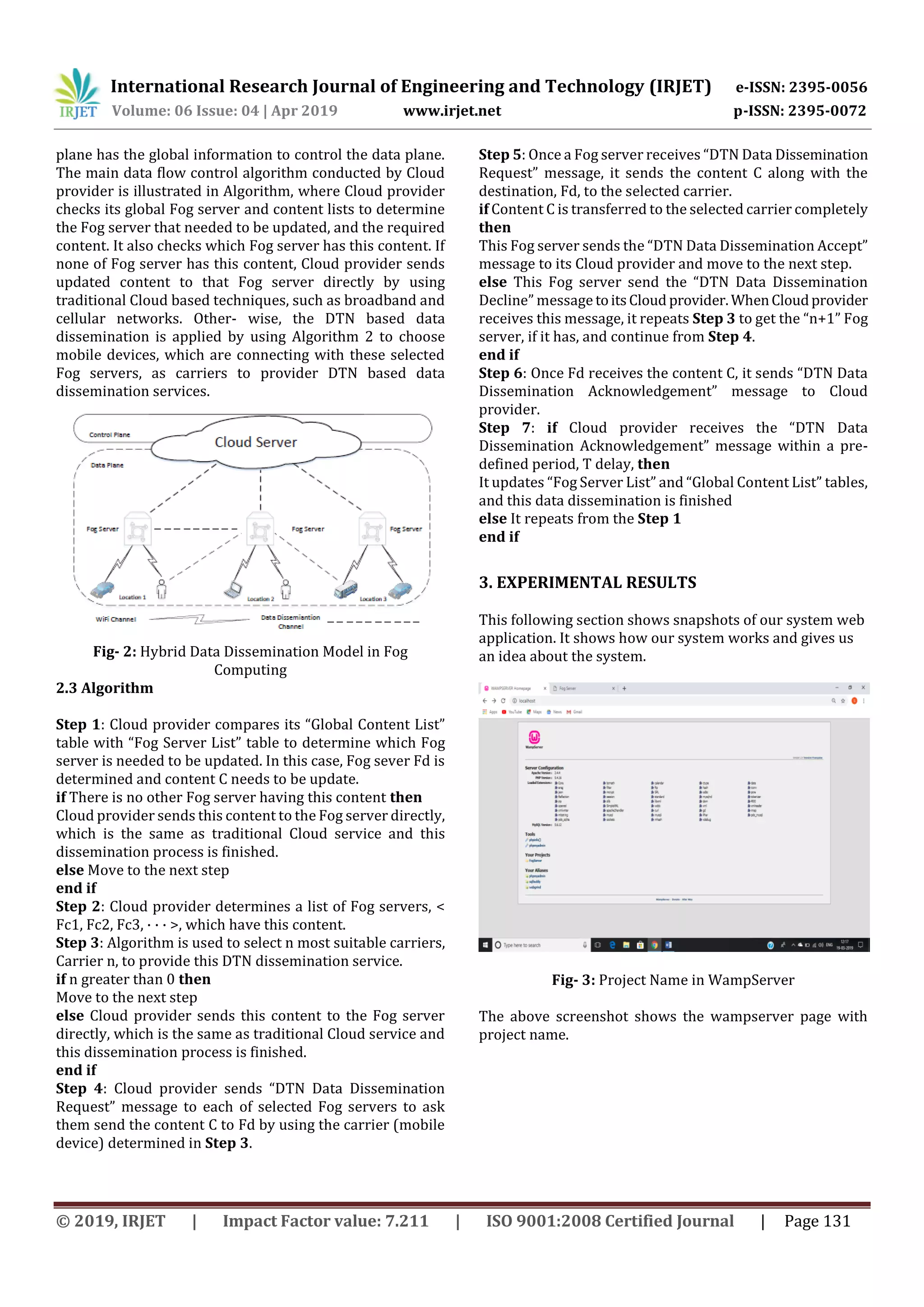 International Research Journal of Engineering and Technology (IRJET) e-ISSN: 2395-0056
Volume: 06 Issue: 04 | Apr 2019 www.irjet.net p-ISSN: 2395-0072
© 2019, IRJET | Impact Factor value: 7.211 | ISO 9001:2008 Certified Journal | Page 131
plane has the global information to control the data plane.
The main data ﬂow control algorithm conducted by Cloud
provider is illustrated in Algorithm, where Cloud provider
checks its global Fog server and content lists to determine
the Fog server that needed to be updated, and the required
content. It also checks which Fog server has this content. If
none of Fog server has this content, Cloud provider sends
updated content to that Fog server directly by using
traditional Cloud based techniques, such as broadband and
cellular networks. Other- wise, the DTN based data
dissemination is applied by using Algorithm 2 to choose
mobile devices, which are connecting with these selected
Fog servers, as carriers to provider DTN based data
dissemination services.
Fig- 2: Hybrid Data Dissemination Model in Fog
Computing
2.3 Algorithm
Step 1: Cloud provider compares its “Global Content List”
table with “Fog Server List” table to determine which Fog
server is needed to be updated. In this case, Fog sever Fd is
determined and content C needs to be update.
if There is no other Fog server having this content then
Cloud provider sends this content to the Fog server directly,
which is the same as traditional Cloud service and this
dissemination process is finished.
else Move to the next step
end if
Step 2: Cloud provider determines a list of Fog servers, <
Fc1, Fc2, Fc3, · · · >, which have this content.
Step 3: Algorithm is used to select n most suitable carriers,
Carrier n, to provide this DTN dissemination service.
if n greater than 0 then
Move to the next step
else Cloud provider sends this content to the Fog server
directly, which is the same as traditional Cloud service and
this dissemination process is finished.
end if
Step 4: Cloud provider sends “DTN Data Dissemination
Request” message to each of selected Fog servers to ask
them send the content C to Fd by using the carrier (mobile
device) determined in Step 3.
Step 5: Once a Fog server receives “DTN Data Dissemination
Request” message, it sends the content C along with the
destination, Fd, to the selected carrier.
if Content C is transferred to the selected carrier completely
then
This Fog server sends the “DTN Data Dissemination Accept”
message to its Cloud provider and move to the next step.
else This Fog server send the “DTN Data Dissemination
Decline” message toitsCloud provider. WhenCloudprovider
receives this message, it repeats Step 3 to get the “n+1” Fog
server, if it has, and continue from Step 4.
end if
Step 6: Once Fd receives the content C, it sends “DTN Data
Dissemination Acknowledgement” message to Cloud
provider.
Step 7: if Cloud provider receives the “DTN Data
Dissemination Acknowledgement” message within a pre-
defined period, T delay, then
It updates “Fog Server List” and “Global Content List” tables,
and this data dissemination is finished
else It repeats from the Step 1
end if
3. EXPERIMENTAL RESULTS
This following section shows snapshots of our system web
application. It shows how our system works and gives us
an idea about the system.
Fig- 3: Project Name in WampServer
The above screenshot shows the wampserver page with
project name.
 