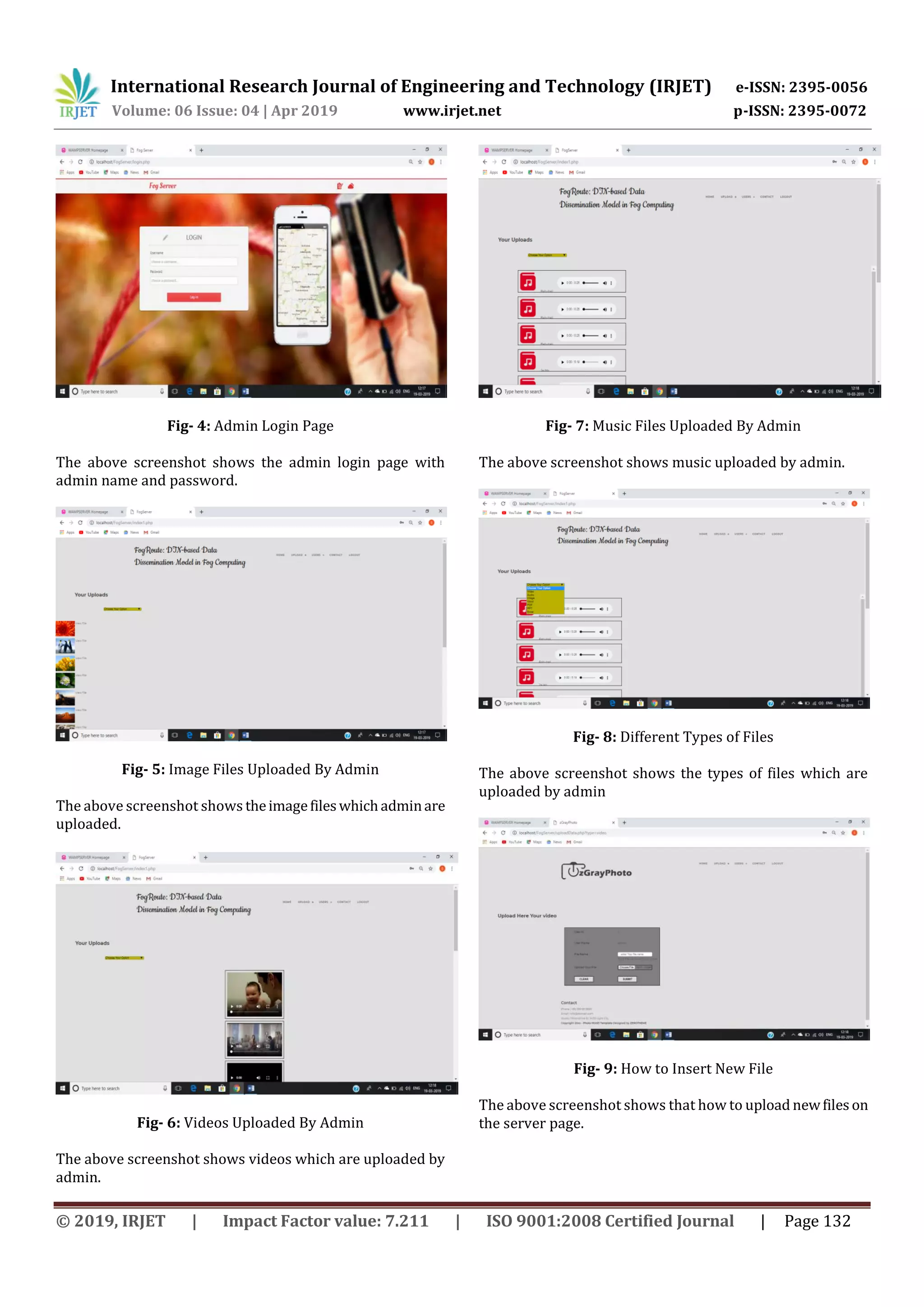 International Research Journal of Engineering and Technology (IRJET) e-ISSN: 2395-0056
Volume: 06 Issue: 04 | Apr 2019 www.irjet.net p-ISSN: 2395-0072
© 2019, IRJET | Impact Factor value: 7.211 | ISO 9001:2008 Certified Journal | Page 132
Fig- 4: Admin Login Page
The above screenshot shows the admin login page with
admin name and password.
Fig- 5: Image Files Uploaded By Admin
The above screenshot shows theimagefileswhichadminare
uploaded.
Fig- 6: Videos Uploaded By Admin
The above screenshot shows videos which are uploaded by
admin.
Fig- 7: Music Files Uploaded By Admin
The above screenshot shows music uploaded by admin.
Fig- 8: Different Types of Files
The above screenshot shows the types of files which are
uploaded by admin
Fig- 9: How to Insert New File
The above screenshot shows that how to upload newfiles on
the server page.
 